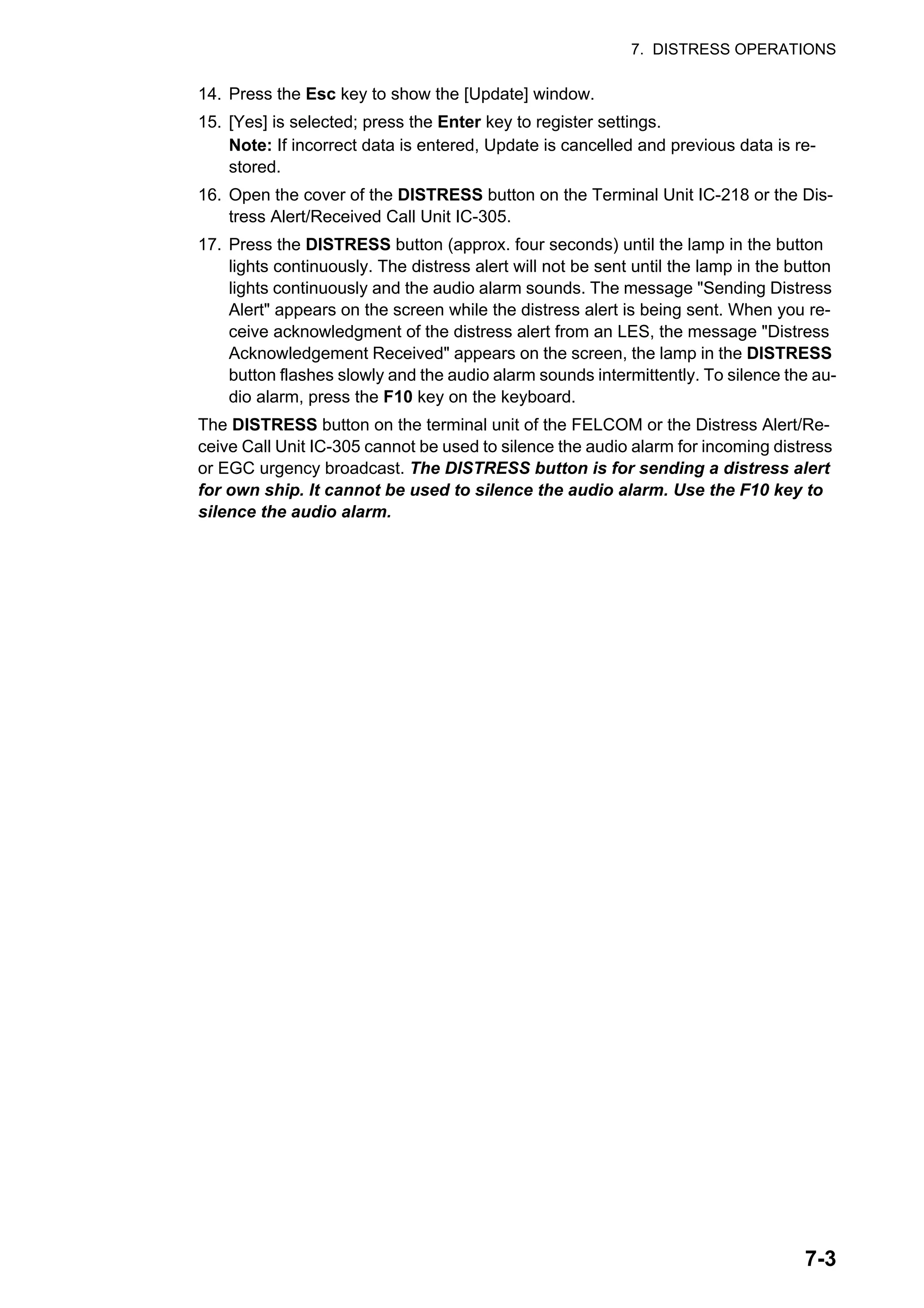 7. DISTRESS OPERATIONS
7-3
14. Press the Esc key to show the [Update] window.
15. [Yes] is selected; press the Enter key to register settings.
Note: If incorrect data is entered, Update is cancelled and previous data is re-
stored.
16. Open the cover of the DISTRESS button on the Terminal Unit IC-218 or the Dis-
tress Alert/Received Call Unit IC-305.
17. Press the DISTRESS button (approx. four seconds) until the lamp in the button
lights continuously. The distress alert will not be sent until the lamp in the button
lights continuously and the audio alarm sounds. The message "Sending Distress
Alert" appears on the screen while the distress alert is being sent. When you re-
ceive acknowledgment of the distress alert from an LES, the message "Distress
Acknowledgement Received" appears on the screen, the lamp in the DISTRESS
button flashes slowly and the audio alarm sounds intermittently. To silence the au-
dio alarm, press the F10 key on the keyboard.
The DISTRESS button on the terminal unit of the FELCOM or the Distress Alert/Re-
ceive Call Unit IC-305 cannot be used to silence the audio alarm for incoming distress
or EGC urgency broadcast. The DISTRESS button is for sending a distress alert
for own ship. It cannot be used to silence the audio alarm. Use the F10 key to
silence the audio alarm.
 