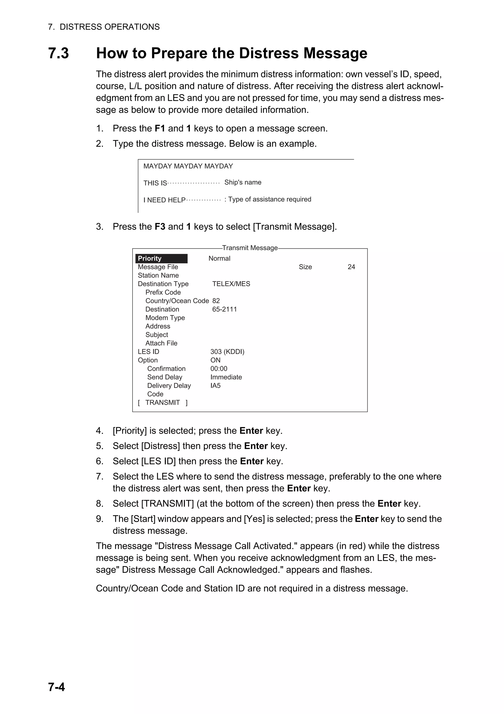 7. DISTRESS OPERATIONS
7-4
7.3 How to Prepare the Distress Message
The distress alert provides the minimum distress information: own vessel’s ID, speed,
course, L/L position and nature of distress. After receiving the distress alert acknowl-
edgment from an LES and you are not pressed for time, you may send a distress mes-
sage as below to provide more detailed information.
1. Press the F1 and 1 keys to open a message screen.
2. Type the distress message. Below is an example.
3. Press the F3 and 1 keys to select [Transmit Message].
4. [Priority] is selected; press the Enter key.
5. Select [Distress] then press the Enter key.
6. Select [LES ID] then press the Enter key.
7. Select the LES where to send the distress message, preferably to the one where
the distress alert was sent, then press the Enter key.
8. Select [TRANSMIT] (at the bottom of the screen) then press the Enter key.
9. The [Start] window appears and [Yes] is selected; press the Enter key to send the
distress message.
The message "Distress Message Call Activated." appears (in red) while the distress
message is being sent. When you receive acknowledgment from an LES, the mes-
sage" Distress Message Call Acknowledged." appears and flashes.
Country/Ocean Code and Station ID are not required in a distress message.
MAYDAY MAYDAY MAYDAY
THIS IS
I NEED HELP
Ship's name
: Type of assistance required
1. Transmit Message
2. Cancel
3. Request Delivery Status
Transmit Message
Normal
Size 24
TELEX/MES
82
65-2111
303 (KDDI)
ON
00:00
Immediate
IA5
Priority
Message File
Station Name
Destination Type
Prefix Code
Country/Ocean Code
Destination
Modem Type
Address
Subject
Attach File
LES ID
Option
Confirmation
Send Delay
Delivery Delay
Code
[ TRANSMIT ]
 