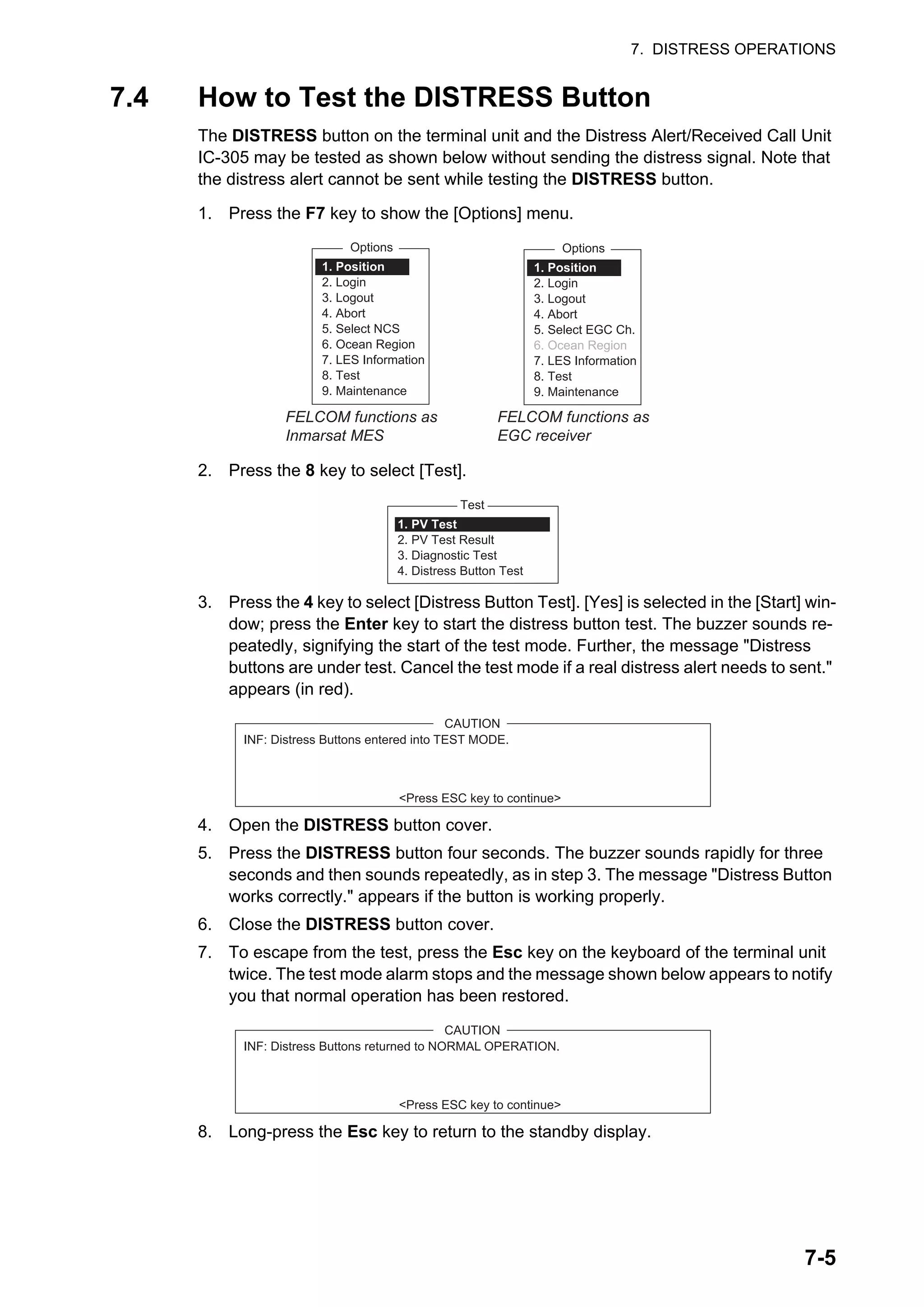 7. DISTRESS OPERATIONS
7-5
7.4 How to Test the DISTRESS Button
The DISTRESS button on the terminal unit and the Distress Alert/Received Call Unit
IC-305 may be tested as shown below without sending the distress signal. Note that
the distress alert cannot be sent while testing the DISTRESS button.
1. Press the F7 key to show the [Options] menu.
2. Press the 8 key to select [Test].
3. Press the 4 key to select [Distress Button Test]. [Yes] is selected in the [Start] win-
dow; press the Enter key to start the distress button test. The buzzer sounds re-
peatedly, signifying the start of the test mode. Further, the message "Distress
buttons are under test. Cancel the test mode if a real distress alert needs to sent."
appears (in red).
4. Open the DISTRESS button cover.
5. Press the DISTRESS button four seconds. The buzzer sounds rapidly for three
seconds and then sounds repeatedly, as in step 3. The message "Distress Button
works correctly." appears if the button is working properly.
6. Close the DISTRESS button cover.
7. To escape from the test, press the Esc key on the keyboard of the terminal unit
twice. The test mode alarm stops and the message shown below appears to notify
you that normal operation has been restored.
8. Long-press the Esc key to return to the standby display.
Options
1. Position
2. Login
3. Logout
4. Abort
5. Select NCS
6. Ocean Region
7. LES Information
8. Test
9. Maintenance
FELCOM functions as
Inmarsat MES
Options
1. Position
2. Login
3. Logout
4. Abort
5. Select EGC Ch.
6. Ocean Region
7. LES Information
8. Test
9. Maintenance
FELCOM functions as
EGC receiver
Test
1. PV Test
2. PV Test Result
3. Diagnostic Test
4. Distress Button Test
CAUTION
INF: Distress Buttons entered into TEST MODE.
<Press ESC key to continue>
CAUTION
INF: Distress Buttons returned to NORMAL OPERATION.
<Press ESC key to continue>
 