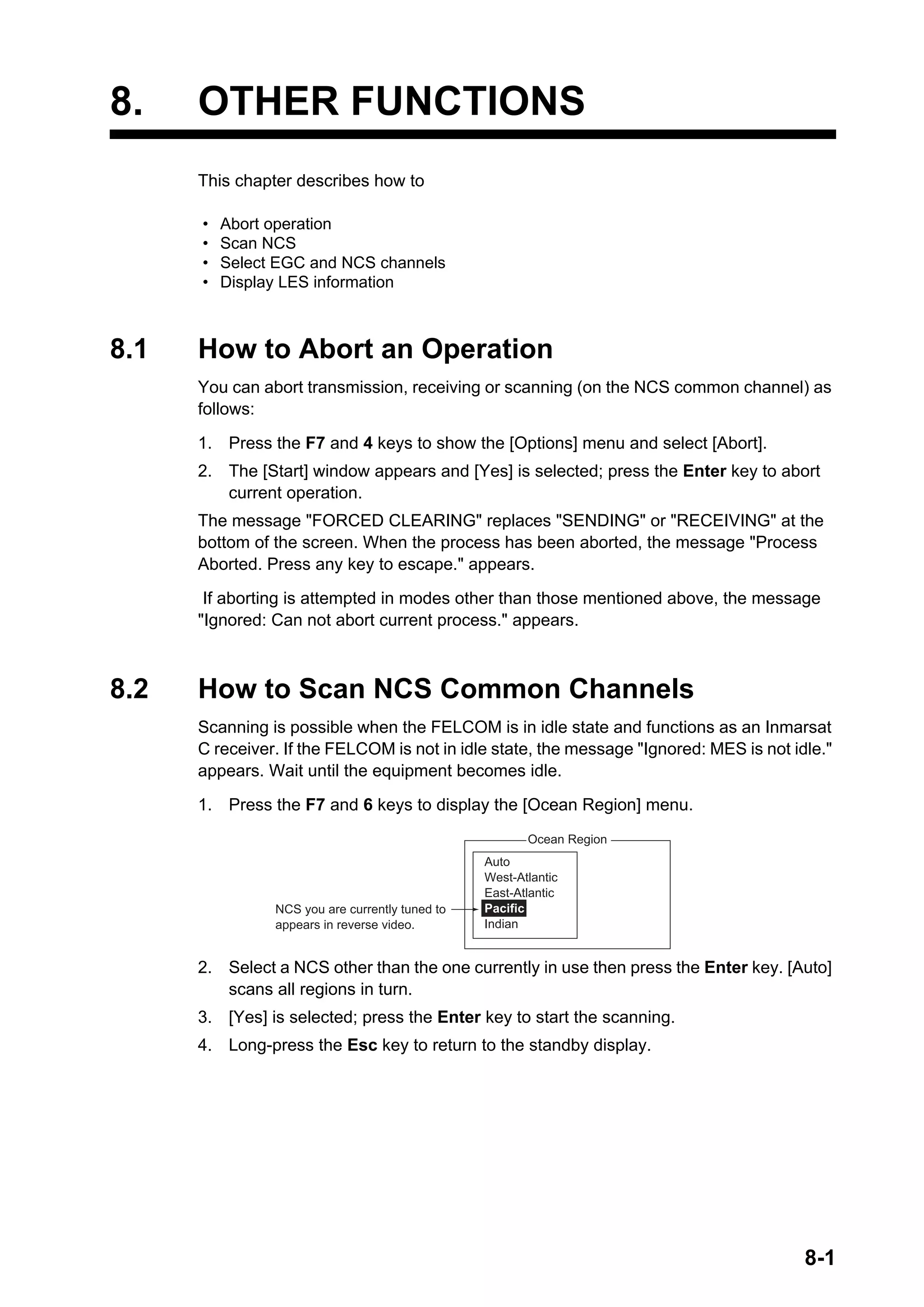 8-1
8. OTHER FUNCTIONS
This chapter describes how to
8.1 How to Abort an Operation
You can abort transmission, receiving or scanning (on the NCS common channel) as
follows:
1. Press the F7 and 4 keys to show the [Options] menu and select [Abort].
2. The [Start] window appears and [Yes] is selected; press the Enter key to abort
current operation.
The message "FORCED CLEARING" replaces "SENDING" or "RECEIVING" at the
bottom of the screen. When the process has been aborted, the message "Process
Aborted. Press any key to escape." appears.
If aborting is attempted in modes other than those mentioned above, the message
"Ignored: Can not abort current process." appears.
8.2 How to Scan NCS Common Channels
Scanning is possible when the FELCOM is in idle state and functions as an Inmarsat
C receiver. If the FELCOM is not in idle state, the message "Ignored: MES is not idle."
appears. Wait until the equipment becomes idle.
1. Press the F7 and 6 keys to display the [Ocean Region] menu.
2. Select a NCS other than the one currently in use then press the Enter key. [Auto]
scans all regions in turn.
3. [Yes] is selected; press the Enter key to start the scanning.
4. Long-press the Esc key to return to the standby display.
• Abort operation
• Scan NCS
• Select EGC and NCS channels
• Display LES information
1. Login
2. Logout
3. Abort
4. Select NCS
5. Ocean Region
6. Test
Ocean Region
Auto
West-Atlantic
East-Atlantic
Pacific
Indian
NCS you are currently tuned to
appears in reverse video.
 