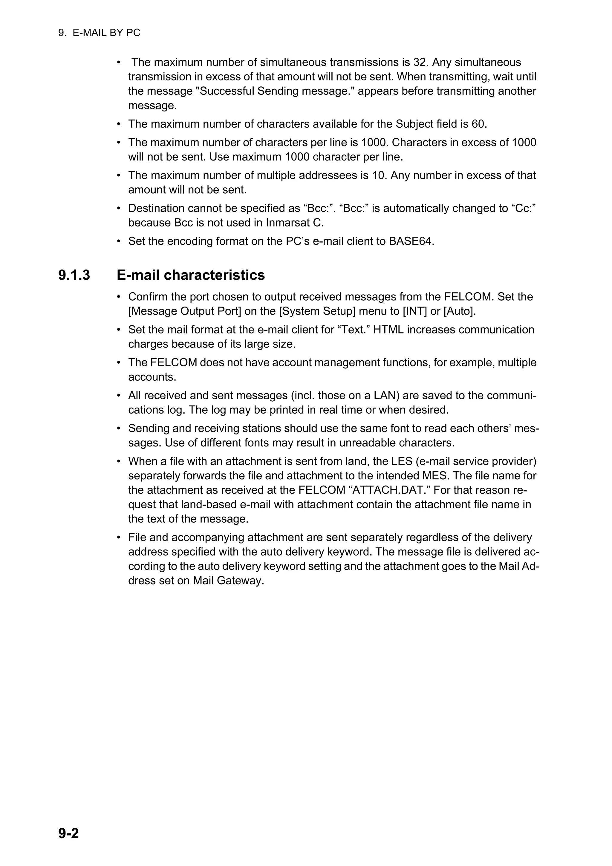 9. E-MAIL BY PC
9-2
• The maximum number of simultaneous transmissions is 32. Any simultaneous
transmission in excess of that amount will not be sent. When transmitting, wait until
the message "Successful Sending message." appears before transmitting another
message.
• The maximum number of characters available for the Subject field is 60.
• The maximum number of characters per line is 1000. Characters in excess of 1000
will not be sent. Use maximum 1000 character per line.
• The maximum number of multiple addressees is 10. Any number in excess of that
amount will not be sent.
• Destination cannot be specified as “Bcc:”. “Bcc:” is automatically changed to “Cc:”
because Bcc is not used in Inmarsat C.
• Set the encoding format on the PC’s e-mail client to BASE64.
9.1.3 E-mail characteristics
• Confirm the port chosen to output received messages from the FELCOM. Set the
[Message Output Port] on the [System Setup] menu to [INT] or [Auto].
• Set the mail format at the e-mail client for “Text.” HTML increases communication
charges because of its large size.
• The FELCOM does not have account management functions, for example, multiple
accounts.
• All received and sent messages (incl. those on a LAN) are saved to the communi-
cations log. The log may be printed in real time or when desired.
• Sending and receiving stations should use the same font to read each others’ mes-
sages. Use of different fonts may result in unreadable characters.
• When a file with an attachment is sent from land, the LES (e-mail service provider)
separately forwards the file and attachment to the intended MES. The file name for
the attachment as received at the FELCOM “ATTACH.DAT.” For that reason re-
quest that land-based e-mail with attachment contain the attachment file name in
the text of the message.
• File and accompanying attachment are sent separately regardless of the delivery
address specified with the auto delivery keyword. The message file is delivered ac-
cording to the auto delivery keyword setting and the attachment goes to the Mail Ad-
dress set on Mail Gateway.
 