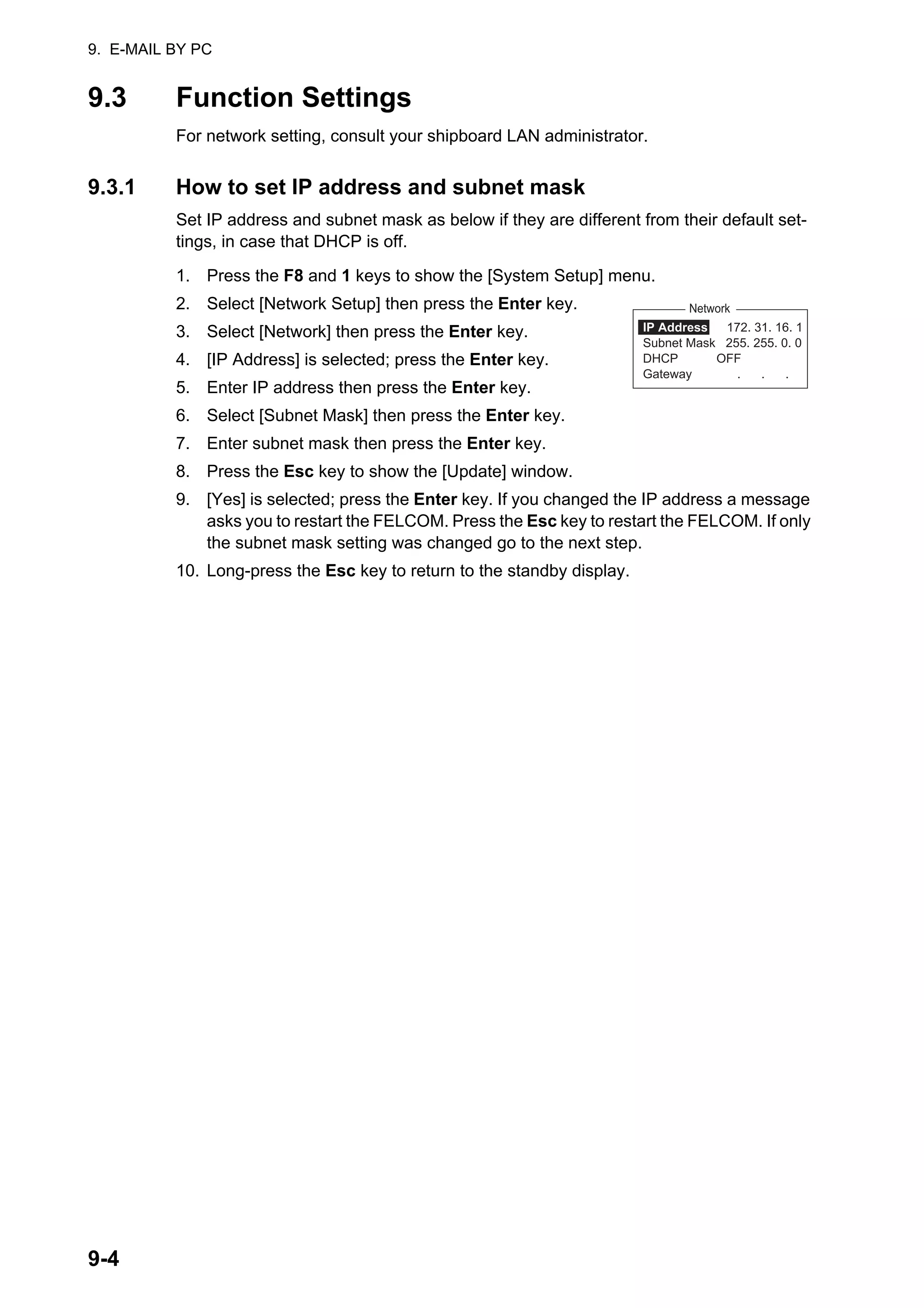 9. E-MAIL BY PC
9-4
9.3 Function Settings
For network setting, consult your shipboard LAN administrator.
9.3.1 How to set IP address and subnet mask
Set IP address and subnet mask as below if they are different from their default set-
tings, in case that DHCP is off.
1. Press the F8 and 1 keys to show the [System Setup] menu.
2. Select [Network Setup] then press the Enter key.
3. Select [Network] then press the Enter key.
4. [IP Address] is selected; press the Enter key.
5. Enter IP address then press the Enter key.
6. Select [Subnet Mask] then press the Enter key.
7. Enter subnet mask then press the Enter key.
8. Press the Esc key to show the [Update] window.
9. [Yes] is selected; press the Enter key. If you changed the IP address a message
asks you to restart the FELCOM. Press the Esc key to restart the FELCOM. If only
the subnet mask setting was changed go to the next step.
10. Long-press the Esc key to return to the standby display.
Network
IP Address 172. 31. 16. 1
Subnet Mask 255. 255. 0. 0
DHCP OFF
Gateway . . .
 