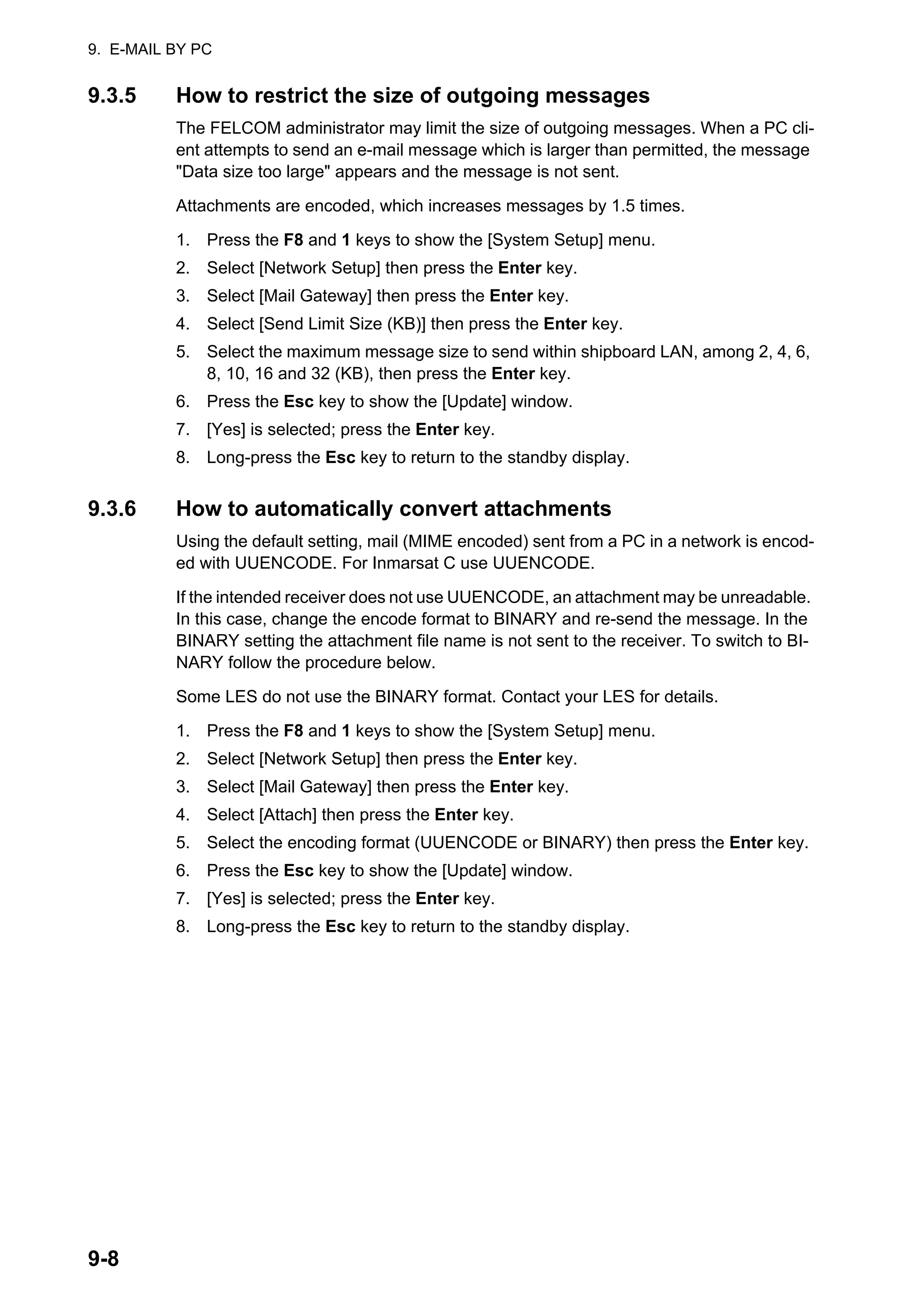 9. E-MAIL BY PC
9-8
9.3.5 How to restrict the size of outgoing messages
The FELCOM administrator may limit the size of outgoing messages. When a PC cli-
ent attempts to send an e-mail message which is larger than permitted, the message
"Data size too large" appears and the message is not sent.
Attachments are encoded, which increases messages by 1.5 times.
1. Press the F8 and 1 keys to show the [System Setup] menu.
2. Select [Network Setup] then press the Enter key.
3. Select [Mail Gateway] then press the Enter key.
4. Select [Send Limit Size (KB)] then press the Enter key.
5. Select the maximum message size to send within shipboard LAN, among 2, 4, 6,
8, 10, 16 and 32 (KB), then press the Enter key.
6. Press the Esc key to show the [Update] window.
7. [Yes] is selected; press the Enter key.
8. Long-press the Esc key to return to the standby display.
9.3.6 How to automatically convert attachments
Using the default setting, mail (MIME encoded) sent from a PC in a network is encod-
ed with UUENCODE. For Inmarsat C use UUENCODE.
If the intended receiver does not use UUENCODE, an attachment may be unreadable.
In this case, change the encode format to BINARY and re-send the message. In the
BINARY setting the attachment file name is not sent to the receiver. To switch to BI-
NARY follow the procedure below.
Some LES do not use the BINARY format. Contact your LES for details.
1. Press the F8 and 1 keys to show the [System Setup] menu.
2. Select [Network Setup] then press the Enter key.
3. Select [Mail Gateway] then press the Enter key.
4. Select [Attach] then press the Enter key.
5. Select the encoding format (UUENCODE or BINARY) then press the Enter key.
6. Press the Esc key to show the [Update] window.
7. [Yes] is selected; press the Enter key.
8. Long-press the Esc key to return to the standby display.
 