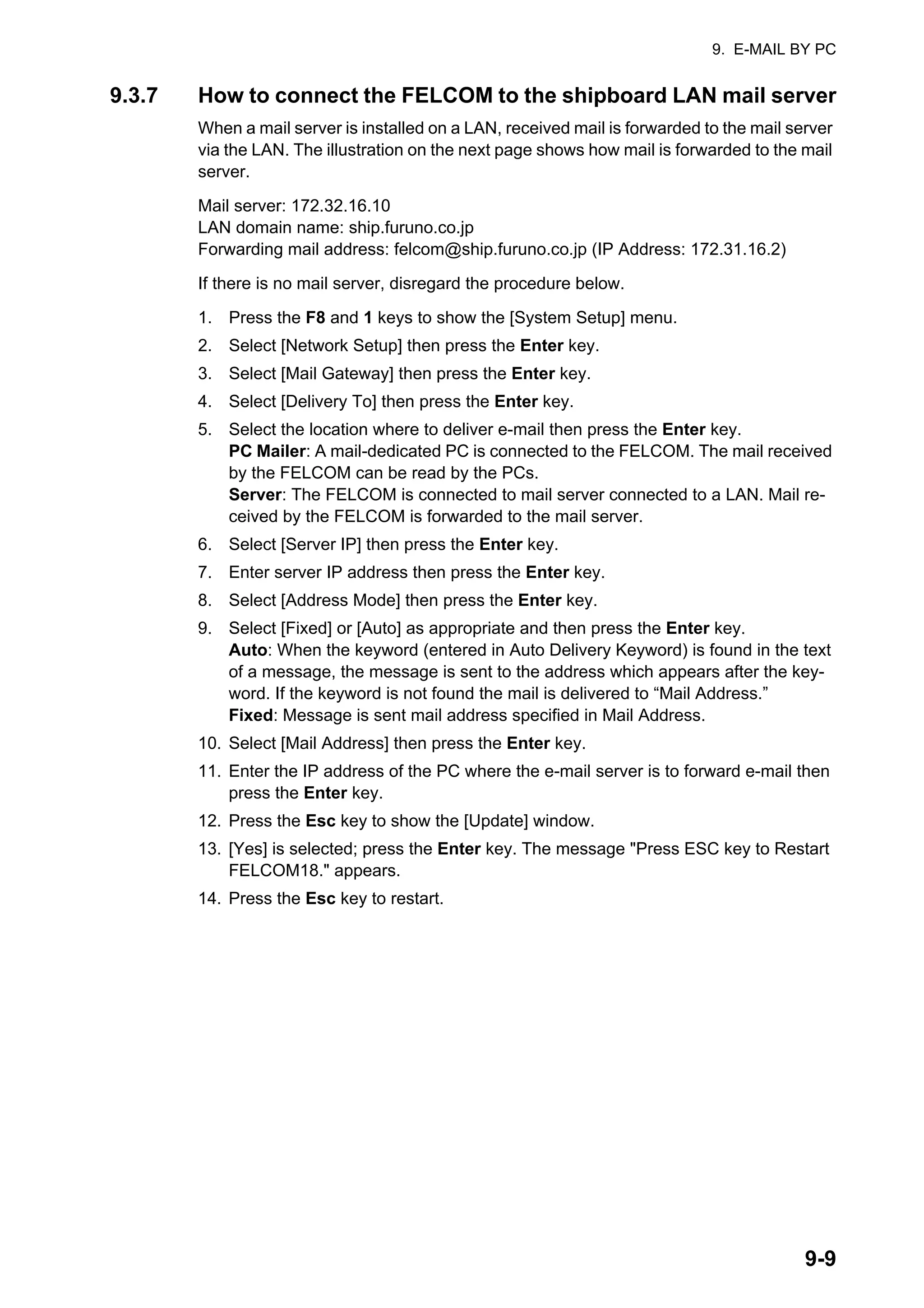 9. E-MAIL BY PC
9-9
9.3.7 How to connect the FELCOM to the shipboard LAN mail server
When a mail server is installed on a LAN, received mail is forwarded to the mail server
via the LAN. The illustration on the next page shows how mail is forwarded to the mail
server.
Mail server: 172.32.16.10
LAN domain name: ship.furuno.co.jp
Forwarding mail address: felcom@ship.furuno.co.jp (IP Address: 172.31.16.2)
If there is no mail server, disregard the procedure below.
1. Press the F8 and 1 keys to show the [System Setup] menu.
2. Select [Network Setup] then press the Enter key.
3. Select [Mail Gateway] then press the Enter key.
4. Select [Delivery To] then press the Enter key.
5. Select the location where to deliver e-mail then press the Enter key.
PC Mailer: A mail-dedicated PC is connected to the FELCOM. The mail received
by the FELCOM can be read by the PCs.
Server: The FELCOM is connected to mail server connected to a LAN. Mail re-
ceived by the FELCOM is forwarded to the mail server.
6. Select [Server IP] then press the Enter key.
7. Enter server IP address then press the Enter key.
8. Select [Address Mode] then press the Enter key.
9. Select [Fixed] or [Auto] as appropriate and then press the Enter key.
Auto: When the keyword (entered in Auto Delivery Keyword) is found in the text
of a message, the message is sent to the address which appears after the key-
word. If the keyword is not found the mail is delivered to “Mail Address.”
Fixed: Message is sent mail address specified in Mail Address.
10. Select [Mail Address] then press the Enter key.
11. Enter the IP address of the PC where the e-mail server is to forward e-mail then
press the Enter key.
12. Press the Esc key to show the [Update] window.
13. [Yes] is selected; press the Enter key. The message "Press ESC key to Restart
FELCOM18." appears.
14. Press the Esc key to restart.
 