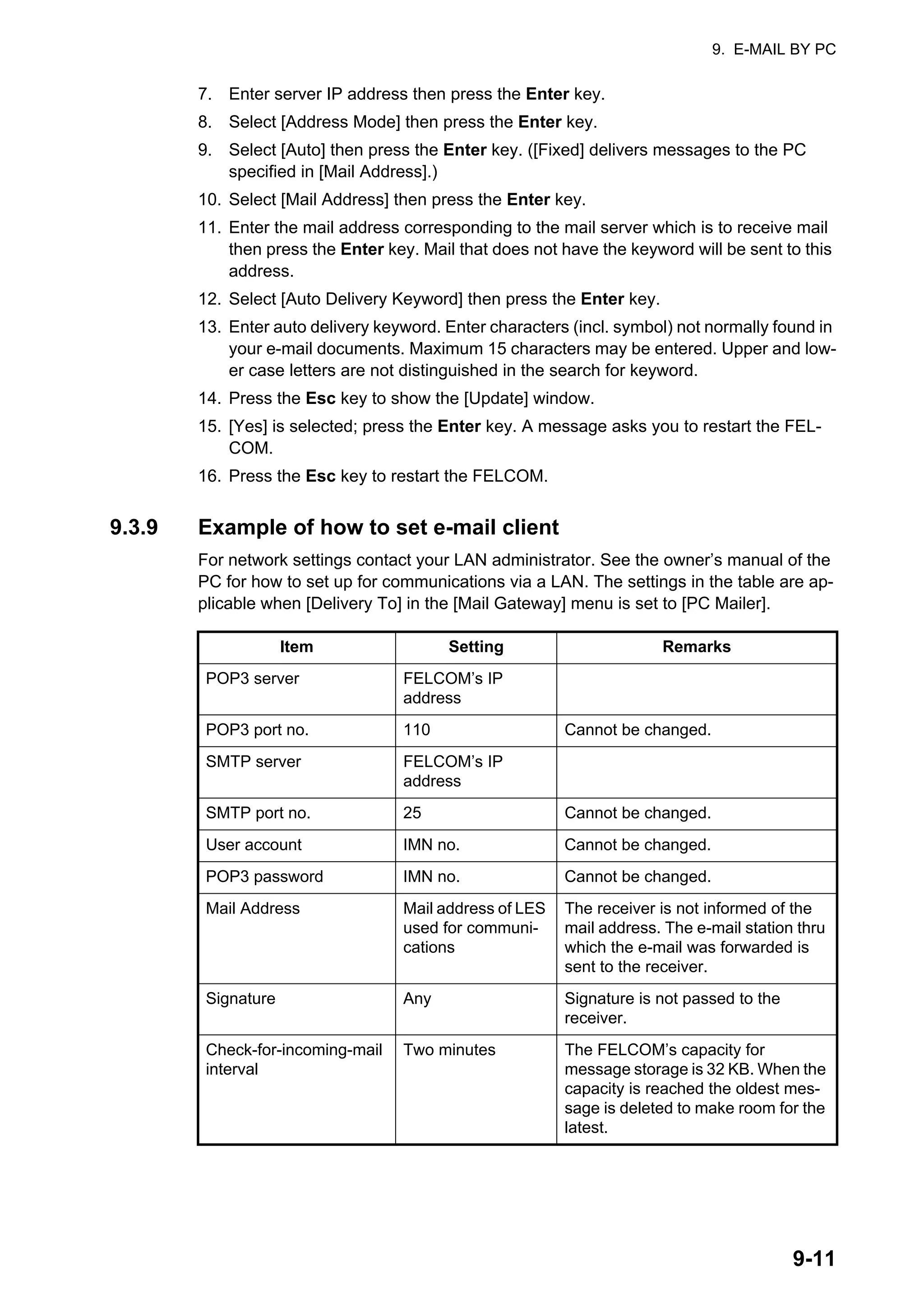 9. E-MAIL BY PC
9-11
7. Enter server IP address then press the Enter key.
8. Select [Address Mode] then press the Enter key.
9. Select [Auto] then press the Enter key. ([Fixed] delivers messages to the PC
specified in [Mail Address].)
10. Select [Mail Address] then press the Enter key.
11. Enter the mail address corresponding to the mail server which is to receive mail
then press the Enter key. Mail that does not have the keyword will be sent to this
address.
12. Select [Auto Delivery Keyword] then press the Enter key.
13. Enter auto delivery keyword. Enter characters (incl. symbol) not normally found in
your e-mail documents. Maximum 15 characters may be entered. Upper and low-
er case letters are not distinguished in the search for keyword.
14. Press the Esc key to show the [Update] window.
15. [Yes] is selected; press the Enter key. A message asks you to restart the FEL-
COM.
16. Press the Esc key to restart the FELCOM.
9.3.9 Example of how to set e-mail client
For network settings contact your LAN administrator. See the owner’s manual of the
PC for how to set up for communications via a LAN. The settings in the table are ap-
plicable when [Delivery To] in the [Mail Gateway] menu is set to [PC Mailer].
Item Setting Remarks
POP3 server FELCOM’s IP
address
POP3 port no. 110 Cannot be changed.
SMTP server FELCOM’s IP
address
SMTP port no. 25 Cannot be changed.
User account IMN no. Cannot be changed.
POP3 password IMN no. Cannot be changed.
Mail Address Mail address of LES
used for communi-
cations
The receiver is not informed of the
mail address. The e-mail station thru
which the e-mail was forwarded is
sent to the receiver.
Signature Any Signature is not passed to the
receiver.
Check-for-incoming-mail
interval
Two minutes The FELCOM’s capacity for
message storage is 32 KB. When the
capacity is reached the oldest mes-
sage is deleted to make room for the
latest.
 