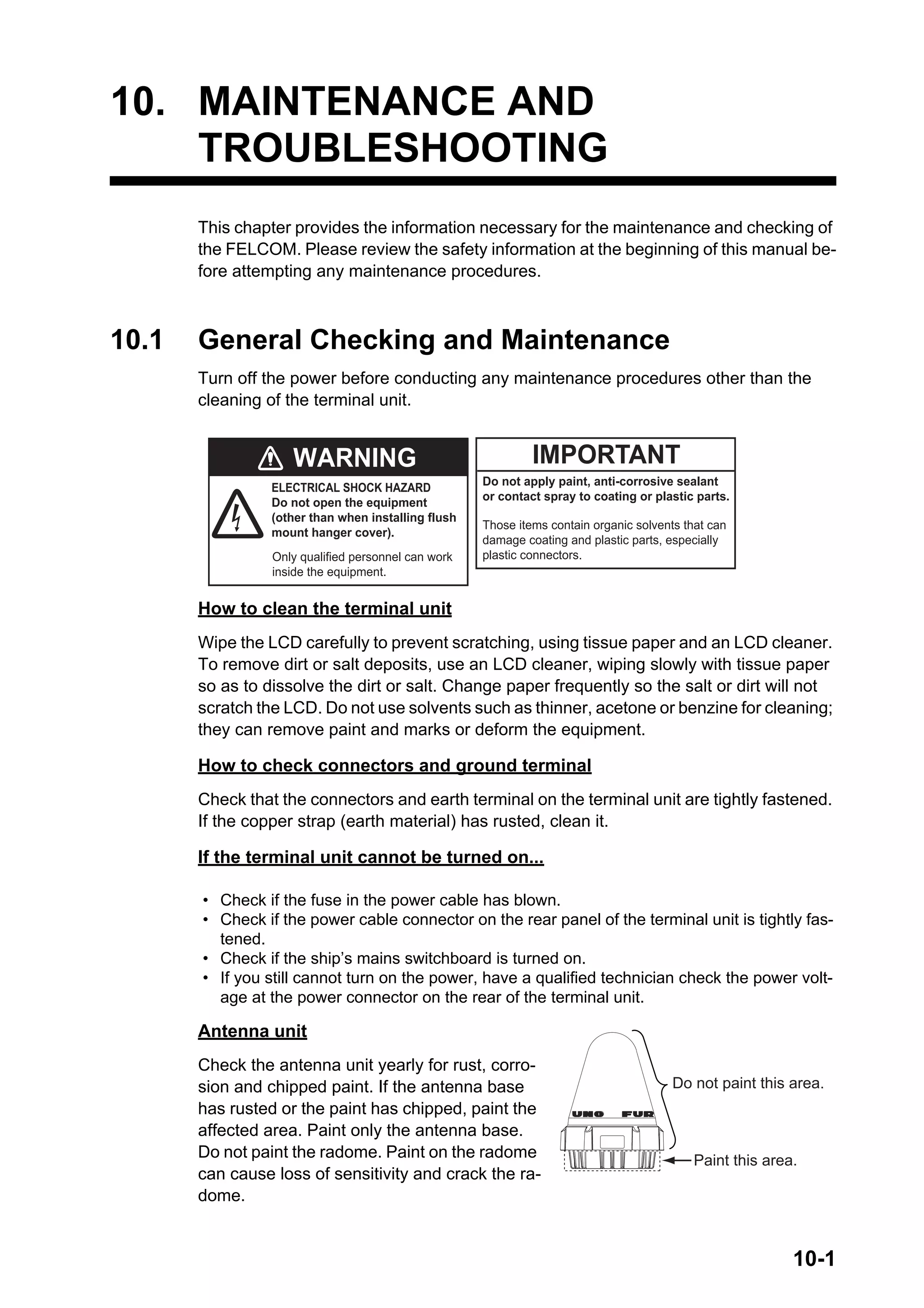 10-1
10. MAINTENANCE AND
TROUBLESHOOTING
This chapter provides the information necessary for the maintenance and checking of
the FELCOM. Please review the safety information at the beginning of this manual be-
fore attempting any maintenance procedures.
10.1 General Checking and Maintenance
Turn off the power before conducting any maintenance procedures other than the
cleaning of the terminal unit.
How to clean the terminal unit
Wipe the LCD carefully to prevent scratching, using tissue paper and an LCD cleaner.
To remove dirt or salt deposits, use an LCD cleaner, wiping slowly with tissue paper
so as to dissolve the dirt or salt. Change paper frequently so the salt or dirt will not
scratch the LCD. Do not use solvents such as thinner, acetone or benzine for cleaning;
they can remove paint and marks or deform the equipment.
How to check connectors and ground terminal
Check that the connectors and earth terminal on the terminal unit are tightly fastened.
If the copper strap (earth material) has rusted, clean it.
If the terminal unit cannot be turned on...
Antenna unit
Check the antenna unit yearly for rust, corro-
sion and chipped paint. If the antenna base
has rusted or the paint has chipped, paint the
affected area. Paint only the antenna base.
Do not paint the radome. Paint on the radome
can cause loss of sensitivity and crack the ra-
dome.
• Check if the fuse in the power cable has blown.
• Check if the power cable connector on the rear panel of the terminal unit is tightly fas-
tened.
• Check if the ship’s mains switchboard is turned on.
• If you still cannot turn on the power, have a qualified technician check the power volt-
age at the power connector on the rear of the terminal unit.
IMPORTANT
WARNING
ELECTRICAL SHOCK HAZARD
Do not open the equipment
(other than when installing flush
mount hanger cover).
Do not apply paint, anti-corrosive sealant
or contact spray to coating or plastic parts.
Those items contain organic solvents that can
damage coating and plastic parts, especially
plastic connectors.
Only qualified personnel can work
inside the equipment.
Paint this area.
Do not paint this area.
 