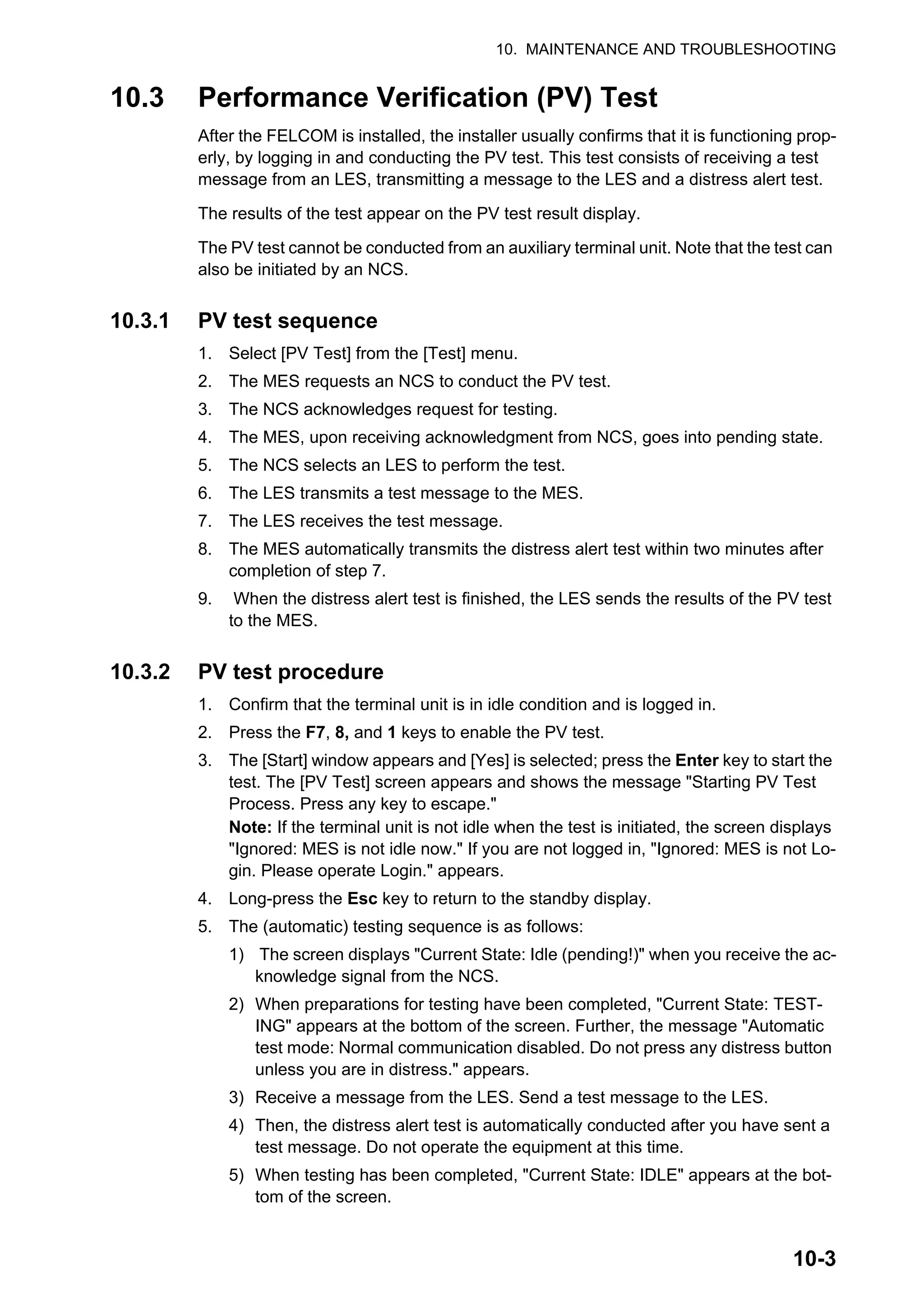 10. MAINTENANCE AND TROUBLESHOOTING
10-3
10.3 Performance Verification (PV) Test
After the FELCOM is installed, the installer usually confirms that it is functioning prop-
erly, by logging in and conducting the PV test. This test consists of receiving a test
message from an LES, transmitting a message to the LES and a distress alert test.
The results of the test appear on the PV test result display.
The PV test cannot be conducted from an auxiliary terminal unit. Note that the test can
also be initiated by an NCS.
10.3.1 PV test sequence
1. Select [PV Test] from the [Test] menu.
2. The MES requests an NCS to conduct the PV test.
3. The NCS acknowledges request for testing.
4. The MES, upon receiving acknowledgment from NCS, goes into pending state.
5. The NCS selects an LES to perform the test.
6. The LES transmits a test message to the MES.
7. The LES receives the test message.
8. The MES automatically transmits the distress alert test within two minutes after
completion of step 7.
9. When the distress alert test is finished, the LES sends the results of the PV test
to the MES.
10.3.2 PV test procedure
1. Confirm that the terminal unit is in idle condition and is logged in.
2. Press the F7, 8, and 1 keys to enable the PV test.
3. The [Start] window appears and [Yes] is selected; press the Enter key to start the
test. The [PV Test] screen appears and shows the message "Starting PV Test
Process. Press any key to escape."
Note: If the terminal unit is not idle when the test is initiated, the screen displays
"Ignored: MES is not idle now." If you are not logged in, "Ignored: MES is not Lo-
gin. Please operate Login." appears.
4. Long-press the Esc key to return to the standby display.
5. The (automatic) testing sequence is as follows:
1) The screen displays "Current State: Idle (pending!)" when you receive the ac-
knowledge signal from the NCS.
2) When preparations for testing have been completed, "Current State: TEST-
ING" appears at the bottom of the screen. Further, the message "Automatic
test mode: Normal communication disabled. Do not press any distress button
unless you are in distress." appears.
3) Receive a message from the LES. Send a test message to the LES.
4) Then, the distress alert test is automatically conducted after you have sent a
test message. Do not operate the equipment at this time.
5) When testing has been completed, "Current State: IDLE" appears at the bot-
tom of the screen.
 