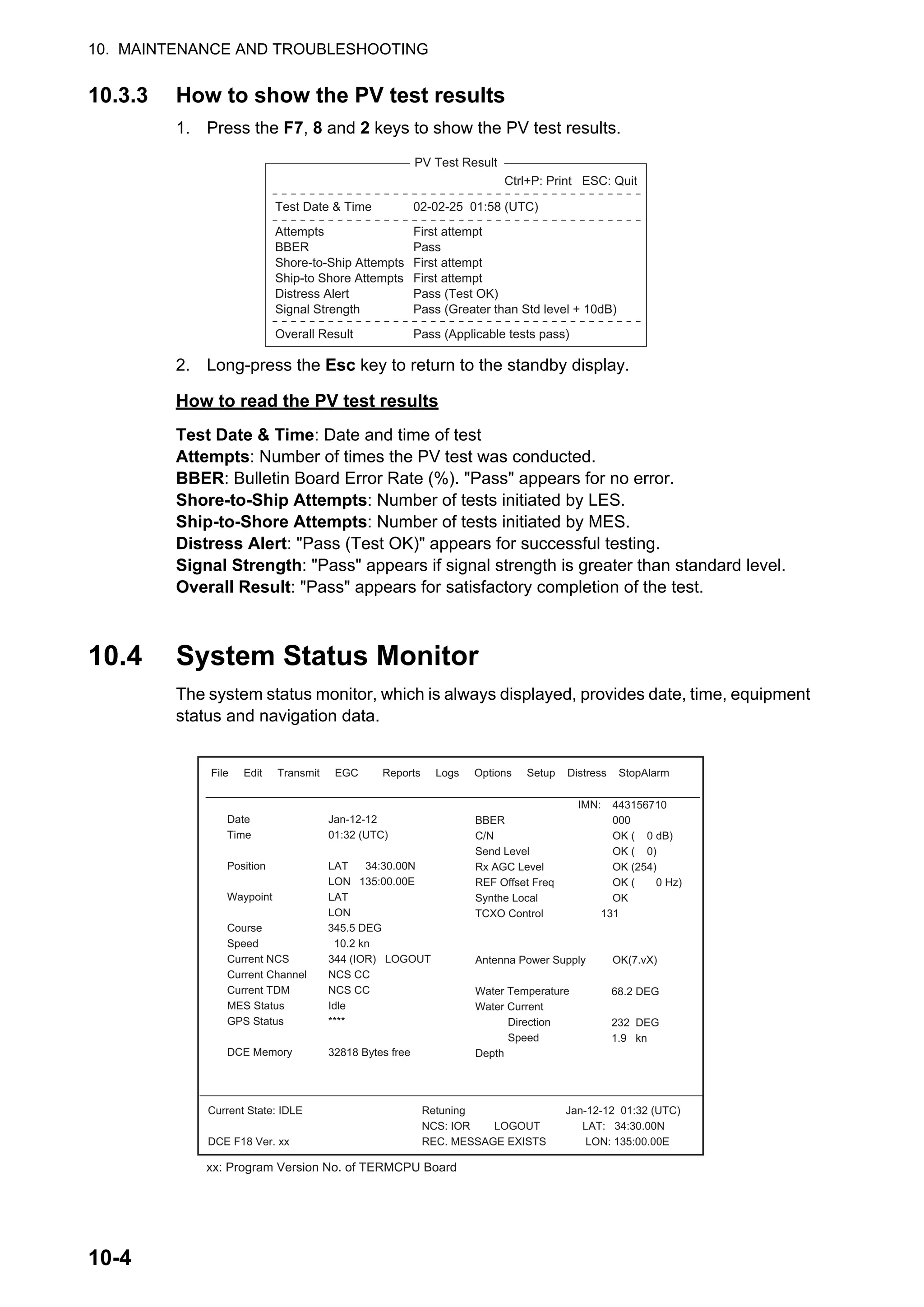 10. MAINTENANCE AND TROUBLESHOOTING
10-4
10.3.3 How to show the PV test results
1. Press the F7, 8 and 2 keys to show the PV test results.
2. Long-press the Esc key to return to the standby display.
How to read the PV test results
Test Date & Time: Date and time of test
Attempts: Number of times the PV test was conducted.
BBER: Bulletin Board Error Rate (%). "Pass" appears for no error.
Shore-to-Ship Attempts: Number of tests initiated by LES.
Ship-to-Shore Attempts: Number of tests initiated by MES.
Distress Alert: "Pass (Test OK)" appears for successful testing.
Signal Strength: "Pass" appears if signal strength is greater than standard level.
Overall Result: "Pass" appears for satisfactory completion of the test.
10.4 System Status Monitor
The system status monitor, which is always displayed, provides date, time, equipment
status and navigation data.
Test Date & Time
Attempts
BBER
Shore-to-Ship Attempts
Ship-to Shore Attempts
Distress Alert
Signal Strength
Overall Result
02-02-25 01:58 (UTC)
First attempt
Pass
First attempt
First attempt
Pass (Test OK)
Pass (Greater than Std level + 10dB)
Pass (Applicable tests pass)
Ctrl+P: Print ESC: Quit
PV Test Result
File Edit Transmit EGC Reports Logs Options Setup Distress StopAlarm
Date
Time
Position
Waypoint
Course 345.5 DEG
Speed 10.2 kn
Current NCS
Current Channel
Current TDM
MES Status
GPS Status
DCE Memory
Jan-12-12
01:32 (UTC)
LAT 34:30.00N
LON 135:00.00E
LAT
LON
344 (IOR) LOGOUT
NCS CC
NCS CC
Idle
****
32818 Bytes free
IMN:
BBER
C/N
Send Level
Rx AGC Level
REF Offset Freq
Synthe Local
TCXO Control 131
Antenna Power Supply
Water Temperature
Water Current
Direction
Speed
Depth
443156710
000
OK ( 0 dB)
OK ( 0)
OK (254)
OK ( 0 Hz)
OK
OK(7.vX)
Current State: IDLE
DCE F18 Ver. xx
Retuning
NCS: IOR LOGOUT LAT: 34:30.00N
REC. MESSAGE EXISTS LON: 135:00.00E
Jan-12-12 01:32 (UTC)
68.2 DEG
232 DEG
1.9 kn
xx: Program Version No. of TERMCPU Board
 
