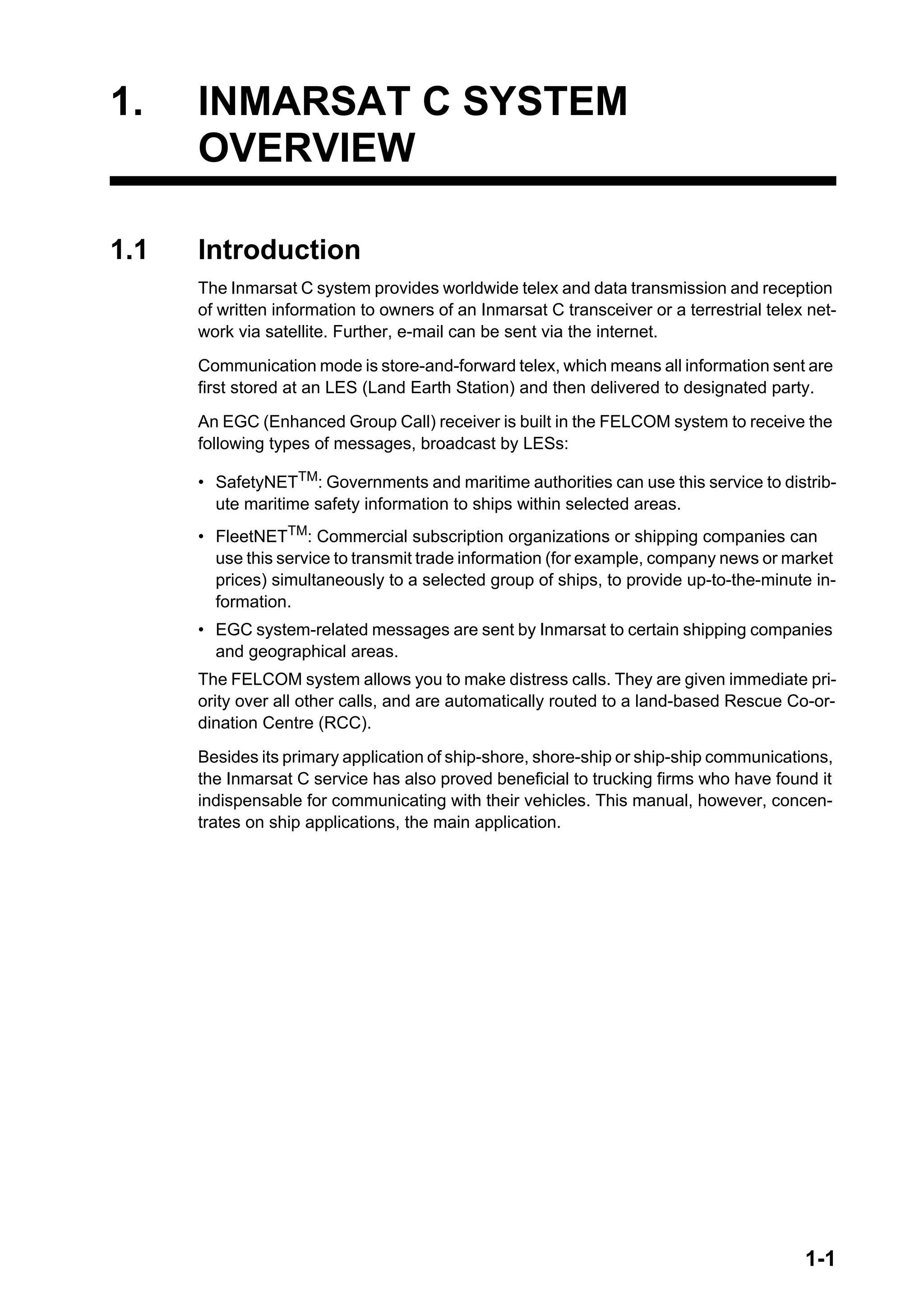 1-1
1. INMARSAT C SYSTEM
OVERVIEW
1.1 Introduction
The Inmarsat C system provides worldwide telex and data transmission and reception
of written information to owners of an Inmarsat C transceiver or a terrestrial telex net-
work via satellite. Further, e-mail can be sent via the internet.
Communication mode is store-and-forward telex, which means all information sent are
first stored at an LES (Land Earth Station) and then delivered to designated party.
An EGC (Enhanced Group Call) receiver is built in the FELCOM system to receive the
following types of messages, broadcast by LESs:
• SafetyNETTM: Governments and maritime authorities can use this service to distrib-
ute maritime safety information to ships within selected areas.
• FleetNETTM
: Commercial subscription organizations or shipping companies can
use this service to transmit trade information (for example, company news or market
prices) simultaneously to a selected group of ships, to provide up-to-the-minute in-
formation.
• EGC system-related messages are sent by Inmarsat to certain shipping companies
and geographical areas.
The FELCOM system allows you to make distress calls. They are given immediate pri-
ority over all other calls, and are automatically routed to a land-based Rescue Co-or-
dination Centre (RCC).
Besides its primary application of ship-shore, shore-ship or ship-ship communications,
the Inmarsat C service has also proved beneficial to trucking firms who have found it
indispensable for communicating with their vehicles. This manual, however, concen-
trates on ship applications, the main application.
 