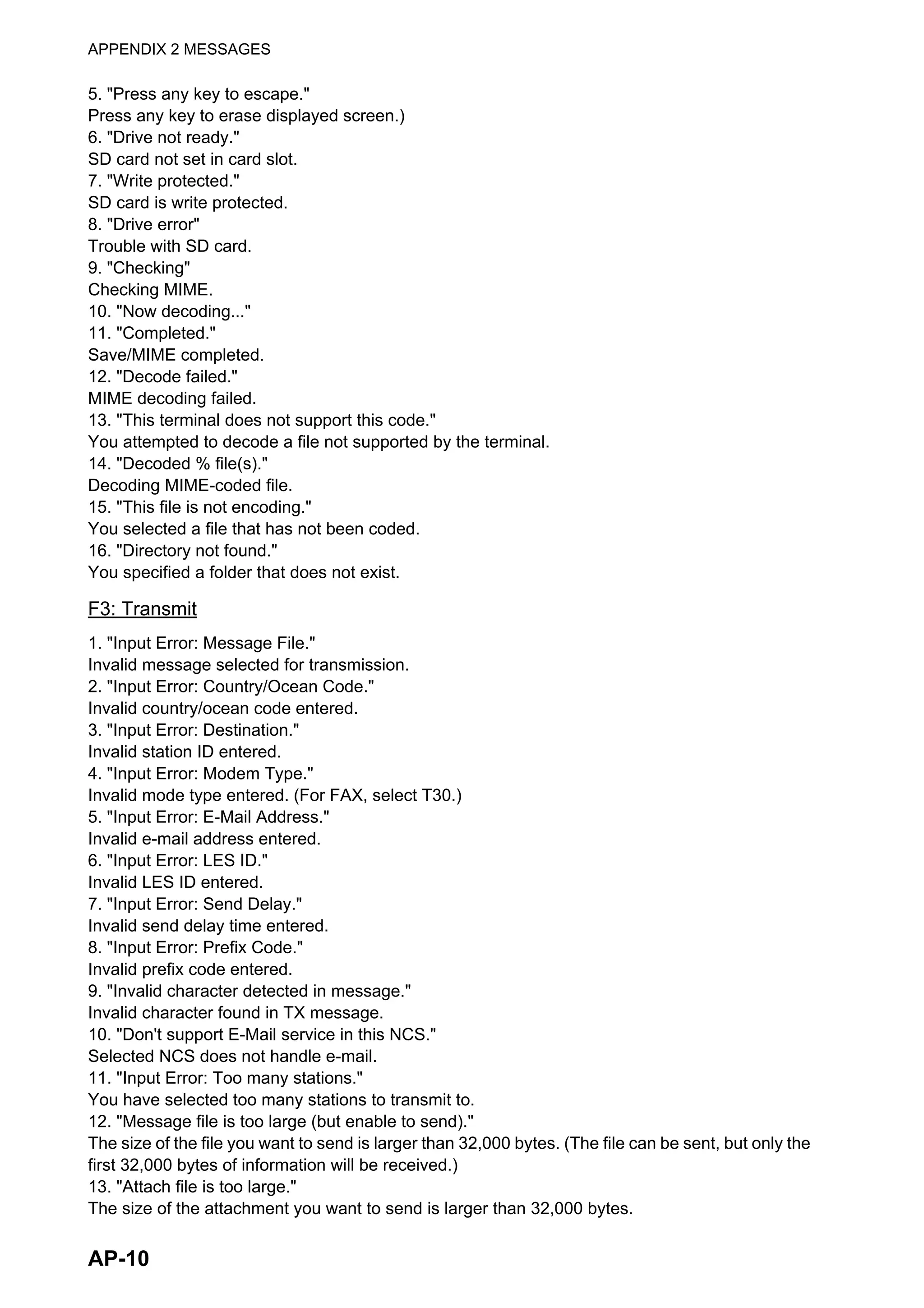 APPENDIX 2 MESSAGES
AP-10
5. "Press any key to escape."
Press any key to erase displayed screen.)
6. "Drive not ready."
SD card not set in card slot.
7. "Write protected."
SD card is write protected.
8. "Drive error"
Trouble with SD card.
9. "Checking"
Checking MIME.
10. "Now decoding..."
11. "Completed."
Save/MIME completed.
12. "Decode failed."
MIME decoding failed.
13. "This terminal does not support this code."
You attempted to decode a file not supported by the terminal.
14. "Decoded % file(s)."
Decoding MIME-coded file.
15. "This file is not encoding."
You selected a file that has not been coded.
16. "Directory not found."
You specified a folder that does not exist.
F3: Transmit
1. "Input Error: Message File."
Invalid message selected for transmission.
2. "Input Error: Country/Ocean Code."
Invalid country/ocean code entered.
3. "Input Error: Destination."
Invalid station ID entered.
4. "Input Error: Modem Type."
Invalid mode type entered. (For FAX, select T30.)
5. "Input Error: E-Mail Address."
Invalid e-mail address entered.
6. "Input Error: LES ID."
Invalid LES ID entered.
7. "Input Error: Send Delay."
Invalid send delay time entered.
8. "Input Error: Prefix Code."
Invalid prefix code entered.
9. "Invalid character detected in message."
Invalid character found in TX message.
10. "Don't support E-Mail service in this NCS."
Selected NCS does not handle e-mail.
11. "Input Error: Too many stations."
You have selected too many stations to transmit to.
12. "Message file is too large (but enable to send)."
The size of the file you want to send is larger than 32,000 bytes. (The file can be sent, but only the
first 32,000 bytes of information will be received.)
13. "Attach file is too large."
The size of the attachment you want to send is larger than 32,000 bytes.
 