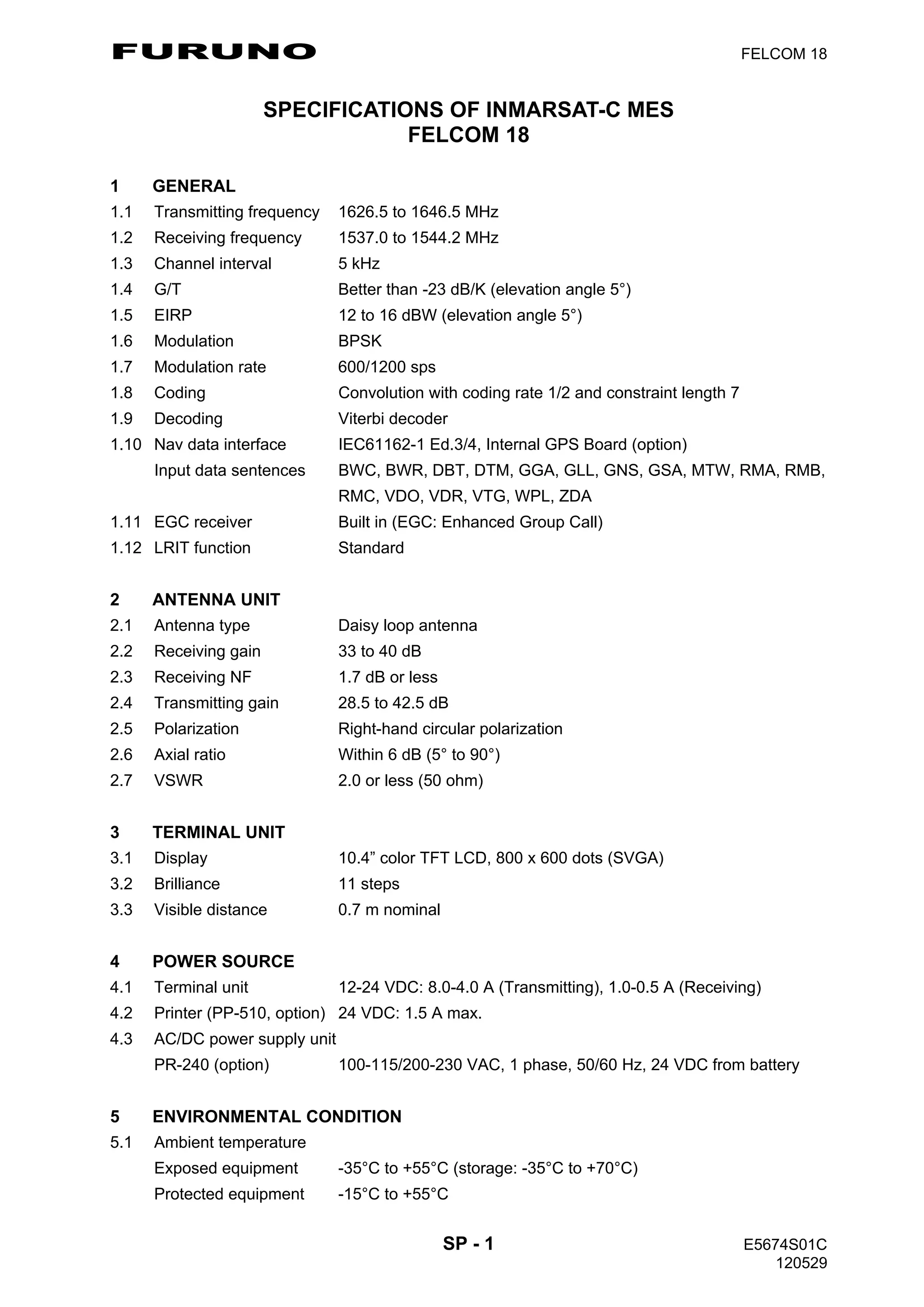 FURUNO FELCOM 18
SP - 1 E5674S01C
120529
SPECIFICATIONS OF INMARSAT-C MES
FELCOM 18
1 GENERAL
1.1 Transmitting frequency 1626.5 to 1646.5 MHz
1.2 Receiving frequency 1537.0 to 1544.2 MHz
1.3 Channel interval 5 kHz
1.4 G/T Better than -23 dB/K (elevation angle 5°)
1.5 EIRP 12 to 16 dBW (elevation angle 5°)
1.6 Modulation BPSK
1.7 Modulation rate 600/1200 sps
1.8 Coding Convolution with coding rate 1/2 and constraint length 7
1.9 Decoding Viterbi decoder
1.10 Nav data interface IEC61162-1 Ed.3/4, Internal GPS Board (option)
Input data sentences BWC, BWR, DBT, DTM, GGA, GLL, GNS, GSA, MTW, RMA, RMB,
RMC, VDO, VDR, VTG, WPL, ZDA
1.11 EGC receiver Built in (EGC: Enhanced Group Call)
1.12 LRIT function Standard
2 ANTENNA UNIT
2.1 Antenna type Daisy loop antenna
2.2 Receiving gain 33 to 40 dB
2.3 Receiving NF 1.7 dB or less
2.4 Transmitting gain 28.5 to 42.5 dB
2.5 Polarization Right-hand circular polarization
2.6 Axial ratio Within 6 dB (5° to 90°)
2.7 VSWR 2.0 or less (50 ohm)
3 TERMINAL UNIT
3.1 Display 10.4” color TFT LCD, 800 x 600 dots (SVGA)
3.2 Brilliance 11 steps
3.3 Visible distance 0.7 m nominal
4 POWER SOURCE
4.1 Terminal unit 12-24 VDC: 8.0-4.0 A (Transmitting), 1.0-0.5 A (Receiving)
4.2 Printer (PP-510, option) 24 VDC: 1.5 A max.
4.3 AC/DC power supply unit
PR-240 (option) 100-115/200-230 VAC, 1 phase, 50/60 Hz, 24 VDC from battery
5 ENVIRONMENTAL CONDITION
5.1 Ambient temperature
Exposed equipment -35°C to +55°C (storage: -35°C to +70°C)
Protected equipment -15°C to +55°C
 