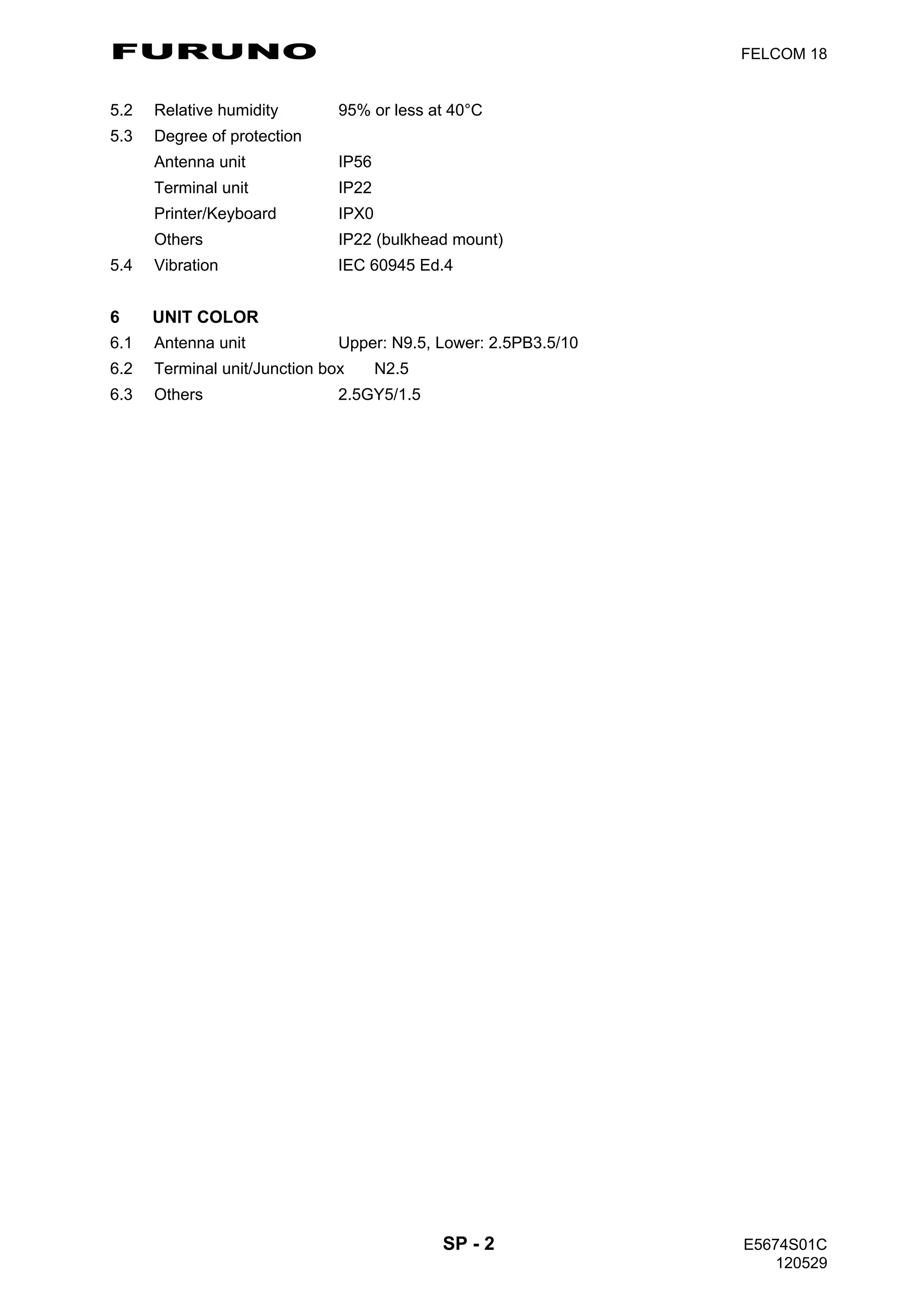 FURUNO FELCOM 18
SP - 2 E5674S01C
120529
5.2 Relative humidity 95% or less at 40°C
5.3 Degree of protection
Antenna unit IP56
Terminal unit IP22
Printer/Keyboard IPX0
Others IP22 (bulkhead mount)
5.4 Vibration IEC 60945 Ed.4
6 UNIT COLOR
6.1 Antenna unit Upper: N9.5, Lower: 2.5PB3.5/10
6.2 Terminal unit/Junction box N2.5
6.3 Others 2.5GY5/1.5
 