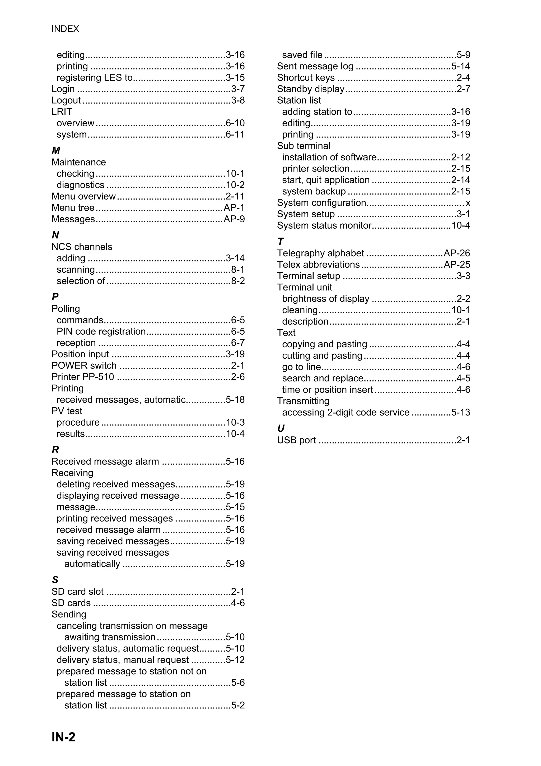 INDEX
IN-2
editing.....................................................3-16
printing ...................................................3-16
registering LES to...................................3-15
Login ..........................................................3-7
Logout ........................................................3-8
LRIT
overview.................................................6-10
system....................................................6-11
M
Maintenance
checking.................................................10-1
diagnostics .............................................10-2
Menu overview.........................................2-11
Menu tree................................................AP-1
Messages................................................AP-9
N
NCS channels
adding ....................................................3-14
scanning...................................................8-1
selection of...............................................8-2
P
Polling
commands................................................6-5
PIN code registration................................6-5
reception ..................................................6-7
Position input ...........................................3-19
POWER switch ..........................................2-1
Printer PP-510 ...........................................2-6
Printing
received messages, automatic...............5-18
PV test
procedure...............................................10-3
results.....................................................10-4
R
Received message alarm ........................5-16
Receiving
deleting received messages...................5-19
displaying received message.................5-16
message.................................................5-15
printing received messages ...................5-16
received message alarm........................5-16
saving received messages.....................5-19
saving received messages
automatically .......................................5-19
S
SD card slot ...............................................2-1
SD cards ....................................................4-6
Sending
canceling transmission on message
awaiting transmission..........................5-10
delivery status, automatic request..........5-10
delivery status, manual request .............5-12
prepared message to station not on
station list ..............................................5-6
prepared message to station on
station list ..............................................5-2
saved file..................................................5-9
Sent message log ....................................5-14
Shortcut keys .............................................2-4
Standby display..........................................2-7
Station list
adding station to.....................................3-16
editing.....................................................3-19
printing ...................................................3-19
Sub terminal
installation of software............................2-12
printer selection......................................2-15
start, quit application ..............................2-14
system backup .......................................2-15
System configuration.....................................x
System setup .............................................3-1
System status monitor..............................10-4
T
Telegraphy alphabet .............................AP-26
Telex abbreviations...............................AP-25
Terminal setup ...........................................3-3
Terminal unit
brightness of display ................................2-2
cleaning..................................................10-1
description................................................2-1
Text
copying and pasting .................................4-4
cutting and pasting...................................4-4
go to line...................................................4-6
search and replace...................................4-5
time or position insert...............................4-6
Transmitting
accessing 2-digit code service ...............5-13
U
USB port ....................................................2-1
 