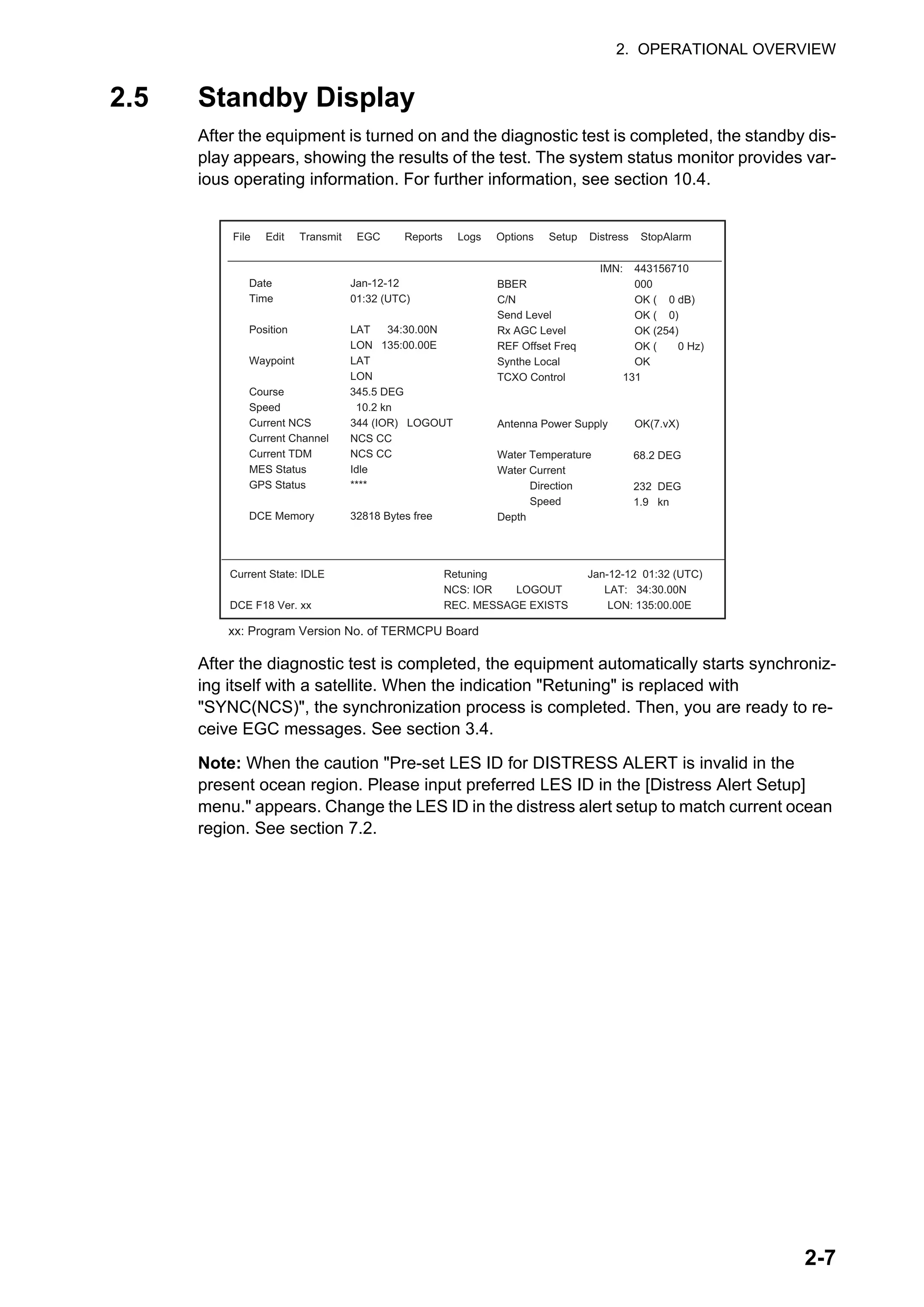 2. OPERATIONAL OVERVIEW
2-7
2.5 Standby Display
After the equipment is turned on and the diagnostic test is completed, the standby dis-
play appears, showing the results of the test. The system status monitor provides var-
ious operating information. For further information, see section 10.4.
After the diagnostic test is completed, the equipment automatically starts synchroniz-
ing itself with a satellite. When the indication "Retuning" is replaced with
"SYNC(NCS)", the synchronization process is completed. Then, you are ready to re-
ceive EGC messages. See section 3.4.
Note: When the caution "Pre-set LES ID for DISTRESS ALERT is invalid in the
present ocean region. Please input preferred LES ID in the [Distress Alert Setup]
menu." appears. Change the LES ID in the distress alert setup to match current ocean
region. See section 7.2.
File Edit Transmit EGC Reports Logs Options Setup Distress StopAlarm
Date
Time
Position
Waypoint
Course 345.5 DEG
Speed 10.2 kn
Current NCS
Current Channel
Current TDM
MES Status
GPS Status
DCE Memory
Jan-12-12
01:32 (UTC)
LAT 34:30.00N
LON 135:00.00E
LAT
LON
344 (IOR) LOGOUT
NCS CC
NCS CC
Idle
****
32818 Bytes free
IMN:
BBER
C/N
Send Level
Rx AGC Level
REF Offset Freq
Synthe Local
TCXO Control 131
Antenna Power Supply
Water Temperature
Water Current
Direction
Speed
Depth
443156710
000
OK ( 0 dB)
OK ( 0)
OK (254)
OK ( 0 Hz)
OK
OK(7.vX)
Current State: IDLE
DCE F18 Ver. xx
Retuning
NCS: IOR LOGOUT LAT: 34:30.00N
REC. MESSAGE EXISTS LON: 135:00.00E
Jan-12-12 01:32 (UTC)
68.2 DEG
232 DEG
1.9 kn
xx: Program Version No. of TERMCPU Board
 