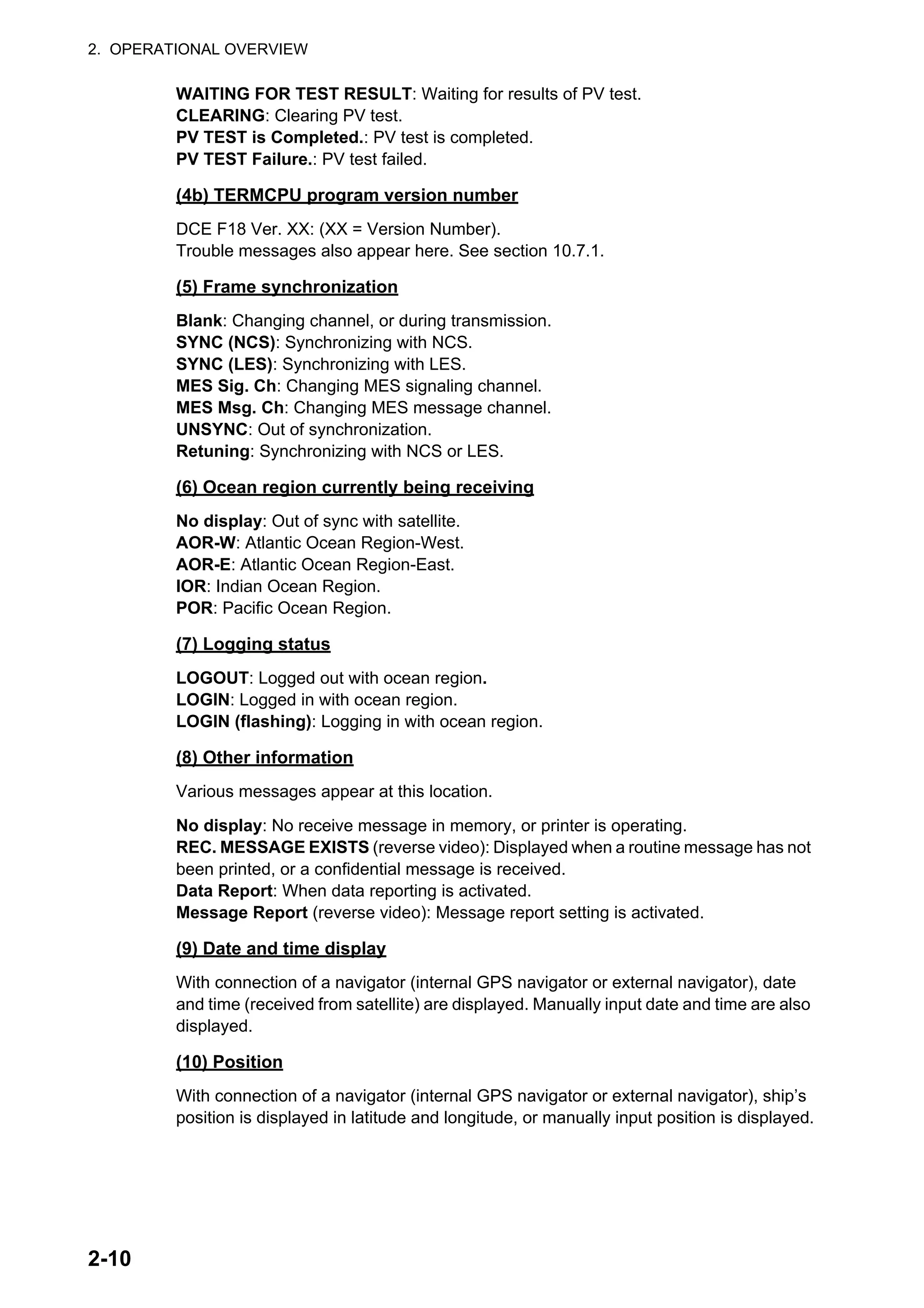2. OPERATIONAL OVERVIEW
2-10
WAITING FOR TEST RESULT: Waiting for results of PV test.
CLEARING: Clearing PV test.
PV TEST is Completed.: PV test is completed.
PV TEST Failure.: PV test failed.
(4b) TERMCPU program version number
DCE F18 Ver. XX: (XX = Version Number).
Trouble messages also appear here. See section 10.7.1.
(5) Frame synchronization
Blank: Changing channel, or during transmission.
SYNC (NCS): Synchronizing with NCS.
SYNC (LES): Synchronizing with LES.
MES Sig. Ch: Changing MES signaling channel.
MES Msg. Ch: Changing MES message channel.
UNSYNC: Out of synchronization.
Retuning: Synchronizing with NCS or LES.
(6) Ocean region currently being receiving
No display: Out of sync with satellite.
AOR-W: Atlantic Ocean Region-West.
AOR-E: Atlantic Ocean Region-East.
IOR: Indian Ocean Region.
POR: Pacific Ocean Region.
(7) Logging status
LOGOUT: Logged out with ocean region.
LOGIN: Logged in with ocean region.
LOGIN (flashing): Logging in with ocean region.
(8) Other information
Various messages appear at this location.
No display: No receive message in memory, or printer is operating.
REC. MESSAGE EXISTS (reverse video): Displayed when a routine message has not
been printed, or a confidential message is received.
Data Report: When data reporting is activated.
Message Report (reverse video): Message report setting is activated.
(9) Date and time display
With connection of a navigator (internal GPS navigator or external navigator), date
and time (received from satellite) are displayed. Manually input date and time are also
displayed.
(10) Position
With connection of a navigator (internal GPS navigator or external navigator), ship’s
position is displayed in latitude and longitude, or manually input position is displayed.
 
