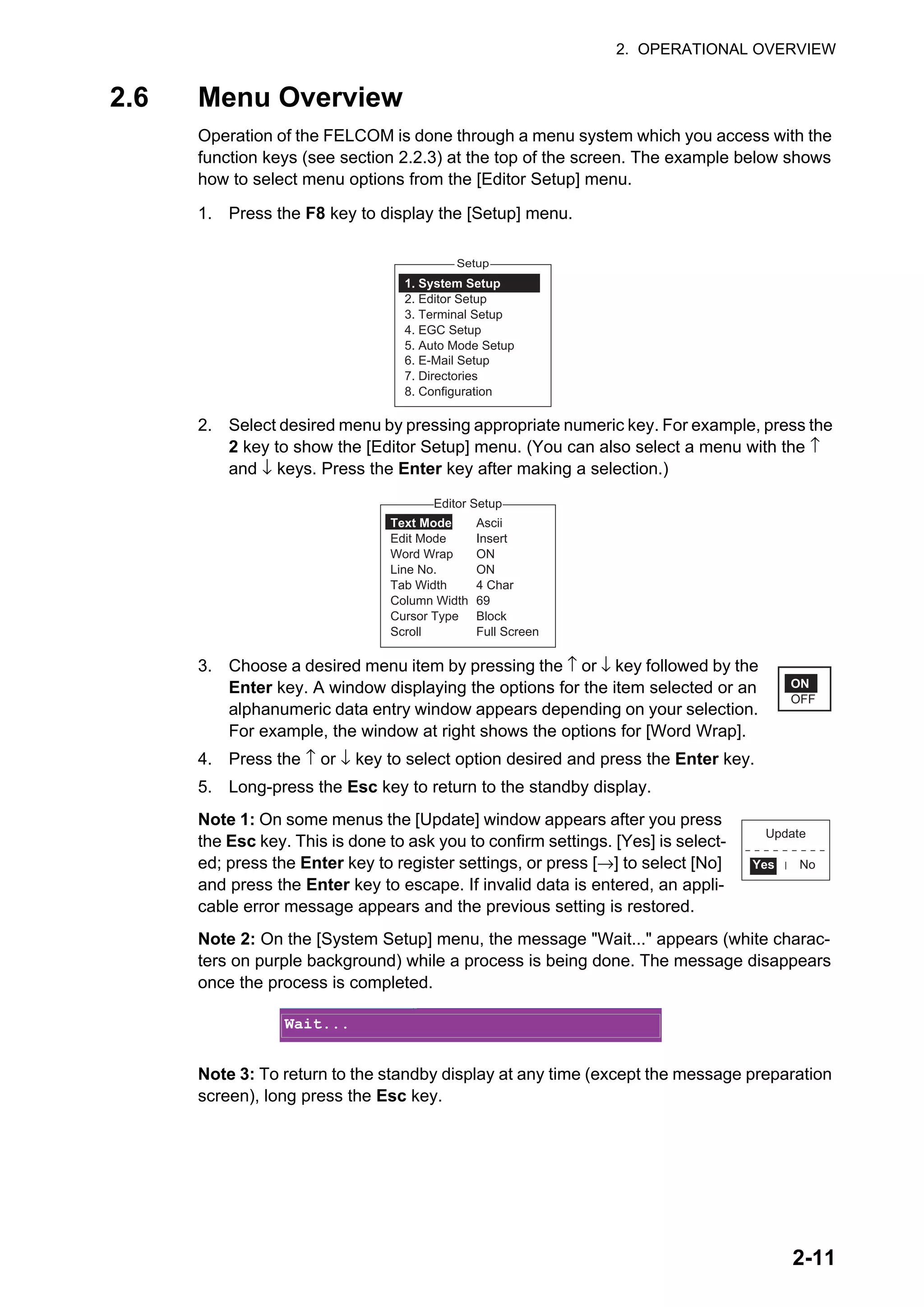 2. OPERATIONAL OVERVIEW
2-11
2.6 Menu Overview
Operation of the FELCOM is done through a menu system which you access with the
function keys (see section 2.2.3) at the top of the screen. The example below shows
how to select menu options from the [Editor Setup] menu.
1. Press the F8 key to display the [Setup] menu.
2. Select desired menu by pressing appropriate numeric key. For example, press the
2 key to show the [Editor Setup] menu. (You can also select a menu with the ↑
and ↓ keys. Press the Enter key after making a selection.)
3. Choose a desired menu item by pressing the ↑ or ↓ key followed by the
Enter key. A window displaying the options for the item selected or an
alphanumeric data entry window appears depending on your selection.
For example, the window at right shows the options for [Word Wrap].
4. Press the ↑ or ↓ key to select option desired and press the Enter key.
5. Long-press the Esc key to return to the standby display.
Note 1: On some menus the [Update] window appears after you press
the Esc key. This is done to ask you to confirm settings. [Yes] is select-
ed; press the Enter key to register settings, or press [→] to select [No]
and press the Enter key to escape. If invalid data is entered, an appli-
cable error message appears and the previous setting is restored.
Note 2: On the [System Setup] menu, the message "Wait..." appears (white charac-
ters on purple background) while a process is being done. The message disappears
once the process is completed.
Note 3: To return to the standby display at any time (except the message preparation
screen), long press the Esc key.
Setup
1. System Setup
2. Editor Setup
3. Terminal Setup
4. EGC Setup
5. Auto Mode Setup
6. E-Mail Setup
7. Directories
8. Configuration
2. System Setup
3. Editor Setup
4. Terminal Setup
5. EGC Setup
6. Auto Mode Setup
7. E-Mail Setup
8. Directories
9. Configuration
Editor Setup
Ascii
Insert
ON
ON
4 Char
69
Block
Full Screen
Text Mode
Edit Mode
Word Wrap
Line No.
Tab Width
Column Width
Cursor Type
Scroll
ON
OFF
Update
Yes No
Wait...
 