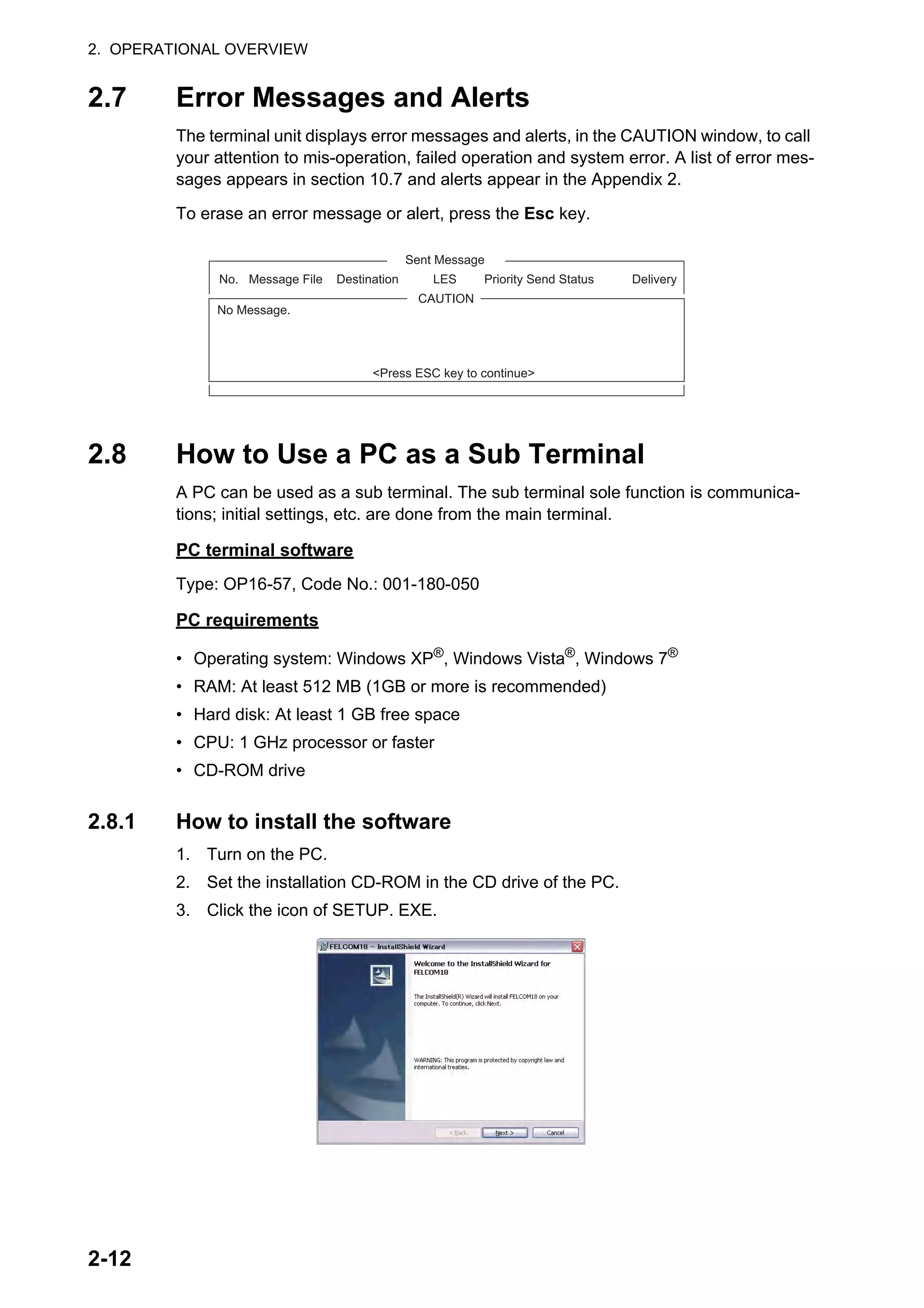 2. OPERATIONAL OVERVIEW
2-12
2.7 Error Messages and Alerts
The terminal unit displays error messages and alerts, in the CAUTION window, to call
your attention to mis-operation, failed operation and system error. A list of error mes-
sages appears in section 10.7 and alerts appear in the Appendix 2.
To erase an error message or alert, press the Esc key.
2.8 How to Use a PC as a Sub Terminal
A PC can be used as a sub terminal. The sub terminal sole function is communica-
tions; initial settings, etc. are done from the main terminal.
PC terminal software
Type: OP16-57, Code No.: 001-180-050
PC requirements
• Operating system: Windows XP®
, Windows Vista®
, Windows 7®
• RAM: At least 512 MB (1GB or more is recommended)
• Hard disk: At least 1 GB free space
• CPU: 1 GHz processor or faster
• CD-ROM drive
2.8.1 How to install the software
1. Turn on the PC.
2. Set the installation CD-ROM in the CD drive of the PC.
3. Click the icon of SETUP. EXE.
No. Message File Destination LES Priority Send Status Delivery
Sent Message
CAUTION
No Message.
<Press ESC key to continue>
 