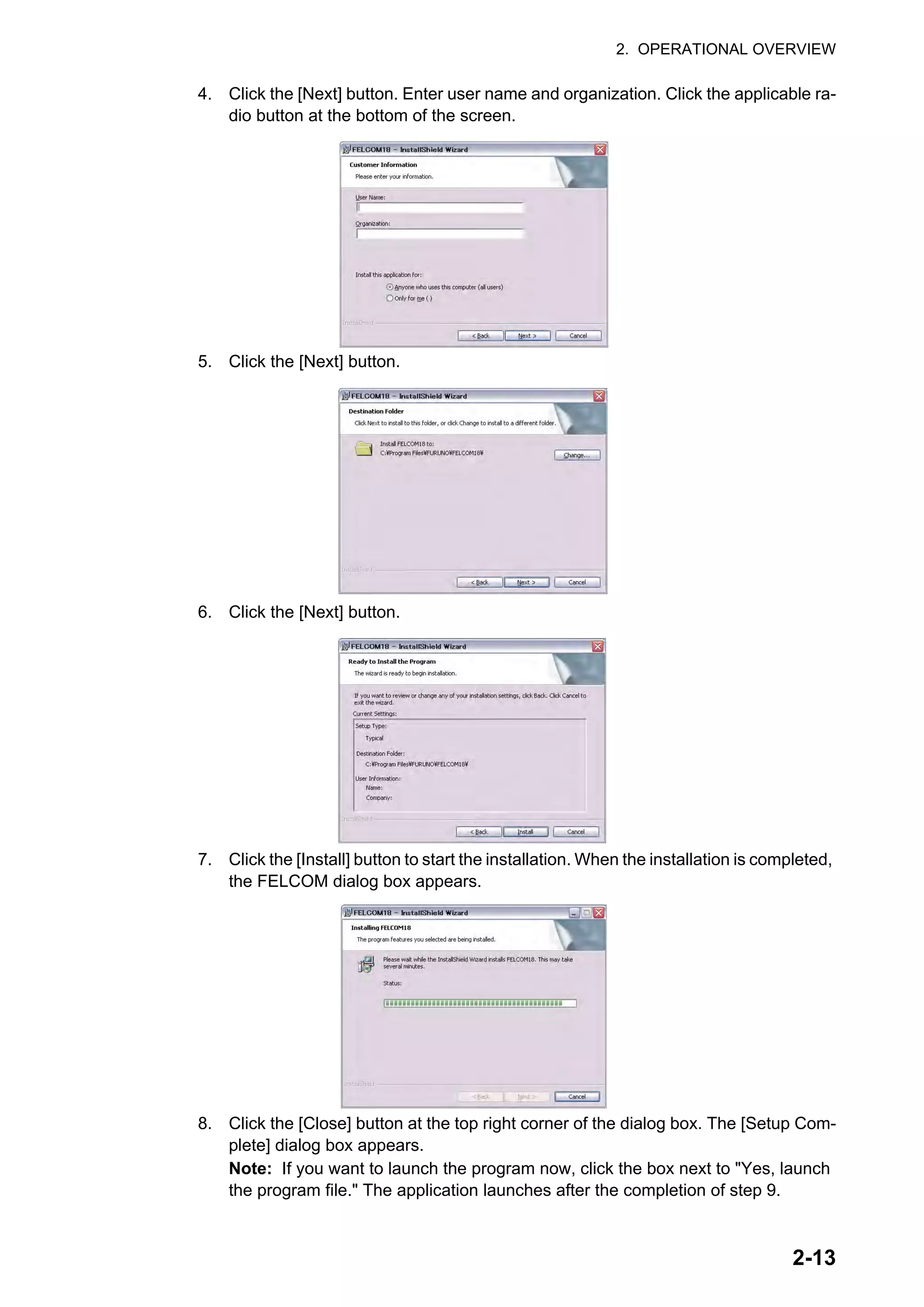 2. OPERATIONAL OVERVIEW
2-13
4. Click the [Next] button. Enter user name and organization. Click the applicable ra-
dio button at the bottom of the screen.
5. Click the [Next] button.
6. Click the [Next] button.
7. Click the [Install] button to start the installation. When the installation is completed,
the FELCOM dialog box appears.
8. Click the [Close] button at the top right corner of the dialog box. The [Setup Com-
plete] dialog box appears.
Note: If you want to launch the program now, click the box next to "Yes, launch
the program file." The application launches after the completion of step 9.
 
