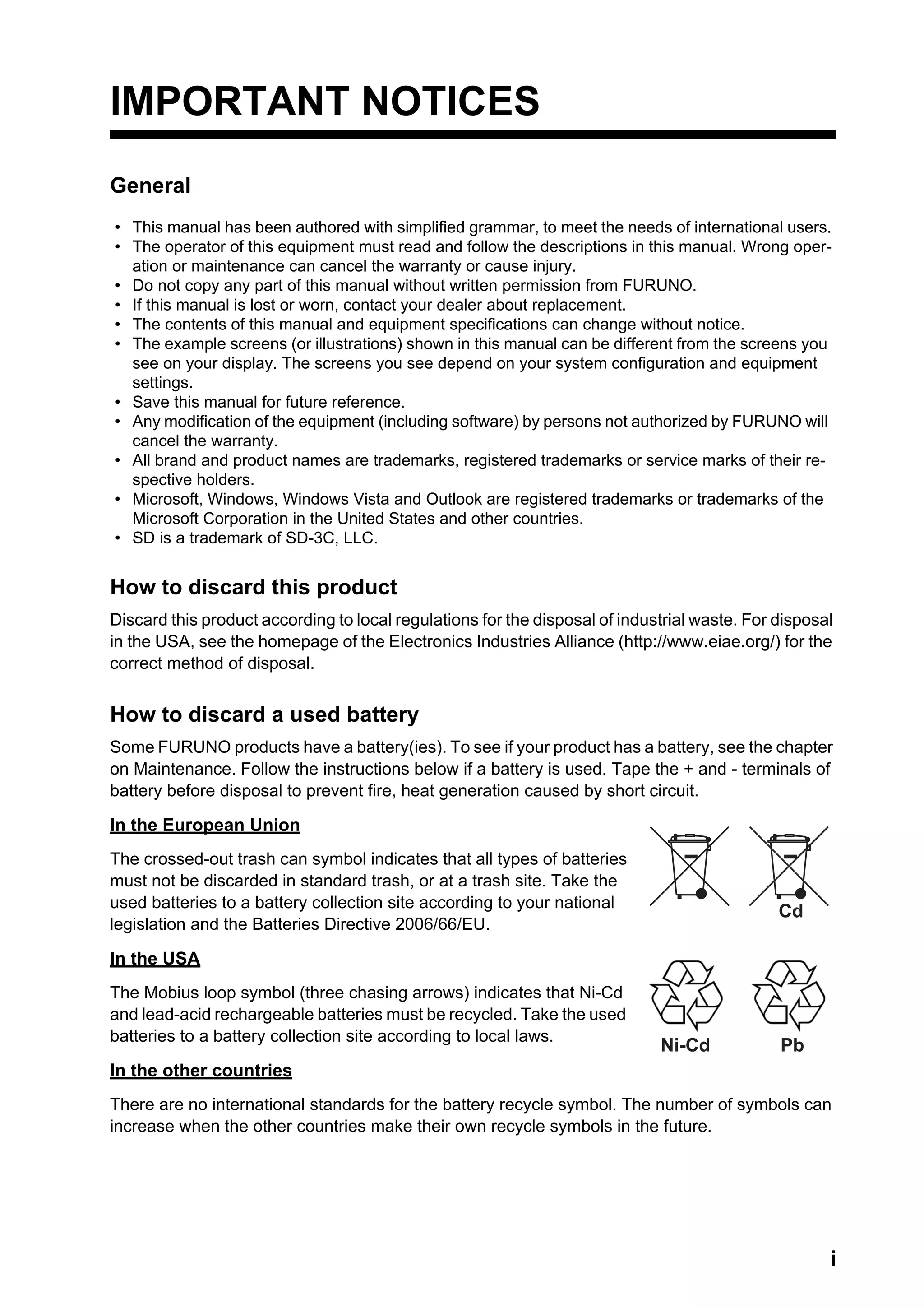 i
IMPORTANT NOTICES
General
How to discard this product
Discard this product according to local regulations for the disposal of industrial waste. For disposal
in the USA, see the homepage of the Electronics Industries Alliance (http://www.eiae.org/) for the
correct method of disposal.
How to discard a used battery
Some FURUNO products have a battery(ies). To see if your product has a battery, see the chapter
on Maintenance. Follow the instructions below if a battery is used. Tape the + and - terminals of
battery before disposal to prevent fire, heat generation caused by short circuit.
In the European Union
The crossed-out trash can symbol indicates that all types of batteries
must not be discarded in standard trash, or at a trash site. Take the
used batteries to a battery collection site according to your national
legislation and the Batteries Directive 2006/66/EU.
In the USA
The Mobius loop symbol (three chasing arrows) indicates that Ni-Cd
and lead-acid rechargeable batteries must be recycled. Take the used
batteries to a battery collection site according to local laws.
In the other countries
There are no international standards for the battery recycle symbol. The number of symbols can
increase when the other countries make their own recycle symbols in the future.
• This manual has been authored with simplified grammar, to meet the needs of international users.
• The operator of this equipment must read and follow the descriptions in this manual. Wrong oper-
ation or maintenance can cancel the warranty or cause injury.
• Do not copy any part of this manual without written permission from FURUNO.
• If this manual is lost or worn, contact your dealer about replacement.
• The contents of this manual and equipment specifications can change without notice.
• The example screens (or illustrations) shown in this manual can be different from the screens you
see on your display. The screens you see depend on your system configuration and equipment
settings.
• Save this manual for future reference.
• Any modification of the equipment (including software) by persons not authorized by FURUNO will
cancel the warranty.
• All brand and product names are trademarks, registered trademarks or service marks of their re-
spective holders.
• Microsoft, Windows, Windows Vista and Outlook are registered trademarks or trademarks of the
Microsoft Corporation in the United States and other countries.
• SD is a trademark of SD-3C, LLC.
Cd
Ni-Cd Pb
 