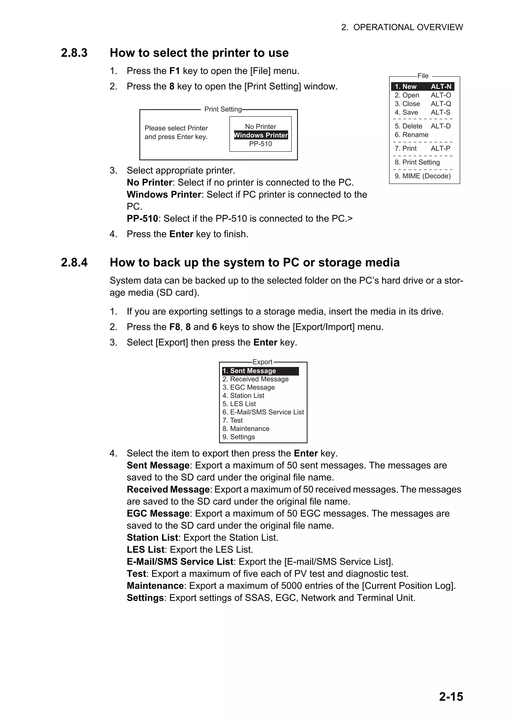 2. OPERATIONAL OVERVIEW
2-15
2.8.3 How to select the printer to use
1. Press the F1 key to open the [File] menu.
2. Press the 8 key to open the [Print Setting] window.
3. Select appropriate printer.
No Printer: Select if no printer is connected to the PC.
Windows Printer: Select if PC printer is connected to the
PC.
PP-510: Select if the PP-510 is connected to the PC.>
4. Press the Enter key to finish.
2.8.4 How to back up the system to PC or storage media
System data can be backed up to the selected folder on the PC’s hard drive or a stor-
age media (SD card).
1. If you are exporting settings to a storage media, insert the media in its drive.
2. Press the F8, 8 and 6 keys to show the [Export/Import] menu.
3. Select [Export] then press the Enter key.
4. Select the item to export then press the Enter key.
Sent Message: Export a maximum of 50 sent messages. The messages are
saved to the SD card under the original file name.
Received Message: Export a maximum of 50 received messages. The messages
are saved to the SD card under the original file name.
EGC Message: Export a maximum of 50 EGC messages. The messages are
saved to the SD card under the original file name.
Station List: Export the Station List.
LES List: Export the LES List.
E-Mail/SMS Service List: Export the [E-mail/SMS Service List].
Test: Export a maximum of five each of PV test and diagnostic test.
Maintenance: Export a maximum of 5000 entries of the [Current Position Log].
Settings: Export settings of SSAS, EGC, Network and Terminal Unit.
File
ALT-N
ALT-O
ALT-Q
ALT-S
ALT-D
ALT-P
1. New
2. Open
3. Close
4. Save
5. Delete
6. Rename
7. Print
8. Print Setting
9. MIME (Decode)
No Printer
Windows Printer
PP-510
Please select Printer
and press Enter key.
Print Setting
Export
1. Sent Message
2. Received Message
3. EGC Message
4. Station List
5. LES List
6. E-Mail/SMS Service List
7. Test
8. Maintenance
9. Settings
 