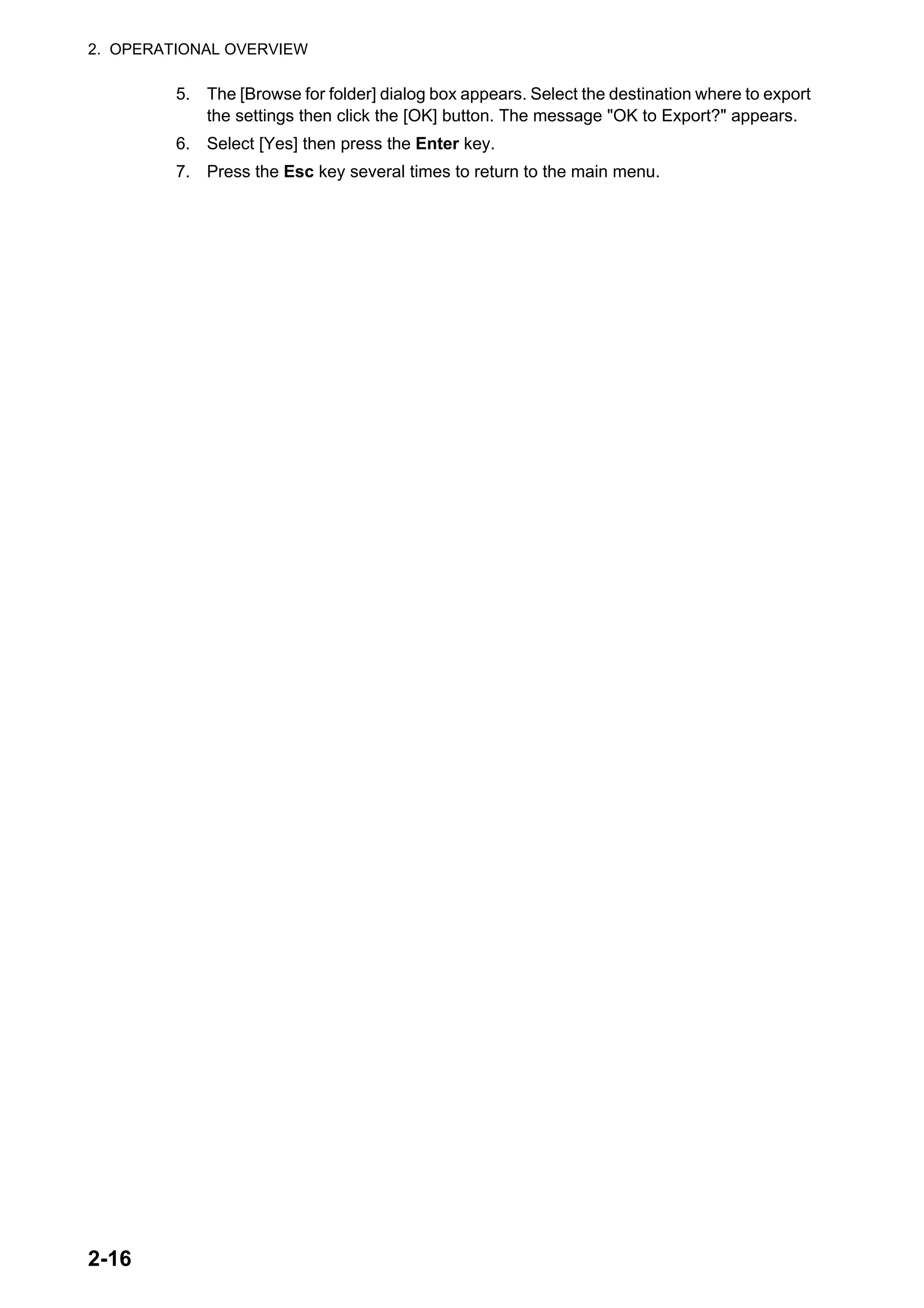 2. OPERATIONAL OVERVIEW
2-16
5. The [Browse for folder] dialog box appears. Select the destination where to export
the settings then click the [OK] button. The message "OK to Export?" appears.
6. Select [Yes] then press the Enter key.
7. Press the Esc key several times to return to the main menu.
 