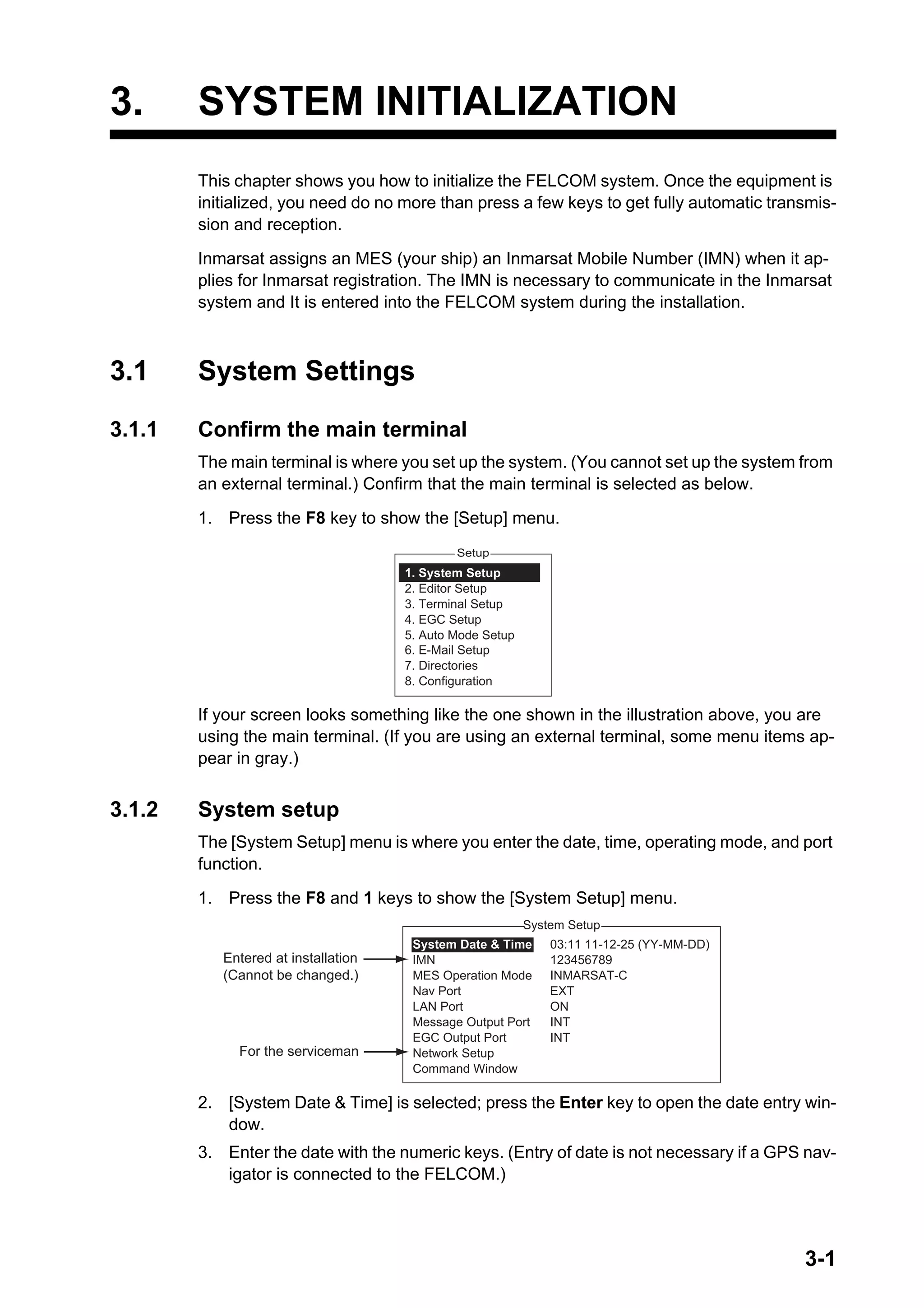 3-1
3. SYSTEM INITIALIZATION
This chapter shows you how to initialize the FELCOM system. Once the equipment is
initialized, you need do no more than press a few keys to get fully automatic transmis-
sion and reception.
Inmarsat assigns an MES (your ship) an Inmarsat Mobile Number (IMN) when it ap-
plies for Inmarsat registration. The IMN is necessary to communicate in the Inmarsat
system and It is entered into the FELCOM system during the installation.
3.1 System Settings
3.1.1 Confirm the main terminal
The main terminal is where you set up the system. (You cannot set up the system from
an external terminal.) Confirm that the main terminal is selected as below.
1. Press the F8 key to show the [Setup] menu.
If your screen looks something like the one shown in the illustration above, you are
using the main terminal. (If you are using an external terminal, some menu items ap-
pear in gray.)
3.1.2 System setup
The [System Setup] menu is where you enter the date, time, operating mode, and port
function.
1. Press the F8 and 1 keys to show the [System Setup] menu.
2. [System Date & Time] is selected; press the Enter key to open the date entry win-
dow.
3. Enter the date with the numeric keys. (Entry of date is not necessary if a GPS nav-
igator is connected to the FELCOM.)
Setup
1. System Setup
2. Editor Setup
3. Terminal Setup
4. EGC Setup
5. Auto Mode Setup
6. E-Mail Setup
7. Directories
8. Configuration
System Setup
03:11 11-12-25 (YY-MM-DD)
123456789
INMARSAT-C
EXT
ON
INT
INT
System Date & Time
IMN
MES Operation Mode
Nav Port
LAN Port
Message Output Port
EGC Output Port
Network Setup
Command Window
Entered at installation
(Cannot be changed.)
For the serviceman
 
