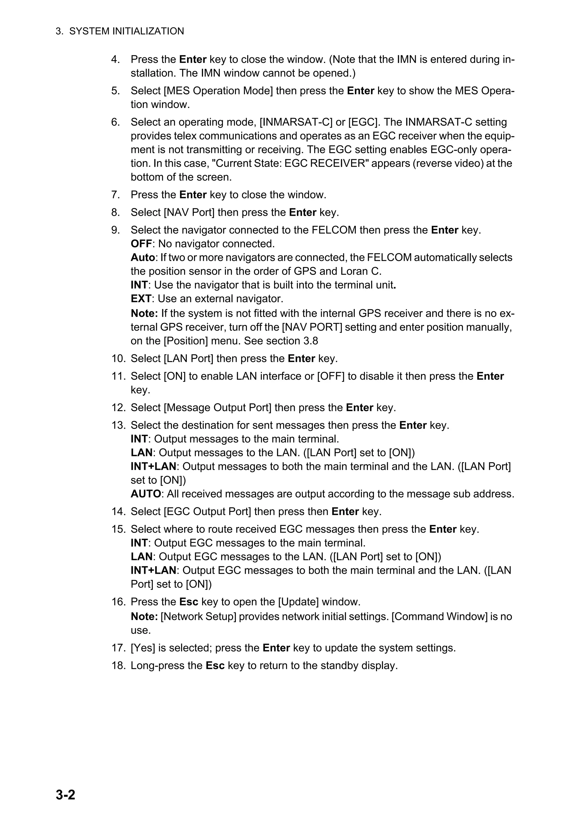 3. SYSTEM INITIALIZATION
3-2
4. Press the Enter key to close the window. (Note that the IMN is entered during in-
stallation. The IMN window cannot be opened.)
5. Select [MES Operation Mode] then press the Enter key to show the MES Opera-
tion window.
6. Select an operating mode, [INMARSAT-C] or [EGC]. The INMARSAT-C setting
provides telex communications and operates as an EGC receiver when the equip-
ment is not transmitting or receiving. The EGC setting enables EGC-only opera-
tion. In this case, "Current State: EGC RECEIVER" appears (reverse video) at the
bottom of the screen.
7. Press the Enter key to close the window.
8. Select [NAV Port] then press the Enter key.
9. Select the navigator connected to the FELCOM then press the Enter key.
OFF: No navigator connected.
Auto: If two or more navigators are connected, the FELCOM automatically selects
the position sensor in the order of GPS and Loran C.
INT: Use the navigator that is built into the terminal unit.
EXT: Use an external navigator.
Note: If the system is not fitted with the internal GPS receiver and there is no ex-
ternal GPS receiver, turn off the [NAV PORT] setting and enter position manually,
on the [Position] menu. See section 3.8
10. Select [LAN Port] then press the Enter key.
11. Select [ON] to enable LAN interface or [OFF] to disable it then press the Enter
key.
12. Select [Message Output Port] then press the Enter key.
13. Select the destination for sent messages then press the Enter key.
INT: Output messages to the main terminal.
LAN: Output messages to the LAN. ([LAN Port] set to [ON])
INT+LAN: Output messages to both the main terminal and the LAN. ([LAN Port]
set to [ON])
AUTO: All received messages are output according to the message sub address.
14. Select [EGC Output Port] then press then Enter key.
15. Select where to route received EGC messages then press the Enter key.
INT: Output EGC messages to the main terminal.
LAN: Output EGC messages to the LAN. ([LAN Port] set to [ON])
INT+LAN: Output EGC messages to both the main terminal and the LAN. ([LAN
Port] set to [ON])
16. Press the Esc key to open the [Update] window.
Note: [Network Setup] provides network initial settings. [Command Window] is no
use.
17. [Yes] is selected; press the Enter key to update the system settings.
18. Long-press the Esc key to return to the standby display.
 