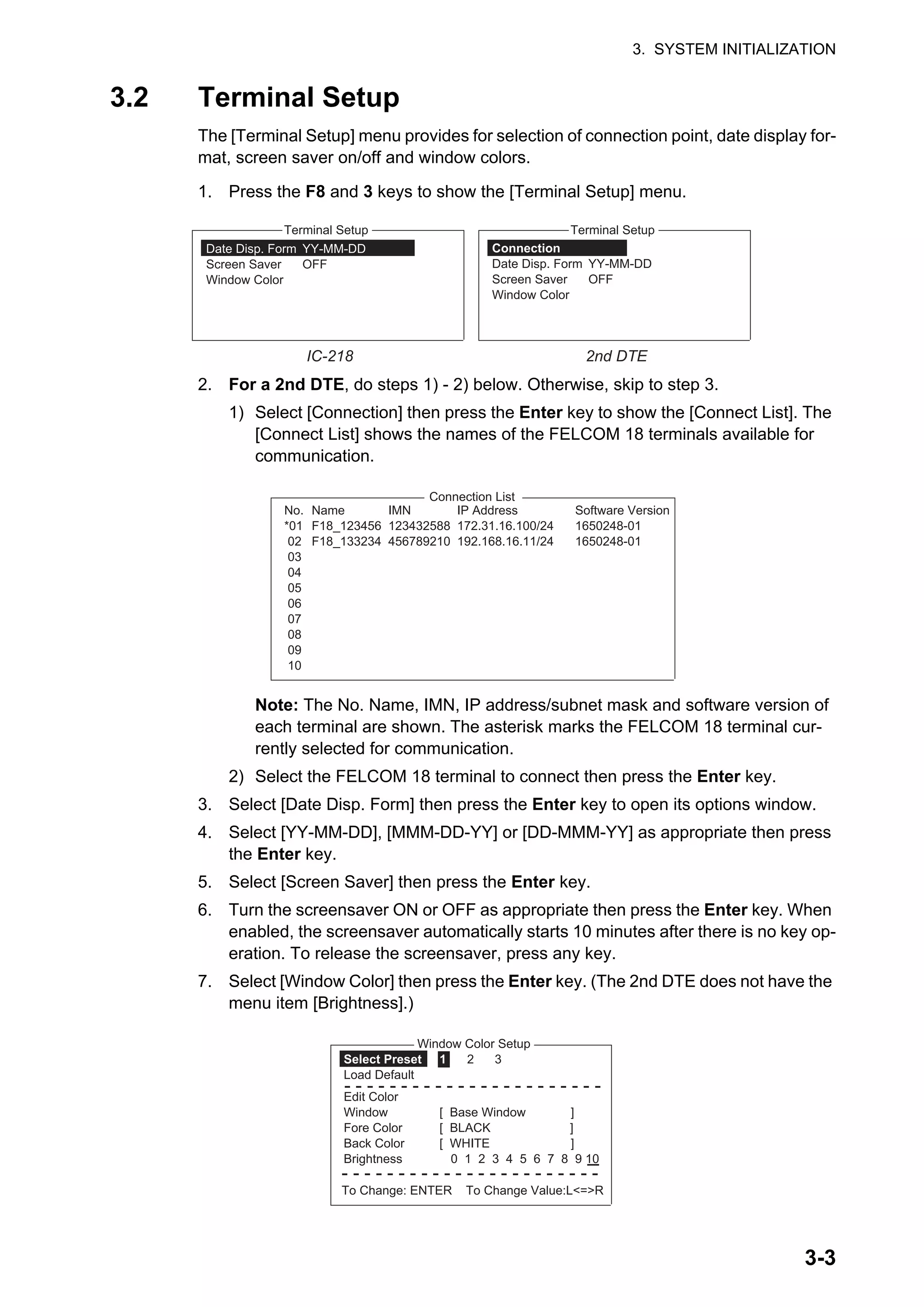 3. SYSTEM INITIALIZATION
3-3
3.2 Terminal Setup
The [Terminal Setup] menu provides for selection of connection point, date display for-
mat, screen saver on/off and window colors.
1. Press the F8 and 3 keys to show the [Terminal Setup] menu.
2. For a 2nd DTE, do steps 1) - 2) below. Otherwise, skip to step 3.
1) Select [Connection] then press the Enter key to show the [Connect List]. The
[Connect List] shows the names of the FELCOM 18 terminals available for
communication.
Note: The No. Name, IMN, IP address/subnet mask and software version of
each terminal are shown. The asterisk marks the FELCOM 18 terminal cur-
rently selected for communication.
2) Select the FELCOM 18 terminal to connect then press the Enter key.
3. Select [Date Disp. Form] then press the Enter key to open its options window.
4. Select [YY-MM-DD], [MMM-DD-YY] or [DD-MMM-YY] as appropriate then press
the Enter key.
5. Select [Screen Saver] then press the Enter key.
6. Turn the screensaver ON or OFF as appropriate then press the Enter key. When
enabled, the screensaver automatically starts 10 minutes after there is no key op-
eration. To release the screensaver, press any key.
7. Select [Window Color] then press the Enter key. (The 2nd DTE does not have the
menu item [Brightness].)
Connection
Date Disp. Form YY-MM-DD
Screen Saver OFF
Window Color
Terminal Setup
Date Disp. Form YY-MM-DD
Screen Saver OFF
Window Color
Terminal Setup
IC-218 2nd DTE
No. Name IMN IP Address Software Version
*01 F18_123456 123432588 172.31.16.100/24 1650248-01
02 F18_133234 456789210 192.168.16.11/24 1650248-01
03
04
05
06
07
08
09
10
Connection List
Window Color Setup
Select Preset 1 2 3
Load Default
- - - - - - - - - - - - - - - - - - - - - - -
Edit Color
Window [ Base Window ]
Fore Color [ BLACK ]
Back Color [ WHITE ]
Brightness 0 1 2 3 4 5 6 7 8 9 10
- - - - - - - - - - - - - - - - - - - - - - -
To Change: ENTER To Change Value:L<=>R
 