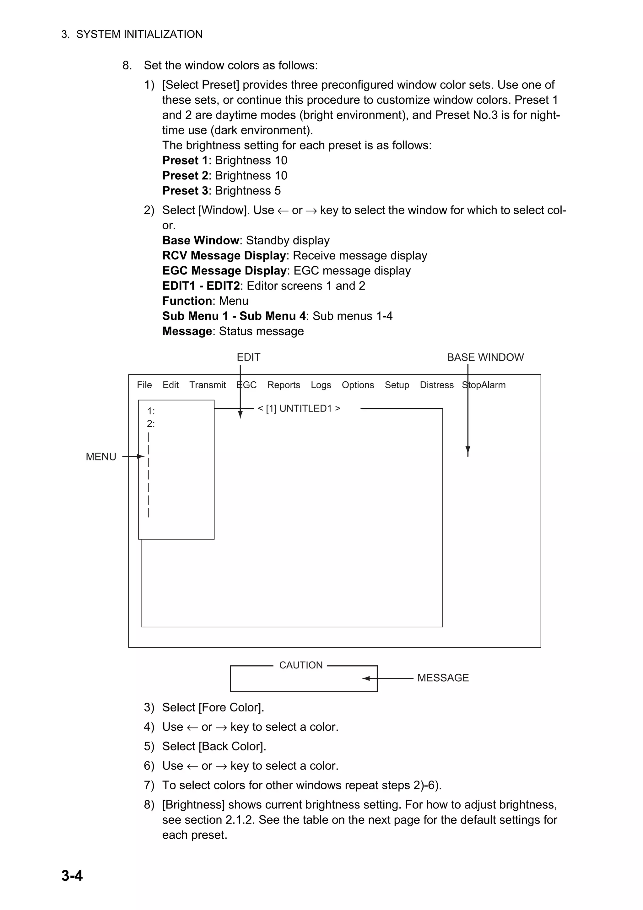 3. SYSTEM INITIALIZATION
3-4
8. Set the window colors as follows:
1) [Select Preset] provides three preconfigured window color sets. Use one of
these sets, or continue this procedure to customize window colors. Preset 1
and 2 are daytime modes (bright environment), and Preset No.3 is for night-
time use (dark environment).
The brightness setting for each preset is as follows:
Preset 1: Brightness 10
Preset 2: Brightness 10
Preset 3: Brightness 5
2) Select [Window]. Use ← or → key to select the window for which to select col-
or.
Base Window: Standby display
RCV Message Display: Receive message display
EGC Message Display: EGC message display
EDIT1 - EDIT2: Editor screens 1 and 2
Function: Menu
Sub Menu 1 - Sub Menu 4: Sub menus 1-4
Message: Status message
3) Select [Fore Color].
4) Use ← or → key to select a color.
5) Select [Back Color].
6) Use ← or → key to select a color.
7) To select colors for other windows repeat steps 2)-6).
8) [Brightness] shows current brightness setting. For how to adjust brightness,
see section 2.1.2. See the table on the next page for the default settings for
each preset.
1:
2:
|
|
|
|
|
|
|
MENU
< [1] UNTITLED1 >
EDIT BASE WINDOW
CAUTION
MESSAGE
File Edit Transmit EGC Reports Logs Options Setup Distress StopAlarm
 