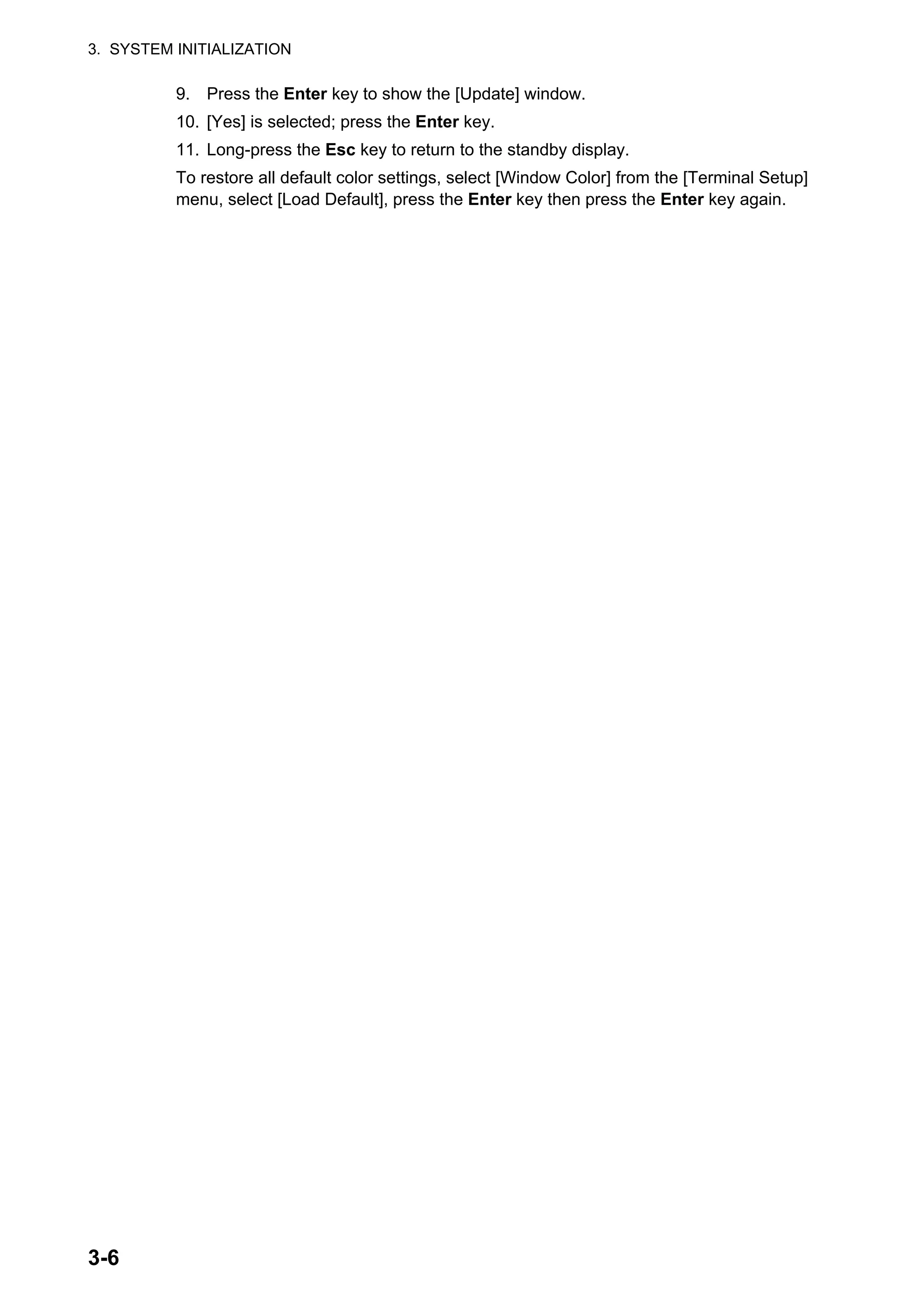 3. SYSTEM INITIALIZATION
3-6
9. Press the Enter key to show the [Update] window.
10. [Yes] is selected; press the Enter key.
11. Long-press the Esc key to return to the standby display.
To restore all default color settings, select [Window Color] from the [Terminal Setup]
menu, select [Load Default], press the Enter key then press the Enter key again.
 