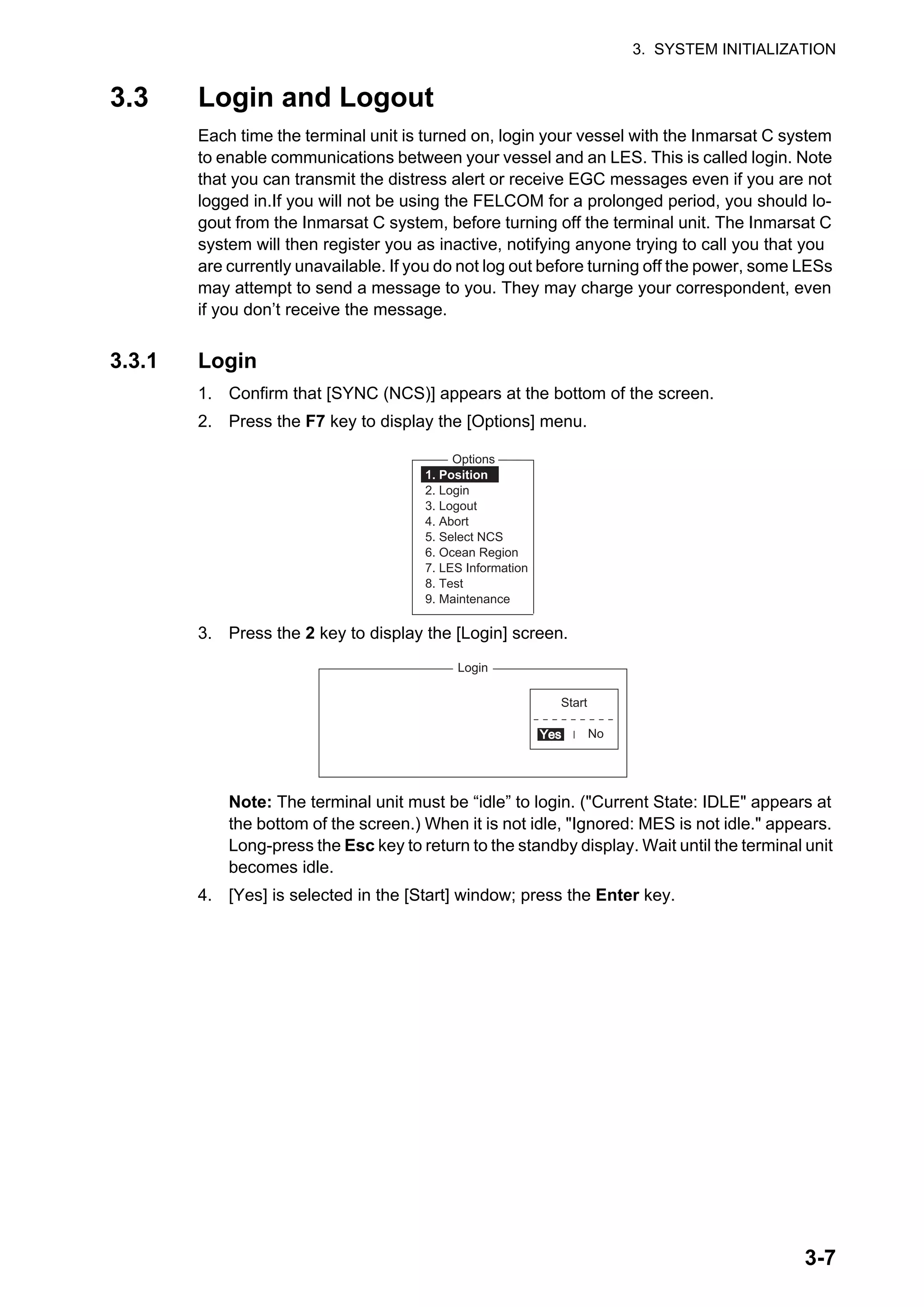 3. SYSTEM INITIALIZATION
3-7
3.3 Login and Logout
Each time the terminal unit is turned on, login your vessel with the Inmarsat C system
to enable communications between your vessel and an LES. This is called login. Note
that you can transmit the distress alert or receive EGC messages even if you are not
logged in.If you will not be using the FELCOM for a prolonged period, you should lo-
gout from the Inmarsat C system, before turning off the terminal unit. The Inmarsat C
system will then register you as inactive, notifying anyone trying to call you that you
are currently unavailable. If you do not log out before turning off the power, some LESs
may attempt to send a message to you. They may charge your correspondent, even
if you don’t receive the message.
3.3.1 Login
1. Confirm that [SYNC (NCS)] appears at the bottom of the screen.
2. Press the F7 key to display the [Options] menu.
3. Press the 2 key to display the [Login] screen.
Note: The terminal unit must be “idle” to login. ("Current State: IDLE" appears at
the bottom of the screen.) When it is not idle, "Ignored: MES is not idle." appears.
Long-press the Esc key to return to the standby display. Wait until the terminal unit
becomes idle.
4. [Yes] is selected in the [Start] window; press the Enter key.
Options
1. Position
2. Login
3. Logout
4. Abort
5. Select NCS
6. Ocean Region
7. LES Information
8. Test
9. Maintenance
Login
Start
No
Yes
Yes
 