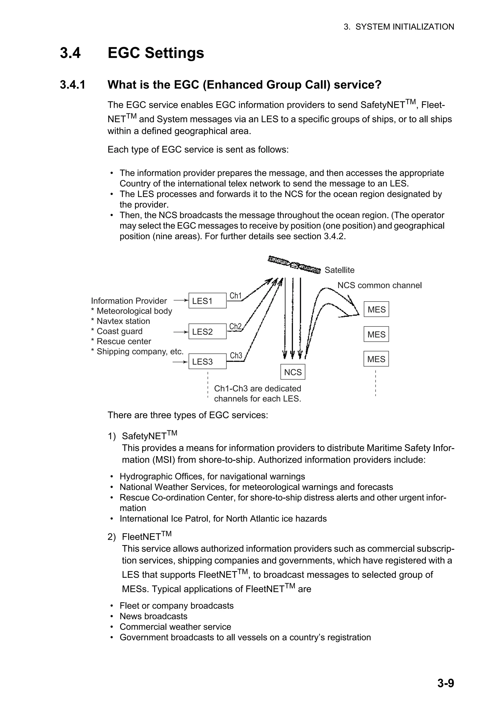 3. SYSTEM INITIALIZATION
3-9
3.4 EGC Settings
3.4.1 What is the EGC (Enhanced Group Call) service?
The EGC service enables EGC information providers to send SafetyNETTM, Fleet-
NETTM and System messages via an LES to a specific groups of ships, or to all ships
within a defined geographical area.
Each type of EGC service is sent as follows:
There are three types of EGC services:
1) SafetyNETTM
This provides a means for information providers to distribute Maritime Safety Infor-
mation (MSI) from shore-to-ship. Authorized information providers include:
2) FleetNETTM
This service allows authorized information providers such as commercial subscrip-
tion services, shipping companies and governments, which have registered with a
LES that supports FleetNETTM, to broadcast messages to selected group of
MESs. Typical applications of FleetNETTM
are
• The information provider prepares the message, and then accesses the appropriate
Country of the international telex network to send the message to an LES.
• The LES processes and forwards it to the NCS for the ocean region designated by
the provider.
• Then, the NCS broadcasts the message throughout the ocean region. (The operator
may select the EGC messages to receive by position (one position) and geographical
position (nine areas). For further details see section 3.4.2.
• Hydrographic Offices, for navigational warnings
• National Weather Services, for meteorological warnings and forecasts
• Rescue Co-ordination Center, for shore-to-ship distress alerts and other urgent infor-
mation
• International Ice Patrol, for North Atlantic ice hazards
• Fleet or company broadcasts
• News broadcasts
• Commercial weather service
• Government broadcasts to all vessels on a country’s registration
Satellite
NCS common channel
MES
MES
MES
NCS
Ch1
Ch2
Ch3
LES1
LES2
LES3
Ch1-Ch3 are dedicated
channels for each LES.
Information Provider
* Meteorological body
* Navtex station
* Coast guard
* Rescue center
* Shipping company, etc.
 
