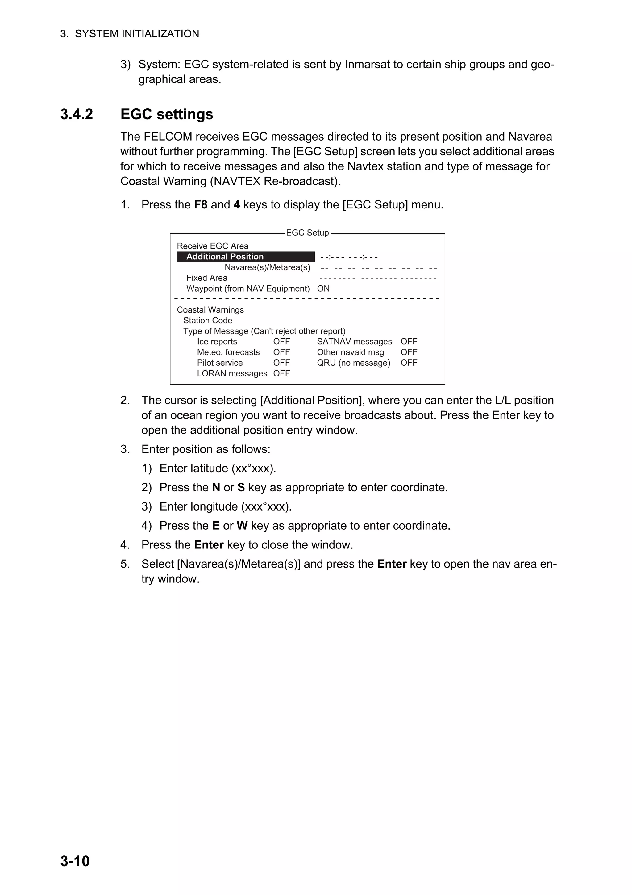 3. SYSTEM INITIALIZATION
3-10
3) System: EGC system-related is sent by Inmarsat to certain ship groups and geo-
graphical areas.
3.4.2 EGC settings
The FELCOM receives EGC messages directed to its present position and Navarea
without further programming. The [EGC Setup] screen lets you select additional areas
for which to receive messages and also the Navtex station and type of message for
Coastal Warning (NAVTEX Re-broadcast).
1. Press the F8 and 4 keys to display the [EGC Setup] menu.
2. The cursor is selecting [Additional Position], where you can enter the L/L position
of an ocean region you want to receive broadcasts about. Press the Enter key to
open the additional position entry window.
3. Enter position as follows:
1) Enter latitude (xx°xxx).
2) Press the N or S key as appropriate to enter coordinate.
3) Enter longitude (xxx°xxx).
4) Press the E or W key as appropriate to enter coordinate.
4. Press the Enter key to close the window.
5. Select [Navarea(s)/Metarea(s)] and press the Enter key to open the nav area en-
try window.
EGC Setup
Ice reports
Meteo. forecasts
Pilot service
LORAN messages
OFF
OFF
OFF
OFF
SATNAV messages
Other navaid msg
QRU (no message)
OFF
OFF
OFF
: :
ON
Receive EGC Area
Additional Position - -:- - - - - -:- - -
Navarea(s)/Metarea(s)
Fixed Area - - - - - - - - - - - - - - - - - - - - - - - -
Waypoint (from NAV Equipment)
Coastal Warnings
Station Code
Type of Message (Can't reject other report)
 