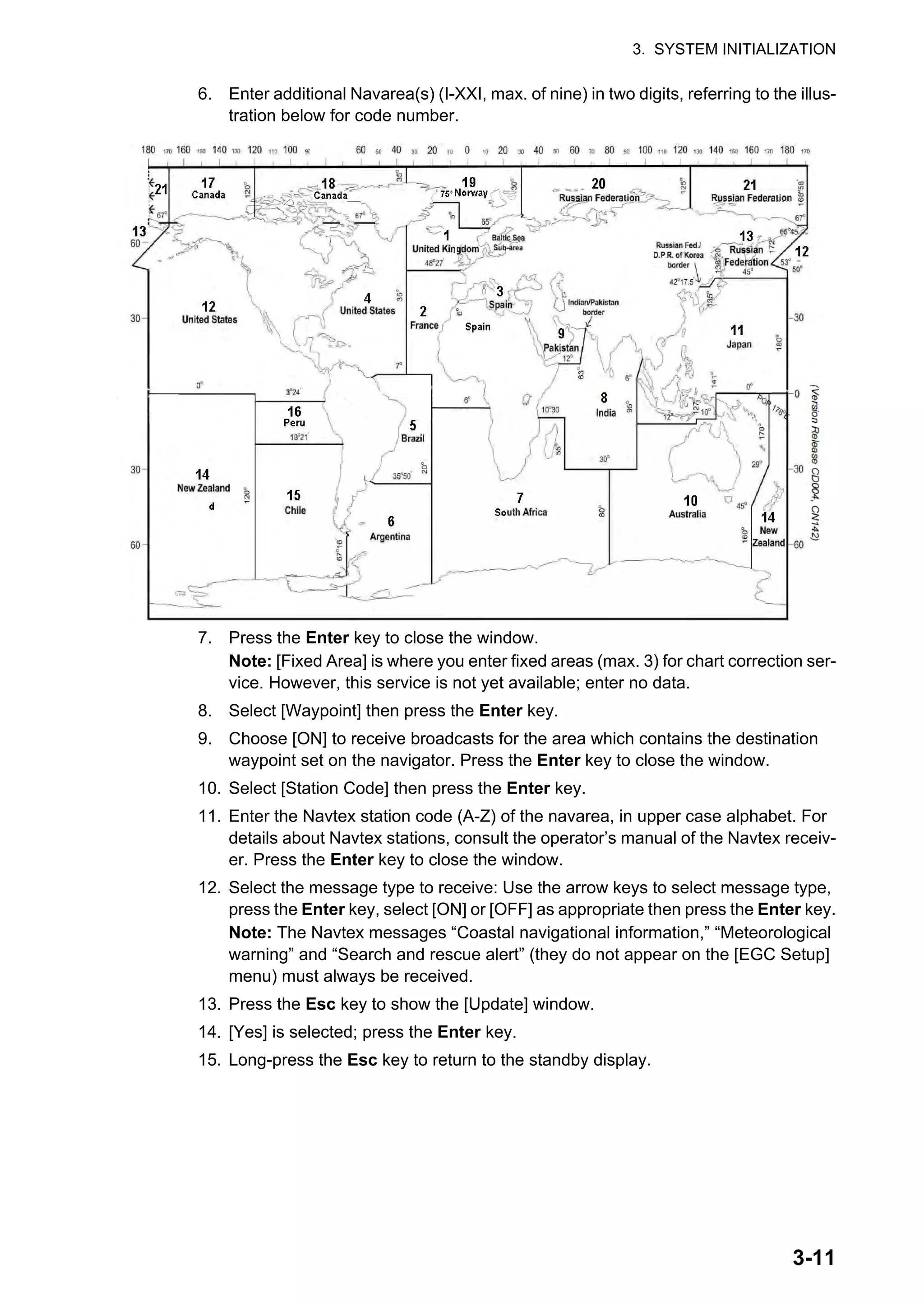 3. SYSTEM INITIALIZATION
3-11
6. Enter additional Navarea(s) (I-XXI, max. of nine) in two digits, referring to the illus-
tration below for code number.
7. Press the Enter key to close the window.
Note: [Fixed Area] is where you enter fixed areas (max. 3) for chart correction ser-
vice. However, this service is not yet available; enter no data.
8. Select [Waypoint] then press the Enter key.
9. Choose [ON] to receive broadcasts for the area which contains the destination
waypoint set on the navigator. Press the Enter key to close the window.
10. Select [Station Code] then press the Enter key.
11. Enter the Navtex station code (A-Z) of the navarea, in upper case alphabet. For
details about Navtex stations, consult the operator’s manual of the Navtex receiv-
er. Press the Enter key to close the window.
12. Select the message type to receive: Use the arrow keys to select message type,
press the Enter key, select [ON] or [OFF] as appropriate then press the Enter key.
Note: The Navtex messages “Coastal navigational information,” “Meteorological
warning” and “Search and rescue alert” (they do not appear on the [EGC Setup]
menu) must always be received.
13. Press the Esc key to show the [Update] window.
14. [Yes] is selected; press the Enter key.
15. Long-press the Esc key to return to the standby display.
 