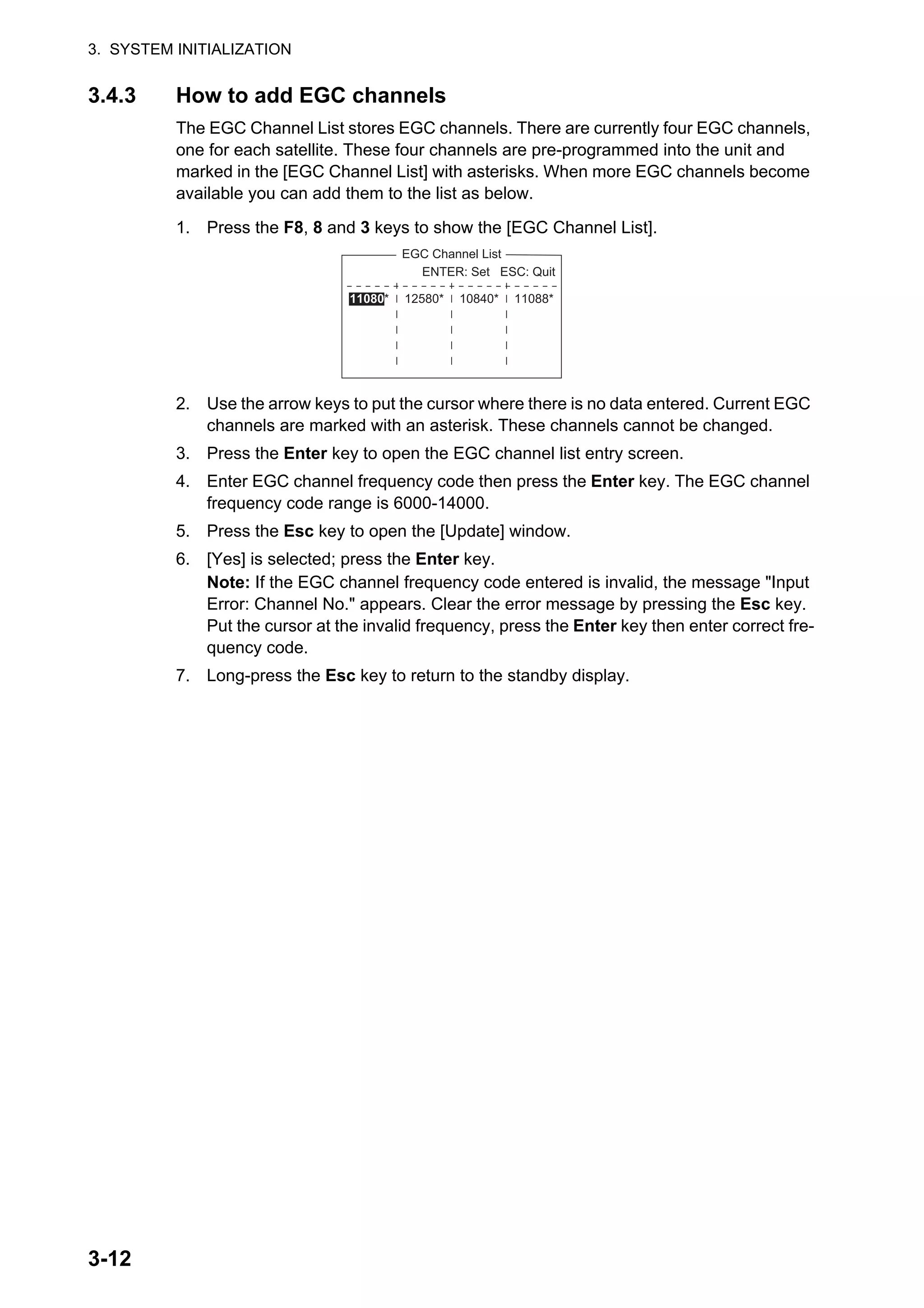 3. SYSTEM INITIALIZATION
3-12
3.4.3 How to add EGC channels
The EGC Channel List stores EGC channels. There are currently four EGC channels,
one for each satellite. These four channels are pre-programmed into the unit and
marked in the [EGC Channel List] with asterisks. When more EGC channels become
available you can add them to the list as below.
1. Press the F8, 8 and 3 keys to show the [EGC Channel List].
2. Use the arrow keys to put the cursor where there is no data entered. Current EGC
channels are marked with an asterisk. These channels cannot be changed.
3. Press the Enter key to open the EGC channel list entry screen.
4. Enter EGC channel frequency code then press the Enter key. The EGC channel
frequency code range is 6000-14000.
5. Press the Esc key to open the [Update] window.
6. [Yes] is selected; press the Enter key.
Note: If the EGC channel frequency code entered is invalid, the message "Input
Error: Channel No." appears. Clear the error message by pressing the Esc key.
Put the cursor at the invalid frequency, press the Enter key then enter correct fre-
quency code.
7. Long-press the Esc key to return to the standby display.
EGC Channel List
12580* 10840* 11088*
ENTER: Set ESC: Quit
11080*
 