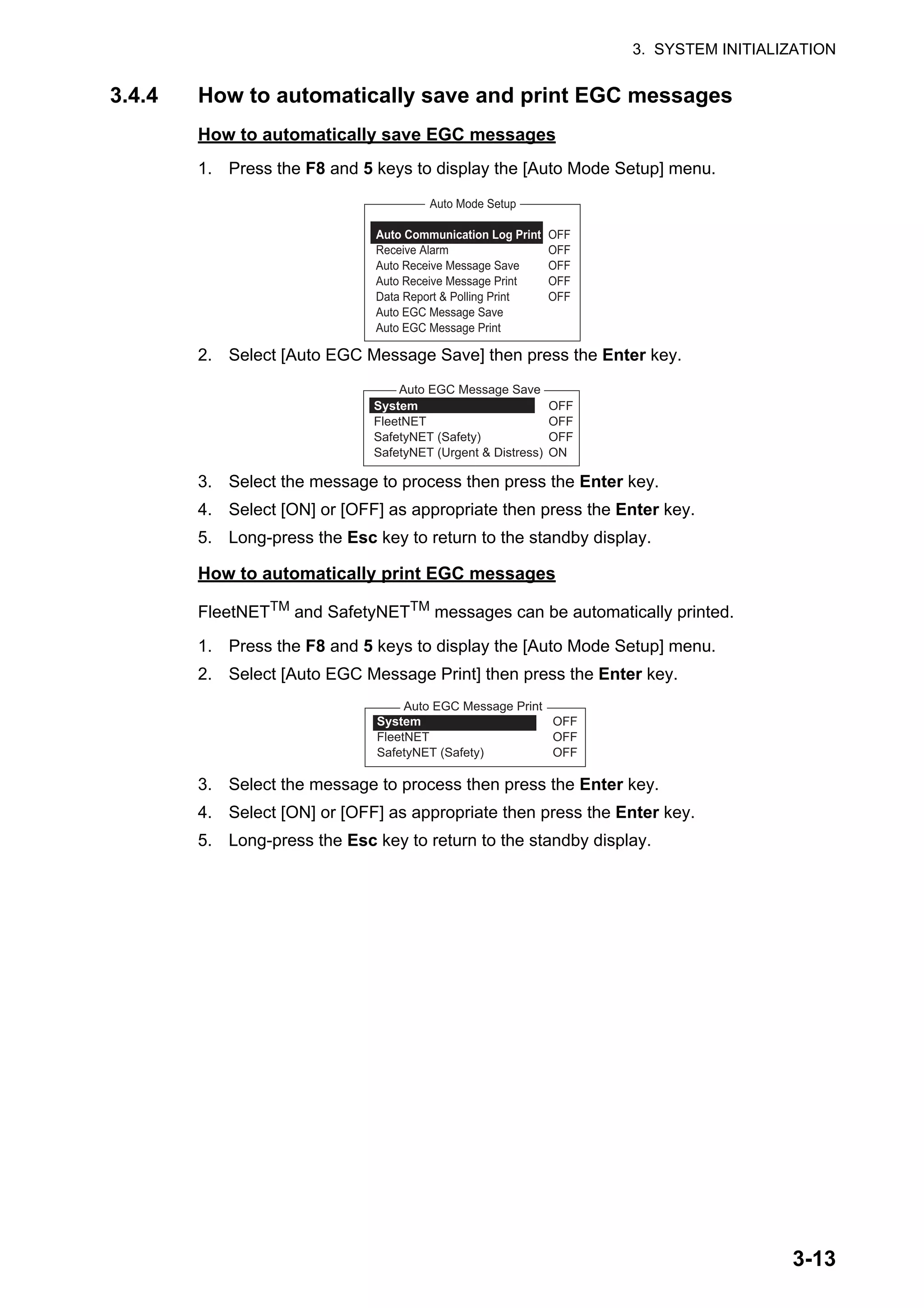 3. SYSTEM INITIALIZATION
3-13
3.4.4 How to automatically save and print EGC messages
How to automatically save EGC messages
1. Press the F8 and 5 keys to display the [Auto Mode Setup] menu.
2. Select [Auto EGC Message Save] then press the Enter key.
3. Select the message to process then press the Enter key.
4. Select [ON] or [OFF] as appropriate then press the Enter key.
5. Long-press the Esc key to return to the standby display.
How to automatically print EGC messages
FleetNETTM
and SafetyNETTM
messages can be automatically printed.
1. Press the F8 and 5 keys to display the [Auto Mode Setup] menu.
2. Select [Auto EGC Message Print] then press the Enter key.
3. Select the message to process then press the Enter key.
4. Select [ON] or [OFF] as appropriate then press the Enter key.
5. Long-press the Esc key to return to the standby display.
Auto Communication Log Print OFF
Receive Alarm OFF
Auto Receive Message Save OFF
Auto Receive Message Print OFF
Data Report & Polling Print OFF
Auto EGC Message Save
Auto EGC Message Print
Auto Mode Setup
Auto EGC Message Save
System OFF
FleetNET OFF
SafetyNET (Safety) OFF
SafetyNET (Urgent & Distress) ON
Auto EGC Message Print
System OFF
FleetNET OFF
SafetyNET (Safety) OFF
 