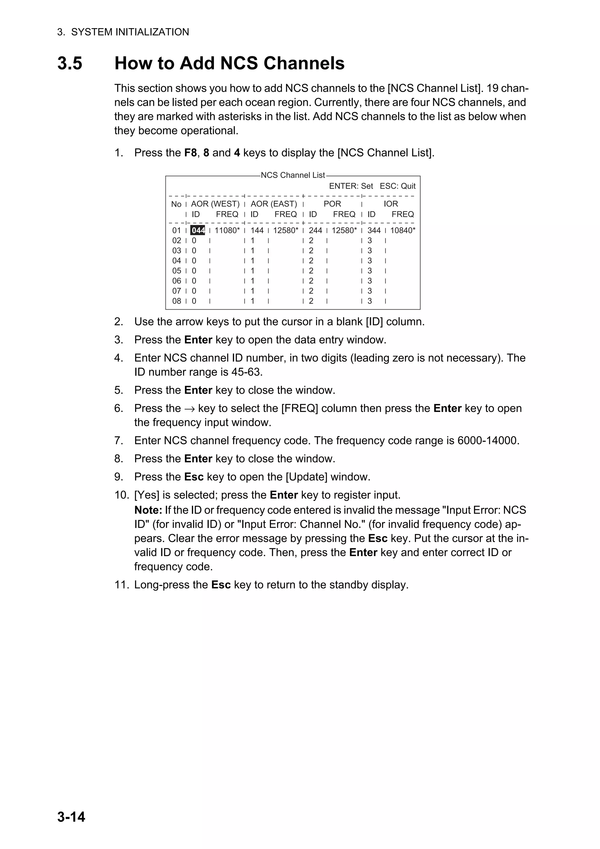 3. SYSTEM INITIALIZATION
3-14
3.5 How to Add NCS Channels
This section shows you how to add NCS channels to the [NCS Channel List]. 19 chan-
nels can be listed per each ocean region. Currently, there are four NCS channels, and
they are marked with asterisks in the list. Add NCS channels to the list as below when
they become operational.
1. Press the F8, 8 and 4 keys to display the [NCS Channel List].
2. Use the arrow keys to put the cursor in a blank [ID] column.
3. Press the Enter key to open the data entry window.
4. Enter NCS channel ID number, in two digits (leading zero is not necessary). The
ID number range is 45-63.
5. Press the Enter key to close the window.
6. Press the → key to select the [FREQ] column then press the Enter key to open
the frequency input window.
7. Enter NCS channel frequency code. The frequency code range is 6000-14000.
8. Press the Enter key to close the window.
9. Press the Esc key to open the [Update] window.
10. [Yes] is selected; press the Enter key to register input.
Note: If the ID or frequency code entered is invalid the message "Input Error: NCS
ID" (for invalid ID) or "Input Error: Channel No." (for invalid frequency code) ap-
pears. Clear the error message by pressing the Esc key. Put the cursor at the in-
valid ID or frequency code. Then, press the Enter key and enter correct ID or
frequency code.
11. Long-press the Esc key to return to the standby display.
NCS Channel List
No AOR (WEST)
FREQ
11080*
01
02
03
04
05
06
07
08
ENTER: Set ESC: Quit
AOR (EAST)
FREQ
12580*
ID
144
1
1
1
1
1
1
1
POR
FREQ
12580*
ID
244
2
2
2
2
2
2
2
IOR
FREQ
10840*
ID
344
3
3
3
3
3
3
3
ID
044
0
0
0
0
0
0
0
 