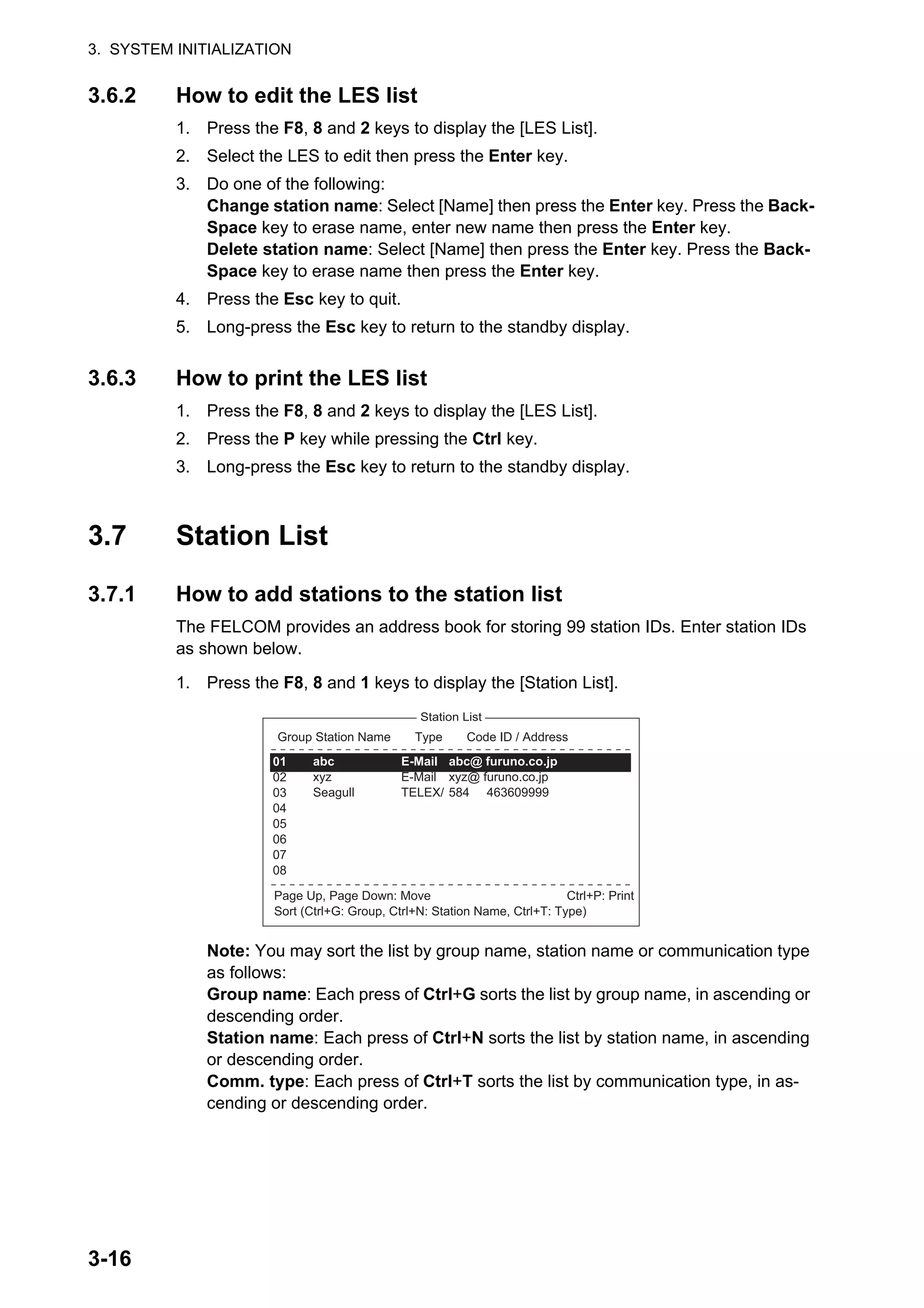 3. SYSTEM INITIALIZATION
3-16
3.6.2 How to edit the LES list
1. Press the F8, 8 and 2 keys to display the [LES List].
2. Select the LES to edit then press the Enter key.
3. Do one of the following:
Change station name: Select [Name] then press the Enter key. Press the Back-
Space key to erase name, enter new name then press the Enter key.
Delete station name: Select [Name] then press the Enter key. Press the Back-
Space key to erase name then press the Enter key.
4. Press the Esc key to quit.
5. Long-press the Esc key to return to the standby display.
3.6.3 How to print the LES list
1. Press the F8, 8 and 2 keys to display the [LES List].
2. Press the P key while pressing the Ctrl key.
3. Long-press the Esc key to return to the standby display.
3.7 Station List
3.7.1 How to add stations to the station list
The FELCOM provides an address book for storing 99 station IDs. Enter station IDs
as shown below.
1. Press the F8, 8 and 1 keys to display the [Station List].
Note: You may sort the list by group name, station name or communication type
as follows:
Group name: Each press of Ctrl+G sorts the list by group name, in ascending or
descending order.
Station name: Each press of Ctrl+N sorts the list by station name, in ascending
or descending order.
Comm. type: Each press of Ctrl+T sorts the list by communication type, in as-
cending or descending order.
Station List
Ctrl+P: Print
Page Up, Page Down: Move
Sort (Ctrl+G: Group, Ctrl+N: Station Name, Ctrl+T: Type)
Group Station Name Type Code ID / Address
01
02
03
04
05
06
07
08
abc
xyz
Seagull
E-Mail
E-Mail
TELEX/
abc@ furuno.co.jp
xyz@ furuno.co.jp
584 463609999
 