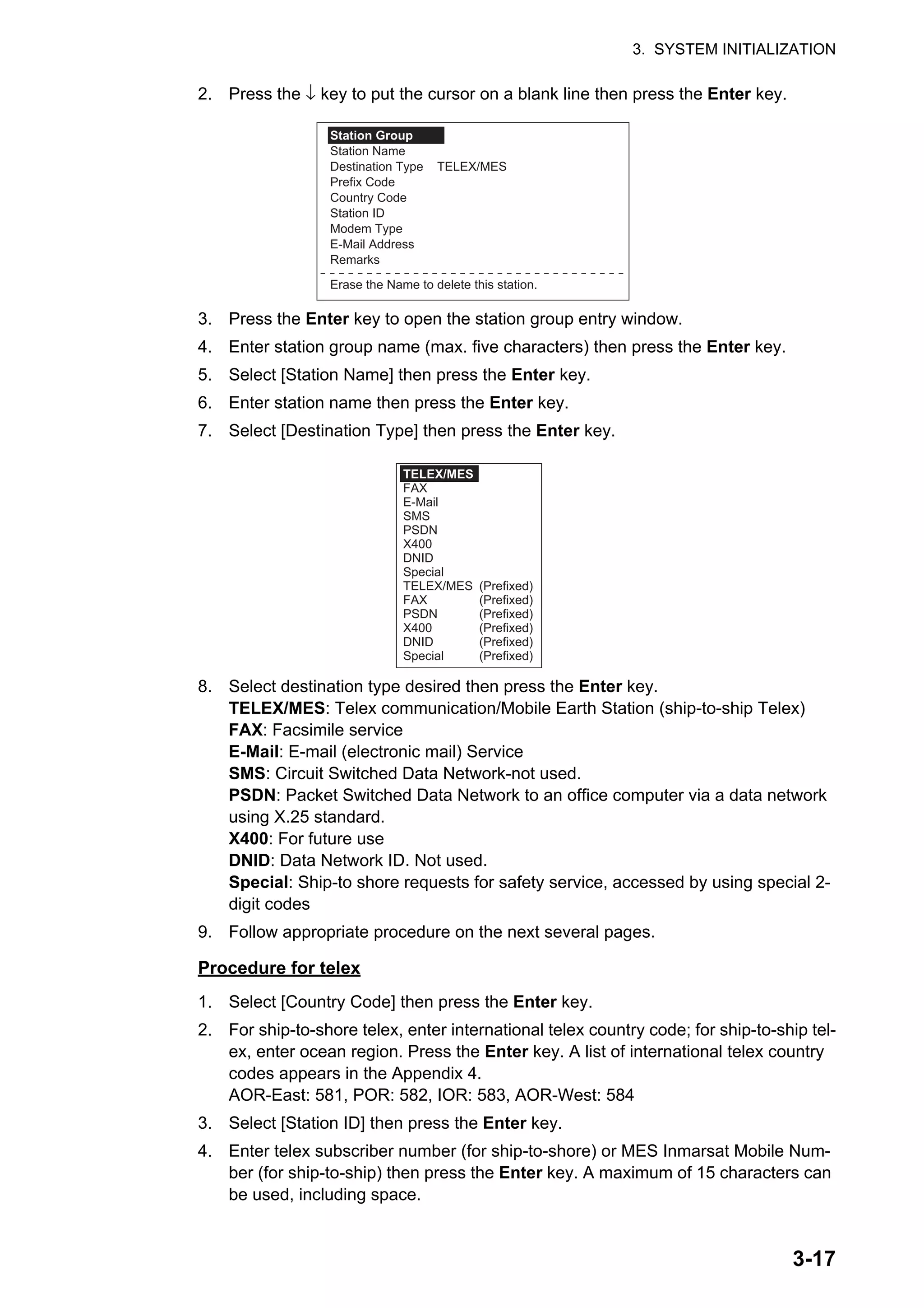 3. SYSTEM INITIALIZATION
3-17
2. Press the ↓ key to put the cursor on a blank line then press the Enter key.
3. Press the Enter key to open the station group entry window.
4. Enter station group name (max. five characters) then press the Enter key.
5. Select [Station Name] then press the Enter key.
6. Enter station name then press the Enter key.
7. Select [Destination Type] then press the Enter key.
8. Select destination type desired then press the Enter key.
TELEX/MES: Telex communication/Mobile Earth Station (ship-to-ship Telex)
FAX: Facsimile service
E-Mail: E-mail (electronic mail) Service
SMS: Circuit Switched Data Network-not used.
PSDN: Packet Switched Data Network to an office computer via a data network
using X.25 standard.
X400: For future use
DNID: Data Network ID. Not used.
Special: Ship-to shore requests for safety service, accessed by using special 2-
digit codes
9. Follow appropriate procedure on the next several pages.
Procedure for telex
1. Select [Country Code] then press the Enter key.
2. For ship-to-shore telex, enter international telex country code; for ship-to-ship tel-
ex, enter ocean region. Press the Enter key. A list of international telex country
codes appears in the Appendix 4.
AOR-East: 581, POR: 582, IOR: 583, AOR-West: 584
3. Select [Station ID] then press the Enter key.
4. Enter telex subscriber number (for ship-to-shore) or MES Inmarsat Mobile Num-
ber (for ship-to-ship) then press the Enter key. A maximum of 15 characters can
be used, including space.
Station Group
Station Name
Destination Type TELEX/MES
Prefix Code
Country Code
Station ID
Modem Type
E-Mail Address
Remarks
Erase the Name to delete this station.
TELEX/MES
FAX
E-Mail
SMS
PSDN
X400
DNID
Special
TELEX/MES (Prefixed)
FAX (Prefixed)
PSDN (Prefixed)
X400 (Prefixed)
DNID (Prefixed)
Special (Prefixed)
 