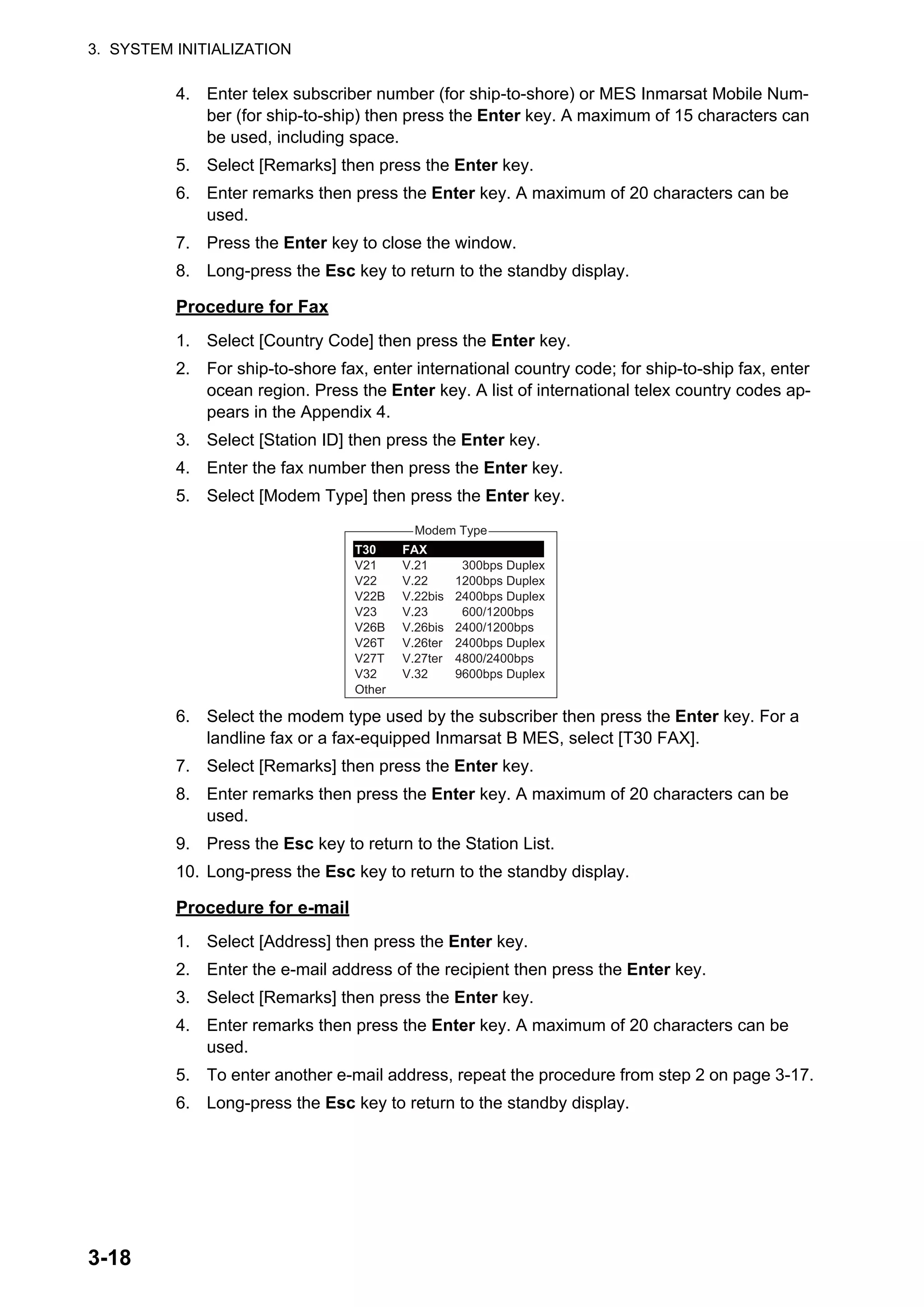 3. SYSTEM INITIALIZATION
3-18
4. Enter telex subscriber number (for ship-to-shore) or MES Inmarsat Mobile Num-
ber (for ship-to-ship) then press the Enter key. A maximum of 15 characters can
be used, including space.
5. Select [Remarks] then press the Enter key.
6. Enter remarks then press the Enter key. A maximum of 20 characters can be
used.
7. Press the Enter key to close the window.
8. Long-press the Esc key to return to the standby display.
Procedure for Fax
1. Select [Country Code] then press the Enter key.
2. For ship-to-shore fax, enter international country code; for ship-to-ship fax, enter
ocean region. Press the Enter key. A list of international telex country codes ap-
pears in the Appendix 4.
3. Select [Station ID] then press the Enter key.
4. Enter the fax number then press the Enter key.
5. Select [Modem Type] then press the Enter key.
6. Select the modem type used by the subscriber then press the Enter key. For a
landline fax or a fax-equipped Inmarsat B MES, select [T30 FAX].
7. Select [Remarks] then press the Enter key.
8. Enter remarks then press the Enter key. A maximum of 20 characters can be
used.
9. Press the Esc key to return to the Station List.
10. Long-press the Esc key to return to the standby display.
Procedure for e-mail
1. Select [Address] then press the Enter key.
2. Enter the e-mail address of the recipient then press the Enter key.
3. Select [Remarks] then press the Enter key.
4. Enter remarks then press the Enter key. A maximum of 20 characters can be
used.
5. To enter another e-mail address, repeat the procedure from step 2 on page 3-17.
6. Long-press the Esc key to return to the standby display.
Modem Type
300bps Duplex
1200bps Duplex
2400bps Duplex
600/1200bps
2400/1200bps
2400bps Duplex
4800/2400bps
9600bps Duplex
T30
V21
V22
V22B
V23
V26B
V26T
V27T
V32
Other
FAX
V.21
V.22
V.22bis
V.23
V.26bis
V.26ter
V.27ter
V.32
 