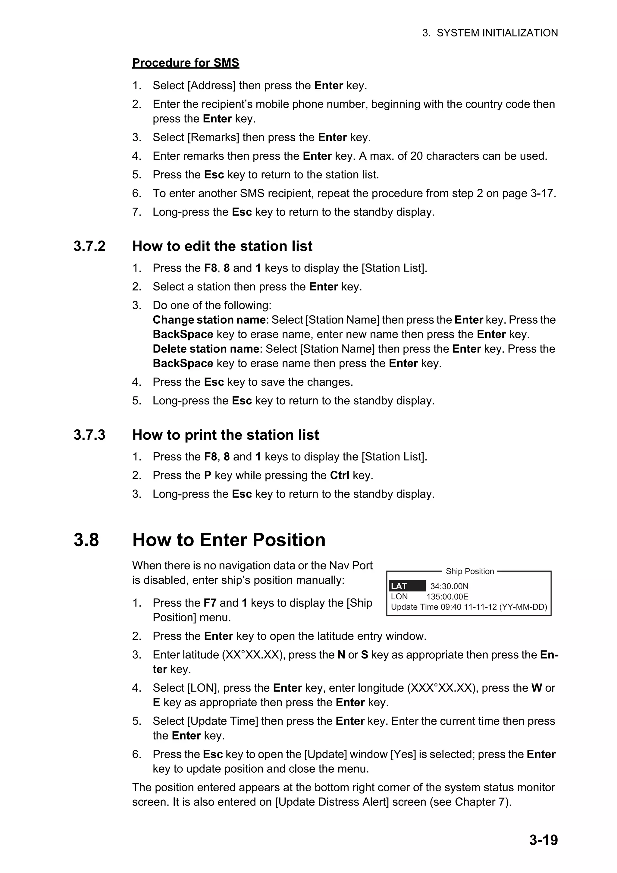 3. SYSTEM INITIALIZATION
3-19
Procedure for SMS
1. Select [Address] then press the Enter key.
2. Enter the recipient’s mobile phone number, beginning with the country code then
press the Enter key.
3. Select [Remarks] then press the Enter key.
4. Enter remarks then press the Enter key. A max. of 20 characters can be used.
5. Press the Esc key to return to the station list.
6. To enter another SMS recipient, repeat the procedure from step 2 on page 3-17.
7. Long-press the Esc key to return to the standby display.
3.7.2 How to edit the station list
1. Press the F8, 8 and 1 keys to display the [Station List].
2. Select a station then press the Enter key.
3. Do one of the following:
Change station name: Select [Station Name] then press the Enter key. Press the
BackSpace key to erase name, enter new name then press the Enter key.
Delete station name: Select [Station Name] then press the Enter key. Press the
BackSpace key to erase name then press the Enter key.
4. Press the Esc key to save the changes.
5. Long-press the Esc key to return to the standby display.
3.7.3 How to print the station list
1. Press the F8, 8 and 1 keys to display the [Station List].
2. Press the P key while pressing the Ctrl key.
3. Long-press the Esc key to return to the standby display.
3.8 How to Enter Position
When there is no navigation data or the Nav Port
is disabled, enter ship’s position manually:
1. Press the F7 and 1 keys to display the [Ship
Position] menu.
2. Press the Enter key to open the latitude entry window.
3. Enter latitude (XX°XX.XX), press the N or S key as appropriate then press the En-
ter key.
4. Select [LON], press the Enter key, enter longitude (XXX°XX.XX), press the W or
E key as appropriate then press the Enter key.
5. Select [Update Time] then press the Enter key. Enter the current time then press
the Enter key.
6. Press the Esc key to open the [Update] window [Yes] is selected; press the Enter
key to update position and close the menu.
The position entered appears at the bottom right corner of the system status monitor
screen. It is also entered on [Update Distress Alert] screen (see Chapter 7).
34:30.00N
135:00.00E
LAT
LON
Update Time 09:40 11-11-12 (YY-MM-DD)
Ship Position
 