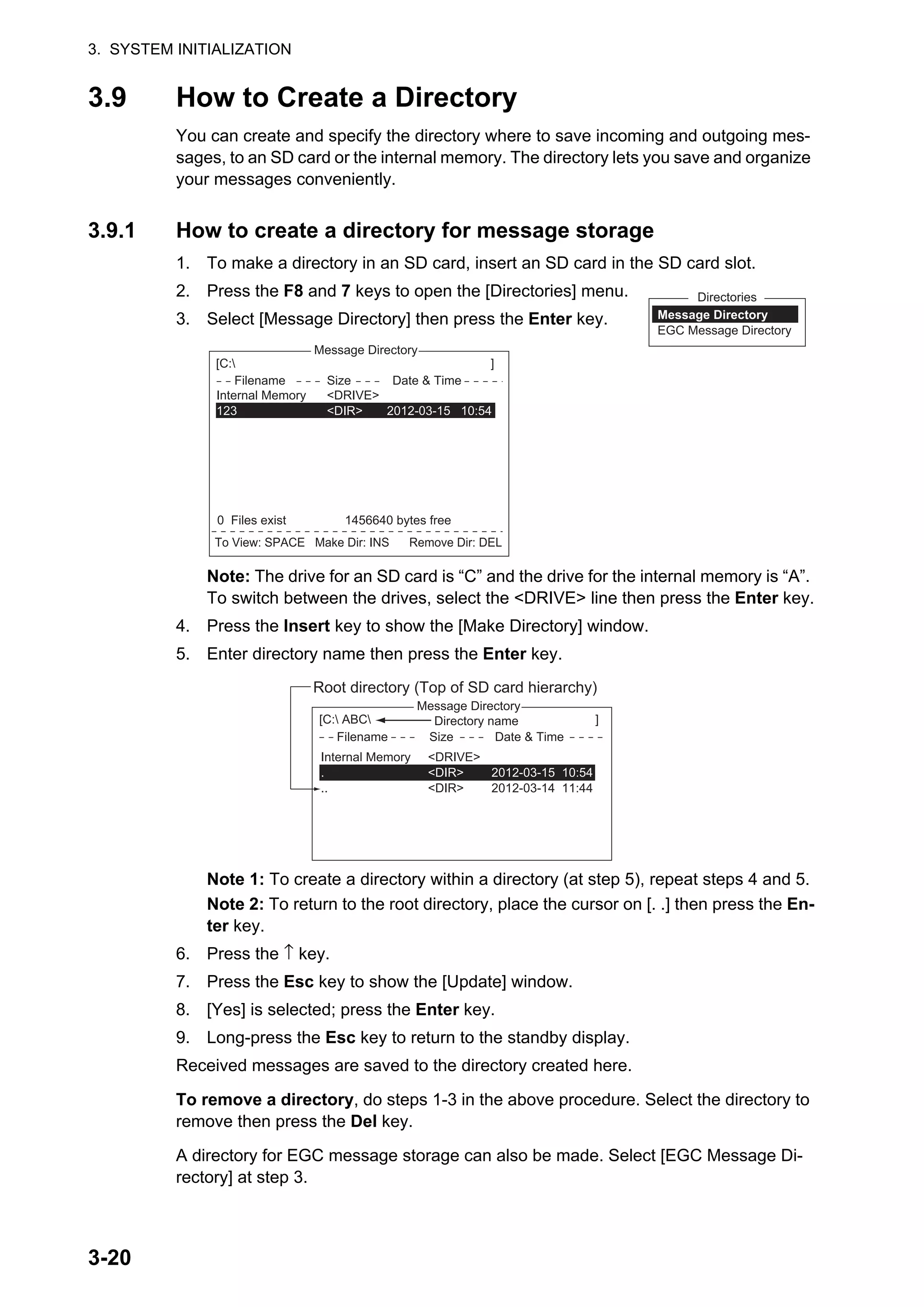 3. SYSTEM INITIALIZATION
3-20
3.9 How to Create a Directory
You can create and specify the directory where to save incoming and outgoing mes-
sages, to an SD card or the internal memory. The directory lets you save and organize
your messages conveniently.
3.9.1 How to create a directory for message storage
1. To make a directory in an SD card, insert an SD card in the SD card slot.
2. Press the F8 and 7 keys to open the [Directories] menu.
3. Select [Message Directory] then press the Enter key.
Note: The drive for an SD card is “C” and the drive for the internal memory is “A”.
To switch between the drives, select the <DRIVE> line then press the Enter key.
4. Press the Insert key to show the [Make Directory] window.
5. Enter directory name then press the Enter key.
Note 1: To create a directory within a directory (at step 5), repeat steps 4 and 5.
Note 2: To return to the root directory, place the cursor on [. .] then press the En-
ter key.
6. Press the ↑ key.
7. Press the Esc key to show the [Update] window.
8. [Yes] is selected; press the Enter key.
9. Long-press the Esc key to return to the standby display.
Received messages are saved to the directory created here.
To remove a directory, do steps 1-3 in the above procedure. Select the directory to
remove then press the Del key.
A directory for EGC message storage can also be made. Select [EGC Message Di-
rectory] at step 3.
Directories
Message Directory
EGC Message Directory
5. EGC Setup
6. Auto Mode Setup
7. E-Mail Setup
8. Directories
9. Configuration
Directories
Message Directory
EGC M<DIR><essag>456ABC <DIR>
e <DIDirectory
Message Directory
To View: SPACE Make Dir: INS Remove Dir: DEL
[C: ]
Filename Size Date & Time
<No Files>
0 Files exist 1456640 bytes free
Internal Memory <DRIVE>
123 <DIR> 2012-03-15 10:54
5. EGC Setup
6. Auto Mode Setup
7. E-Mail Setup
8. Directories
9. Configuration
Directories
Message Directory
EGC M<DIR><essa>456ABC <DIR>
e <DIDirectory
Message Directory
[C: ABC ]
Filename Size Date & Time
Root directory (Top of SD card hierarchy)
Internal Memory <DRIVE>
. <DIR> 2012-03-15 10:54
.. <DIR> 2012-03-14 11:44
Directory name
 