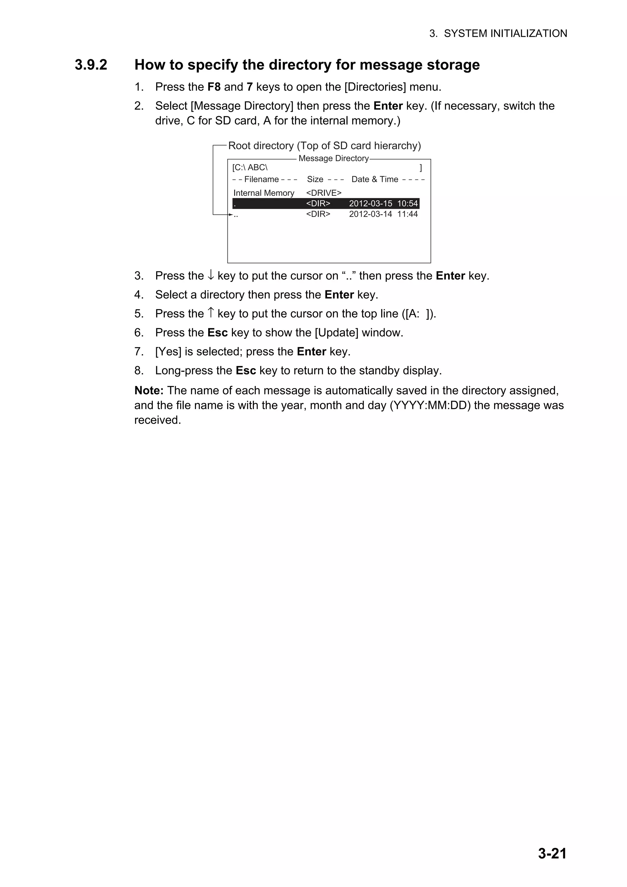 3. SYSTEM INITIALIZATION
3-21
3.9.2 How to specify the directory for message storage
1. Press the F8 and 7 keys to open the [Directories] menu.
2. Select [Message Directory] then press the Enter key. (If necessary, switch the
drive, C for SD card, A for the internal memory.)
3. Press the ↓ key to put the cursor on “..” then press the Enter key.
4. Select a directory then press the Enter key.
5. Press the ↑ key to put the cursor on the top line ([A: ]).
6. Press the Esc key to show the [Update] window.
7. [Yes] is selected; press the Enter key.
8. Long-press the Esc key to return to the standby display.
Note: The name of each message is automatically saved in the directory assigned,
and the file name is with the year, month and day (YYYY:MM:DD) the message was
received.
5. EGC Setup
6. Auto Mode Setup
7. E-Mail Setup
8. Directories
9. Configuration
Directories
Message Directory
EGC M<DIR><essa>456ABC <DIR>
e <DIDirectory
Message Directory
[C: ABC ]
Filename Size Date & Time
Root directory (Top of SD card hierarchy)
Internal Memory <DRIVE>
. <DIR> 2012-03-15 10:54
.. <DIR> 2012-03-14 11:44
 