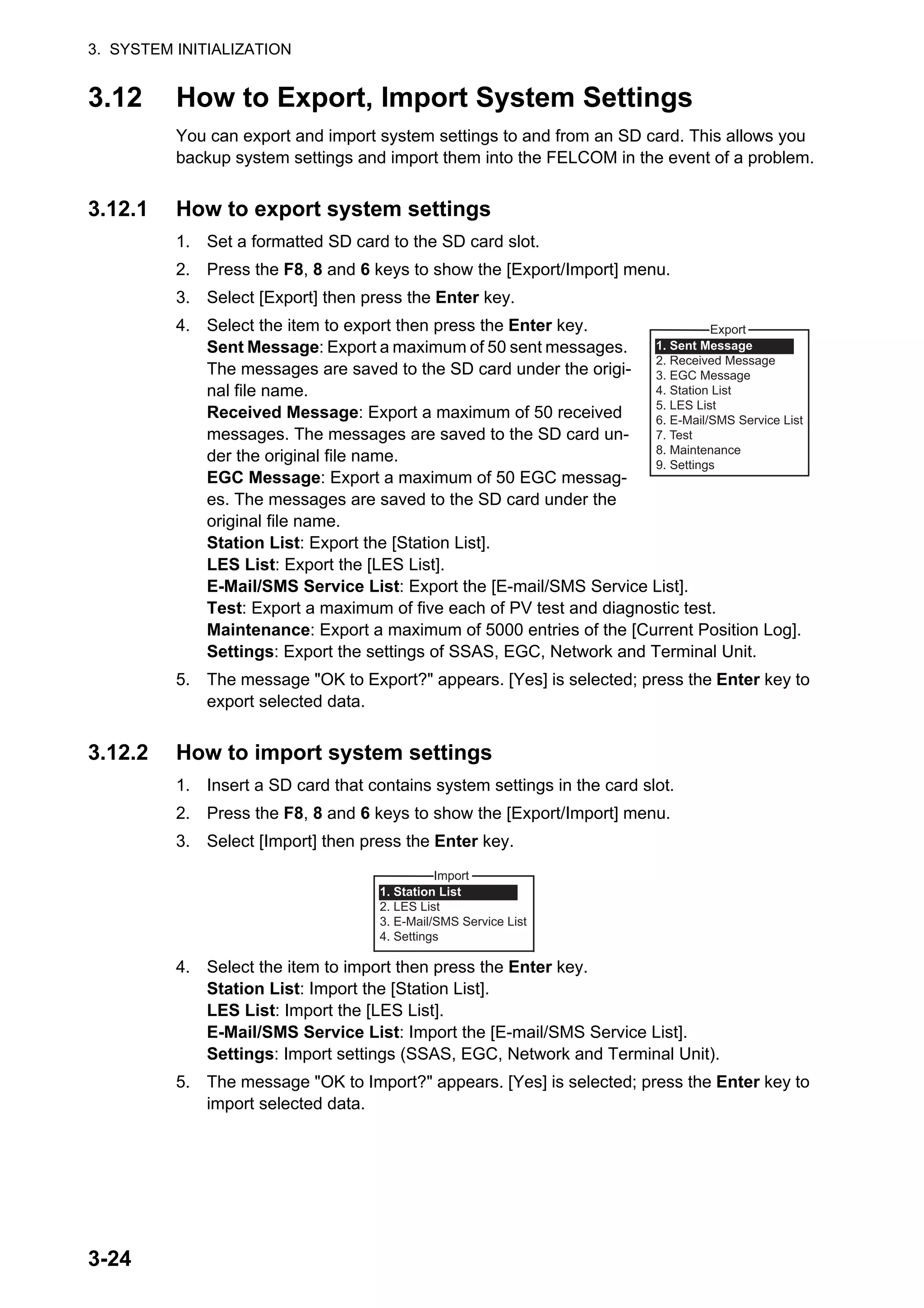 3. SYSTEM INITIALIZATION
3-24
3.12 How to Export, Import System Settings
You can export and import system settings to and from an SD card. This allows you
backup system settings and import them into the FELCOM in the event of a problem.
3.12.1 How to export system settings
1. Set a formatted SD card to the SD card slot.
2. Press the F8, 8 and 6 keys to show the [Export/Import] menu.
3. Select [Export] then press the Enter key.
4. Select the item to export then press the Enter key.
Sent Message: Export a maximum of 50 sent messages.
The messages are saved to the SD card under the origi-
nal file name.
Received Message: Export a maximum of 50 received
messages. The messages are saved to the SD card un-
der the original file name.
EGC Message: Export a maximum of 50 EGC messag-
es. The messages are saved to the SD card under the
original file name.
Station List: Export the [Station List].
LES List: Export the [LES List].
E-Mail/SMS Service List: Export the [E-mail/SMS Service List].
Test: Export a maximum of five each of PV test and diagnostic test.
Maintenance: Export a maximum of 5000 entries of the [Current Position Log].
Settings: Export the settings of SSAS, EGC, Network and Terminal Unit.
5. The message "OK to Export?" appears. [Yes] is selected; press the Enter key to
export selected data.
3.12.2 How to import system settings
1. Insert a SD card that contains system settings in the card slot.
2. Press the F8, 8 and 6 keys to show the [Export/Import] menu.
3. Select [Import] then press the Enter key.
4. Select the item to import then press the Enter key.
Station List: Import the [Station List].
LES List: Import the [LES List].
E-Mail/SMS Service List: Import the [E-mail/SMS Service List].
Settings: Import settings (SSAS, EGC, Network and Terminal Unit).
5. The message "OK to Import?" appears. [Yes] is selected; press the Enter key to
import selected data.
Export
1. Sent Message
2. Received Message
3. EGC Message
4. Station List
5. LES List
6. E-Mail/SMS Service List
7. Test
8. Maintenance
9. Settings
Import
1. Station List
2. LES List
3. E-Mail/SMS Service List
4. Settings
 