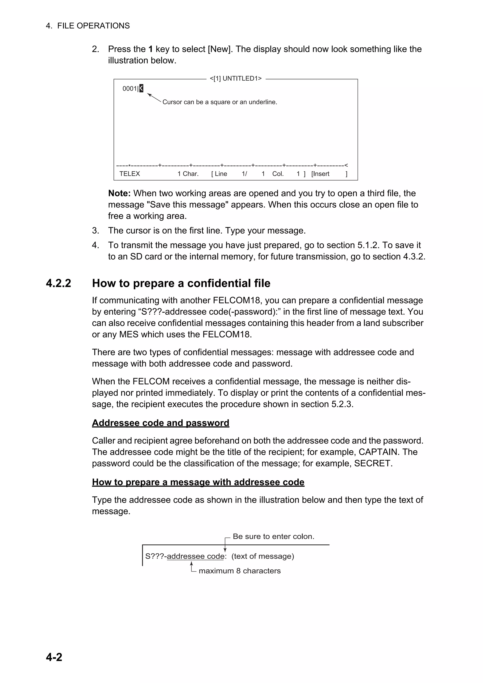 4. FILE OPERATIONS
4-2
2. Press the 1 key to select [New]. The display should now look something like the
illustration below.
Note: When two working areas are opened and you try to open a third file, the
message "Save this message" appears. When this occurs close an open file to
free a working area.
3. The cursor is on the first line. Type your message.
4. To transmit the message you have just prepared, go to section 5.1.2. To save it
to an SD card or the internal memory, for future transmission, go to section 4.3.2.
4.2.2 How to prepare a confidential file
If communicating with another FELCOM18, you can prepare a confidential message
by entering “S???-addressee code(-password):” in the first line of message text. You
can also receive confidential messages containing this header from a land subscriber
or any MES which uses the FELCOM18.
There are two types of confidential messages: message with addressee code and
message with both addressee code and password.
When the FELCOM receives a confidential message, the message is neither dis-
played nor printed immediately. To display or print the contents of a confidential mes-
sage, the recipient executes the procedure shown in section 5.2.3.
Addressee code and password
Caller and recipient agree beforehand on both the addressee code and the password.
The addressee code might be the title of the recipient; for example, CAPTAIN. The
password could be the classification of the message; for example, SECRET.
How to prepare a message with addressee code
Type the addressee code as shown in the illustration below and then type the text of
message.
<[1] UNTITLED1>
0001|
TELEX
----*---------+---------+---------+---------+---------+---------+---------<
1 Char. [ Line 1/ 1 Col. 1 ] [Insert ]
Cursor can be a square or an underline.
S???-addressee code: (text of message)
Be sure to enter colon.
maximum 8 characters
 