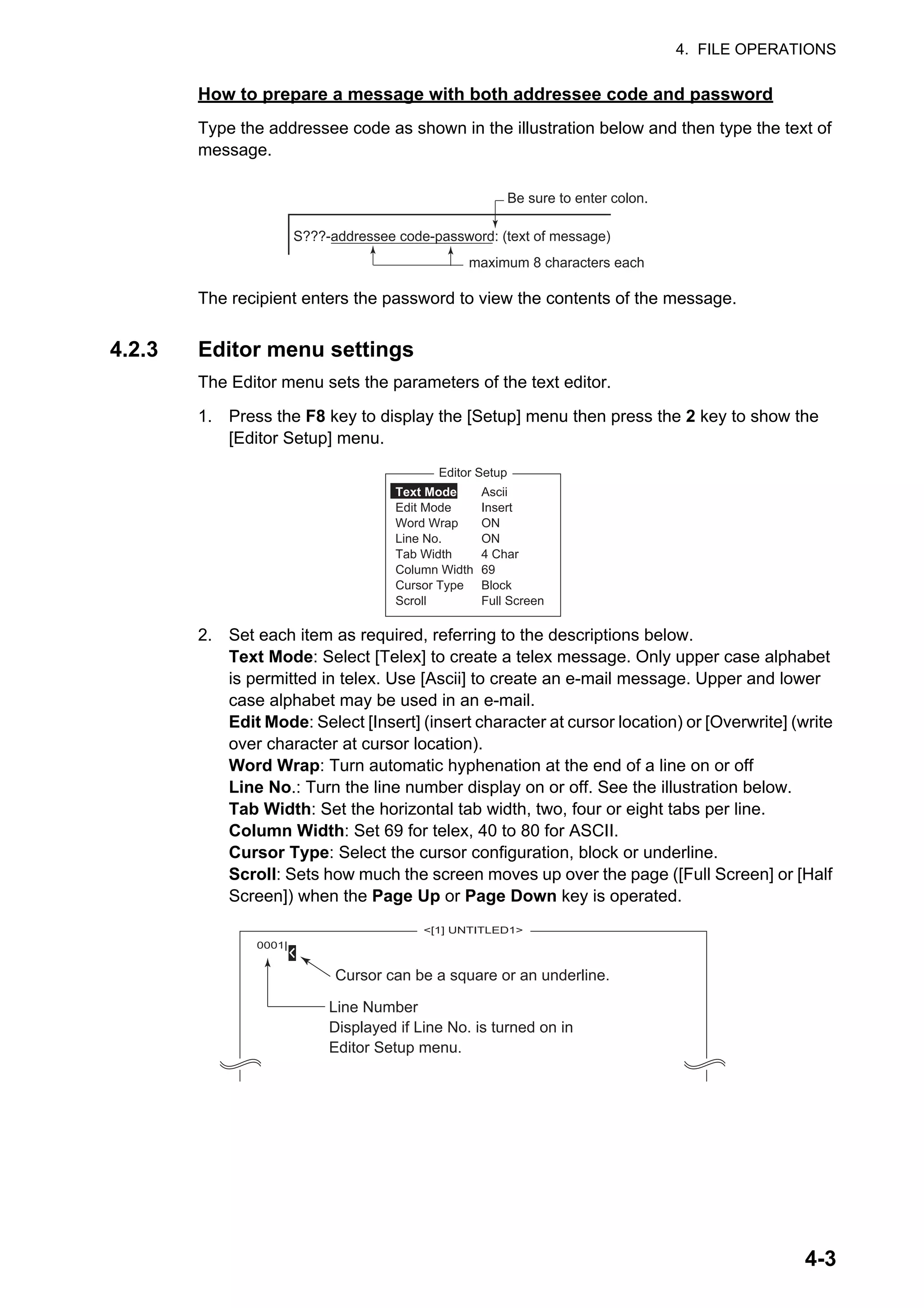 4. FILE OPERATIONS
4-3
How to prepare a message with both addressee code and password
Type the addressee code as shown in the illustration below and then type the text of
message.
The recipient enters the password to view the contents of the message.
4.2.3 Editor menu settings
The Editor menu sets the parameters of the text editor.
1. Press the F8 key to display the [Setup] menu then press the 2 key to show the
[Editor Setup] menu.
2. Set each item as required, referring to the descriptions below.
Text Mode: Select [Telex] to create a telex message. Only upper case alphabet
is permitted in telex. Use [Ascii] to create an e-mail message. Upper and lower
case alphabet may be used in an e-mail.
Edit Mode: Select [Insert] (insert character at cursor location) or [Overwrite] (write
over character at cursor location).
Word Wrap: Turn automatic hyphenation at the end of a line on or off
Line No.: Turn the line number display on or off. See the illustration below.
Tab Width: Set the horizontal tab width, two, four or eight tabs per line.
Column Width: Set 69 for telex, 40 to 80 for ASCII.
Cursor Type: Select the cursor configuration, block or underline.
Scroll: Sets how much the screen moves up over the page ([Full Screen] or [Half
Screen]) when the Page Up or Page Down key is operated.
S???-addressee code-password: (text of message)
Be sure to enter colon.
maximum 8 characters each
Editor Setup
Ascii
Insert
ON
ON
4 Char
69
Block
Full Screen
Text Mode
Edit Mode
Word Wrap
Line No.
Tab Width
Column Width
Cursor Type
Scroll
<[1] UNTITLED1>
0001|
Cursor can be a square or an underline.
Line Number
Displayed if Line No. is turned on in
Editor Setup menu.
 