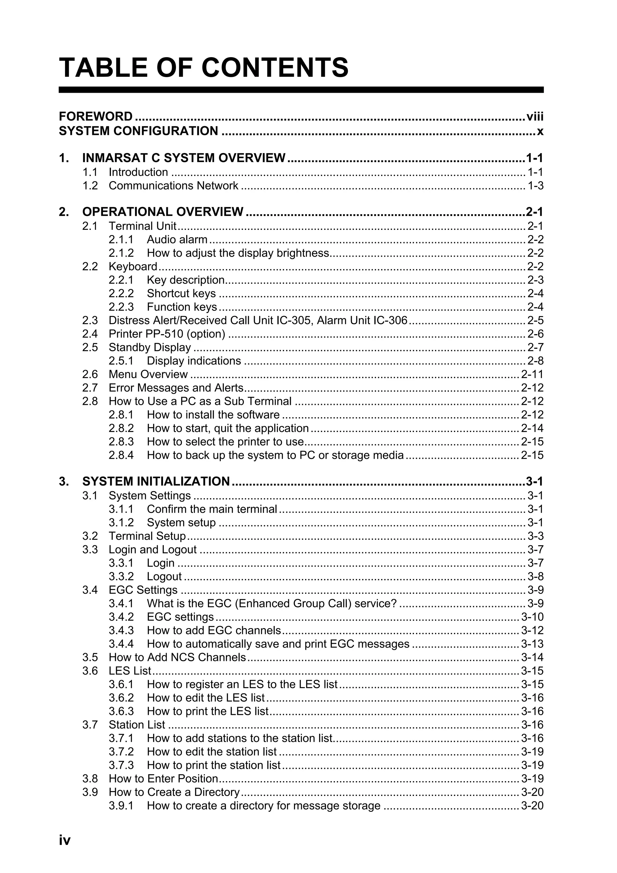 iv
TABLE OF CONTENTS
FOREWORD .................................................................................................................viii
SYSTEM CONFIGURATION ...........................................................................................x
1. INMARSAT C SYSTEM OVERVIEW.....................................................................1-1
1.1 Introduction ................................................................................................................1-1
1.2 Communications Network ..........................................................................................1-3
2. OPERATIONAL OVERVIEW .................................................................................2-1
2.1 Terminal Unit..............................................................................................................2-1
2.1.1 Audio alarm....................................................................................................2-2
2.1.2 How to adjust the display brightness..............................................................2-2
2.2 Keyboard....................................................................................................................2-2
2.2.1 Key description...............................................................................................2-3
2.2.2 Shortcut keys .................................................................................................2-4
2.2.3 Function keys.................................................................................................2-4
2.3 Distress Alert/Received Call Unit IC-305, Alarm Unit IC-306.....................................2-5
2.4 Printer PP-510 (option) ..............................................................................................2-6
2.5 Standby Display .........................................................................................................2-7
2.5.1 Display indications .........................................................................................2-8
2.6 Menu Overview ........................................................................................................2-11
2.7 Error Messages and Alerts.......................................................................................2-12
2.8 How to Use a PC as a Sub Terminal .......................................................................2-12
2.8.1 How to install the software ...........................................................................2-12
2.8.2 How to start, quit the application..................................................................2-14
2.8.3 How to select the printer to use....................................................................2-15
2.8.4 How to back up the system to PC or storage media....................................2-15
3. SYSTEM INITIALIZATION.....................................................................................3-1
3.1 System Settings .........................................................................................................3-1
3.1.1 Confirm the main terminal..............................................................................3-1
3.1.2 System setup .................................................................................................3-1
3.2 Terminal Setup...........................................................................................................3-3
3.3 Login and Logout .......................................................................................................3-7
3.3.1 Login ..............................................................................................................3-7
3.3.2 Logout ............................................................................................................3-8
3.4 EGC Settings .............................................................................................................3-9
3.4.1 What is the EGC (Enhanced Group Call) service? ........................................3-9
3.4.2 EGC settings................................................................................................3-10
3.4.3 How to add EGC channels...........................................................................3-12
3.4.4 How to automatically save and print EGC messages ..................................3-13
3.5 How to Add NCS Channels......................................................................................3-14
3.6 LES List....................................................................................................................3-15
3.6.1 How to register an LES to the LES list.........................................................3-15
3.6.2 How to edit the LES list................................................................................3-16
3.6.3 How to print the LES list...............................................................................3-16
3.7 Station List ...............................................................................................................3-16
3.7.1 How to add stations to the station list...........................................................3-16
3.7.2 How to edit the station list ............................................................................3-19
3.7.3 How to print the station list...........................................................................3-19
3.8 How to Enter Position...............................................................................................3-19
3.9 How to Create a Directory........................................................................................3-20
3.9.1 How to create a directory for message storage ...........................................3-20
 