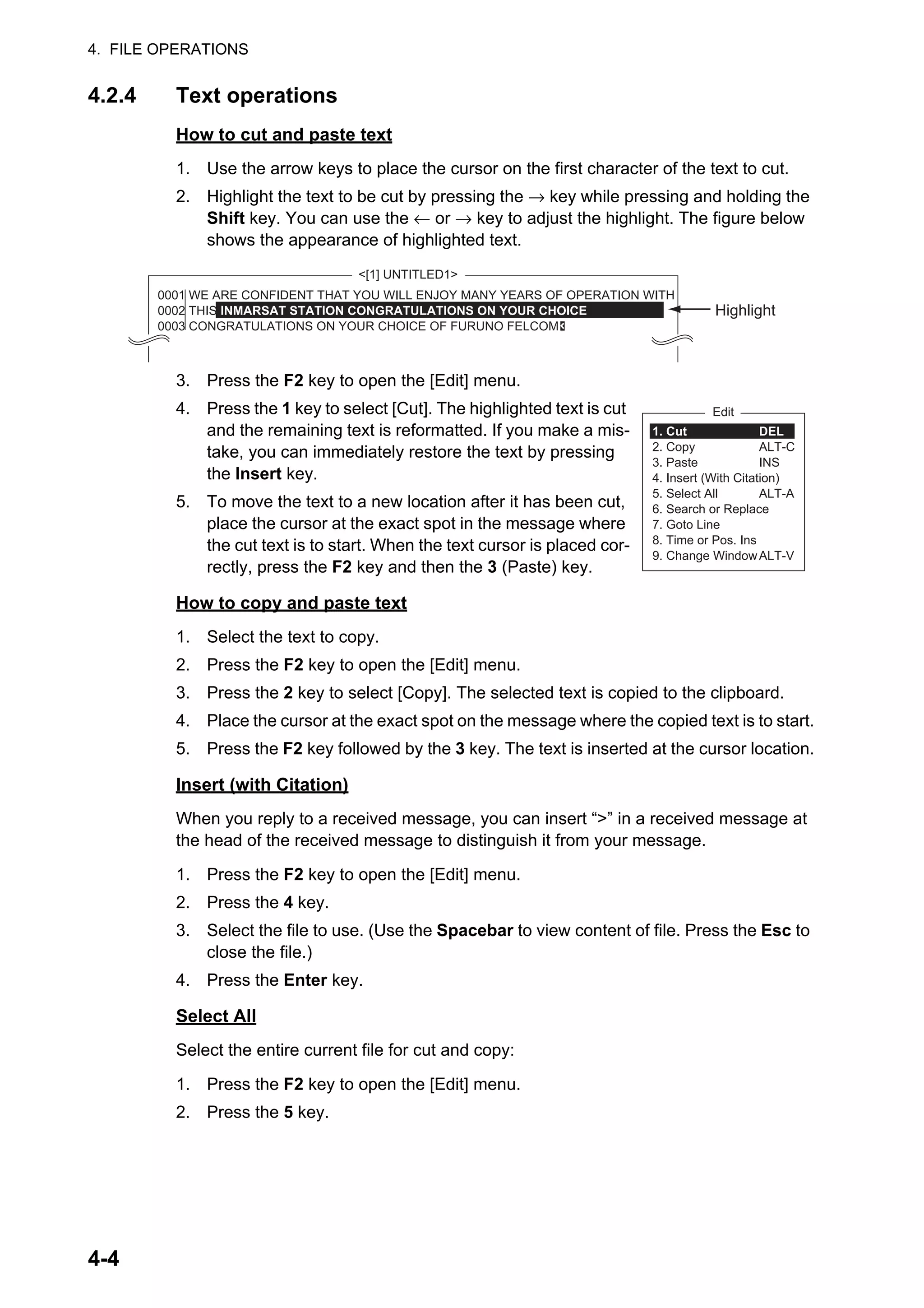 4. FILE OPERATIONS
4-4
4.2.4 Text operations
How to cut and paste text
1. Use the arrow keys to place the cursor on the first character of the text to cut.
2. Highlight the text to be cut by pressing the → key while pressing and holding the
Shift key. You can use the ← or → key to adjust the highlight. The figure below
shows the appearance of highlighted text.
3. Press the F2 key to open the [Edit] menu.
4. Press the 1 key to select [Cut]. The highlighted text is cut
and the remaining text is reformatted. If you make a mis-
take, you can immediately restore the text by pressing
the Insert key.
5. To move the text to a new location after it has been cut,
place the cursor at the exact spot in the message where
the cut text is to start. When the text cursor is placed cor-
rectly, press the F2 key and then the 3 (Paste) key.
How to copy and paste text
1. Select the text to copy.
2. Press the F2 key to open the [Edit] menu.
3. Press the 2 key to select [Copy]. The selected text is copied to the clipboard.
4. Place the cursor at the exact spot on the message where the copied text is to start.
5. Press the F2 key followed by the 3 key. The text is inserted at the cursor location.
Insert (with Citation)
When you reply to a received message, you can insert “>” in a received message at
the head of the received message to distinguish it from your message.
1. Press the F2 key to open the [Edit] menu.
2. Press the 4 key.
3. Select the file to use. (Use the Spacebar to view content of file. Press the Esc to
close the file.)
4. Press the Enter key.
Select All
Select the entire current file for cut and copy:
1. Press the F2 key to open the [Edit] menu.
2. Press the 5 key.
<[1] UNTITLED1>
Highlight
0001 WE ARE CONFIDENT THAT YOU WILL ENJOY MANY YEARS OF OPERATION WITH
0002 THIS INMARSAT STATION CONGRATULATIONS ON YOUR CHOICE
0003 CONGRATULATIONS ON YOUR CHOICE OF FURUNO FELCOM
Edit
1. Cut
2. Copy
3. Paste
4. Insert (With Citation)
5. Select All
6. Search or Replace
7. Goto Line
8. Time or Pos. Ins
9. Change Window
DEL
ALT-C
INS
ALT-A
ALT-V
 