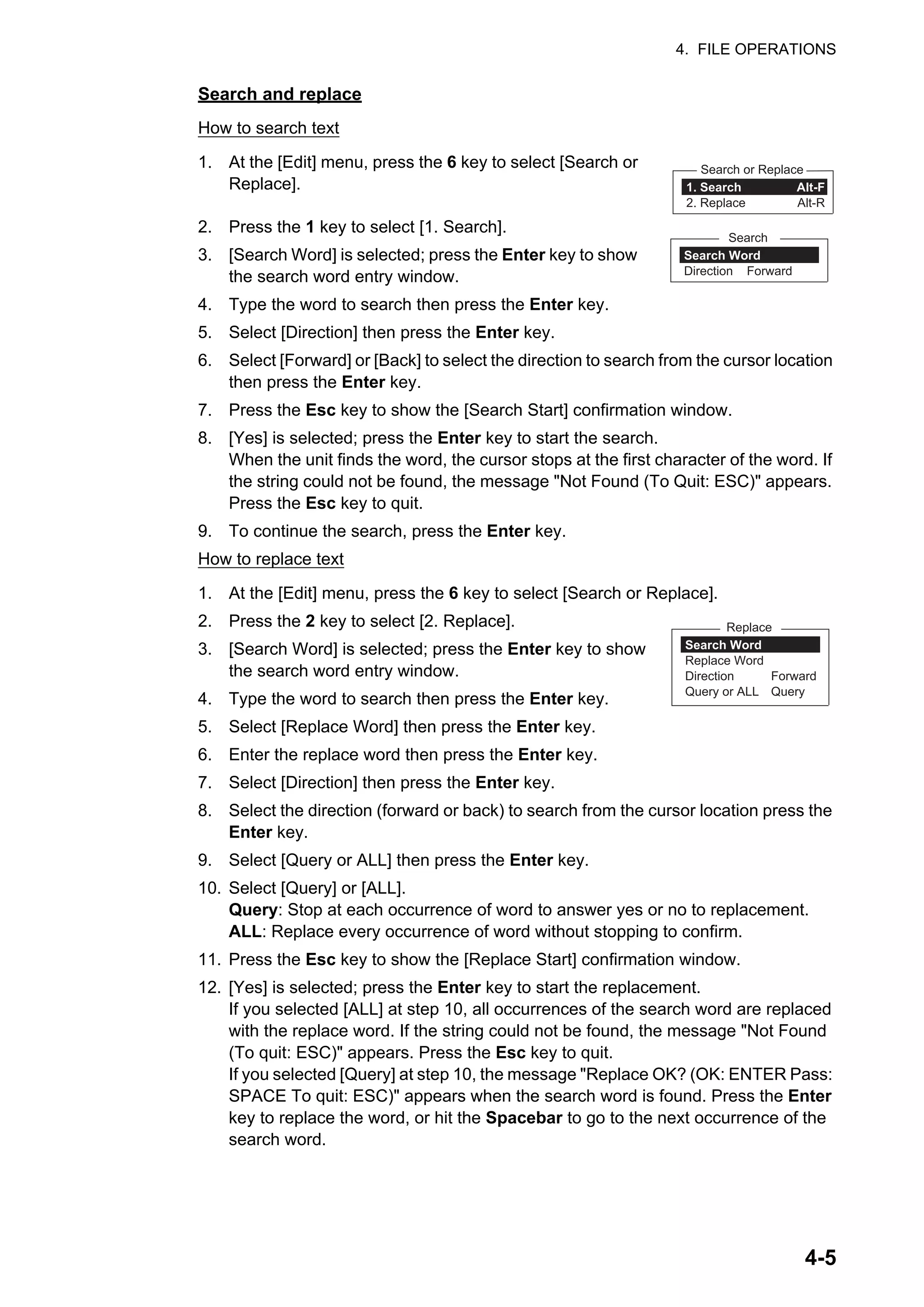 4. FILE OPERATIONS
4-5
Search and replace
How to search text
1. At the [Edit] menu, press the 6 key to select [Search or
Replace].
2. Press the 1 key to select [1. Search].
3. [Search Word] is selected; press the Enter key to show
the search word entry window.
4. Type the word to search then press the Enter key.
5. Select [Direction] then press the Enter key.
6. Select [Forward] or [Back] to select the direction to search from the cursor location
then press the Enter key.
7. Press the Esc key to show the [Search Start] confirmation window.
8. [Yes] is selected; press the Enter key to start the search.
When the unit finds the word, the cursor stops at the first character of the word. If
the string could not be found, the message "Not Found (To Quit: ESC)" appears.
Press the Esc key to quit.
9. To continue the search, press the Enter key.
How to replace text
1. At the [Edit] menu, press the 6 key to select [Search or Replace].
2. Press the 2 key to select [2. Replace].
3. [Search Word] is selected; press the Enter key to show
the search word entry window.
4. Type the word to search then press the Enter key.
5. Select [Replace Word] then press the Enter key.
6. Enter the replace word then press the Enter key.
7. Select [Direction] then press the Enter key.
8. Select the direction (forward or back) to search from the cursor location press the
Enter key.
9. Select [Query or ALL] then press the Enter key.
10. Select [Query] or [ALL].
Query: Stop at each occurrence of word to answer yes or no to replacement.
ALL: Replace every occurrence of word without stopping to confirm.
11. Press the Esc key to show the [Replace Start] confirmation window.
12. [Yes] is selected; press the Enter key to start the replacement.
If you selected [ALL] at step 10, all occurrences of the search word are replaced
with the replace word. If the string could not be found, the message "Not Found
(To quit: ESC)" appears. Press the Esc key to quit.
If you selected [Query] at step 10, the message "Replace OK? (OK: ENTER Pass:
SPACE To quit: ESC)" appears when the search word is found. Press the Enter
key to replace the word, or hit the Spacebar to go to the next occurrence of the
search word.
1. Search Alt-F
2. Replace Alt-R
Search or Replace
Search Word
Direction Forward
Search
Search Word
Replace Word
Direction Forward
Query or ALL Query
Replace
 