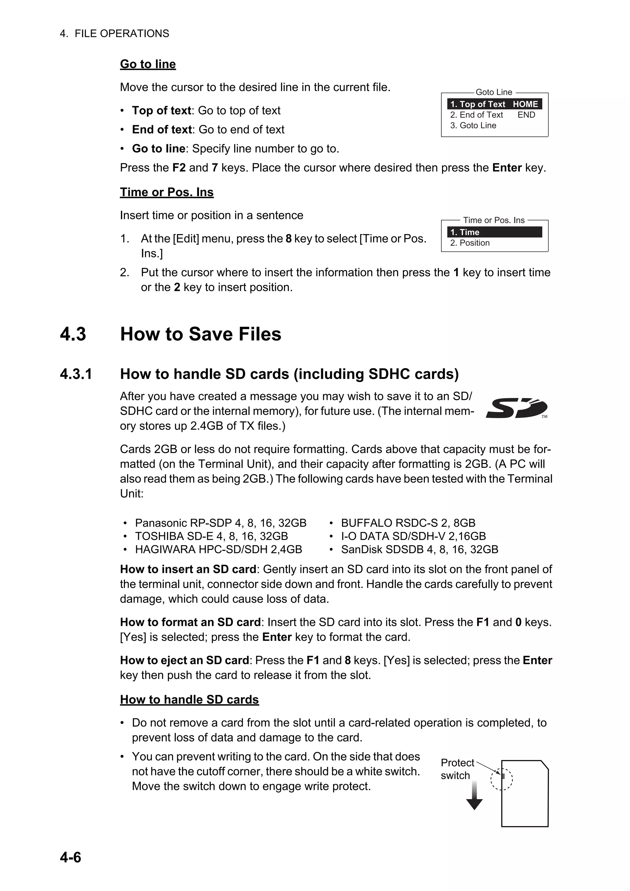 4. FILE OPERATIONS
4-6
Go to line
Move the cursor to the desired line in the current file.
• Top of text: Go to top of text
• End of text: Go to end of text
• Go to line: Specify line number to go to.
Press the F2 and 7 keys. Place the cursor where desired then press the Enter key.
Time or Pos. Ins
Insert time or position in a sentence
1. At the [Edit] menu, press the 8 key to select [Time or Pos.
Ins.]
2. Put the cursor where to insert the information then press the 1 key to insert time
or the 2 key to insert position.
4.3 How to Save Files
4.3.1 How to handle SD cards (including SDHC cards)
After you have created a message you may wish to save it to an SD/
SDHC card or the internal memory), for future use. (The internal mem-
ory stores up 2.4GB of TX files.)
Cards 2GB or less do not require formatting. Cards above that capacity must be for-
matted (on the Terminal Unit), and their capacity after formatting is 2GB. (A PC will
also read them as being 2GB.) The following cards have been tested with the Terminal
Unit:
How to insert an SD card: Gently insert an SD card into its slot on the front panel of
the terminal unit, connector side down and front. Handle the cards carefully to prevent
damage, which could cause loss of data.
How to format an SD card: Insert the SD card into its slot. Press the F1 and 0 keys.
[Yes] is selected; press the Enter key to format the card.
How to eject an SD card: Press the F1 and 8 keys. [Yes] is selected; press the Enter
key then push the card to release it from the slot.
How to handle SD cards
• Do not remove a card from the slot until a card-related operation is completed, to
prevent loss of data and damage to the card.
• You can prevent writing to the card. On the side that does
not have the cutoff corner, there should be a white switch.
Move the switch down to engage write protect.
• Panasonic RP-SDP 4, 8, 16, 32GB
• TOSHIBA SD-E 4, 8, 16, 32GB
• HAGIWARA HPC-SD/SDH 2,4GB
• BUFFALO RSDC-S 2, 8GB
• I-O DATA SD/SDH-V 2,16GB
• SanDisk SDSDB 4, 8, 16, 32GB
1. Top of Text HOME
2. End of Text END
3. Goto Line
Goto Line
1. Time
2. Position
Time or Pos. Ins
Protect
switch
 